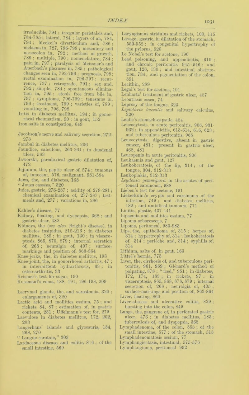 ii’ri'tlucible, 7i*4 ; im-s'iliiv peristiilsis and, 784-785 ; lateral, 784 ; layers of an, 784, 794 ; Meckel’s divertieiiluni and, 78(5 ; melaena in, 727, 796-798 ; mesentery and mesocolon in, 792 ; method of growth, 789 ; nudtiple, 790 ; nomenclature, 784 ; pain in, 797 ; paralysis of Meissner’s and Awrbach’s plexuses in, 785 ; pathological cluuiges seen in, 792-796 ; prognosis, 799; rectal examination in, 796-797 ; recur- rence, 737 ; retrograde, 791 ; sex and, 792 ; simide, 784 ; spontaneous elimina- tion in, 795 ; stools free from bile in, 797 ; symptoms, 796-799 ; tenesmus in, 796 ; treatment, 799 ; varieties of, 789 ; vomiting in, 796, 798 Iritis in diabetes mellitus, 194 ; in gonor- rheal rheumatism, 50 ; in gout, 152 Iron salts in constipation, 649 Jacobson’s nerve and salivarv secretion, 272- 273 Jambul in diabetes mellitus, 206 Jaundice, calculous, 263-264 ; in duodenal ulcer, 563 Jaworski, paradoxical gastric dilatation of, 472 Jejunum, the, peptic ulcer of. 574 ; tumours of, innocent, 576, malignant, 581-584 .Tews, the, and diabetes, 168 Joues cassees,” 320 Juice, gastric, 276-287 ; .acidity of, 279-281; chemical examination of, 277-287 ; test- meals and, 277 ; variations in, 286 K. ahler’s disease, 77 Kidney, floating, and dyspepsia, 368 ; and gastric ulcer, 482 Kidneys, the (see aho Bright’s disease), in di.abetes insipidus, 215-216 ; in diabetes mellitus, 185 ; in gout, 130 ; in viscero- ptosis, 865, 870, 879 ; intern.al secretion of, 268 ; neuralgia of, 407 ; surface- markings .and position of, 863-864 Knee-jerks, the, in diabetes mellitus, 198 Knee-joint, the, in gonorrhoeal arthritis, 47 ; in intermittent hydr.arthrosis, 63 ; in osteo-arthritis, 33 Krismer’s test for sugar, 190 Kussmaul’s coma, 188, 191, 196-198, 209 Lacrymal glands, the. and xerostonua. 320 ; enlargements of, 320 Lactic acid and mollities ossinrii, 75 ; and rickets. 84, 87 ; estimation of, in gastric contents, 281 ; Uffelin.ann’s test for, 279 L. aevulose in di.abetes mellitus, 172, 202, 203 Langerh.ans’ islands and glycosuria, 184, 268, 270 “Langue scrotale,” 303 Lard.aceous di.sease, and colitis, 816 : of the small intestine, 569 1031 Laryngismus stridulus and lickets, 100, 115 Lavage, gastric, in dilatation of the stomach, 550-552 ; in congenital hypertrophy of the j)ylorus, 520 Le Nobel’s test for .acetone, 190 Lead poisoning, and appendicitis, 619 ; and chronic peritonitis, 945-946; and gout, 126, 130 ; and intestinal obstruc- tion, 734 ; and pigmentation of the colon, 851 Lecithin, 289 Leg.al’s test for acetone, 191 Lenhartz’ treatment of gastric nicer, 487 Leoutiasis ossea, 74 Leprosy of the tongue, 323 Lejjtothnx buccalis and salivary calculus, 320 Leube’s stomach-capsule, 484 Leucocytosis, in acute peritonitis, 906, 931- 932 ; in appendicitis, 613-614, 616, 623 ; and tuberculous peritonitis, 968 Leucocytosis, digestive, absent in gastric cancer, 481 ; present in gastric ulcer, 468, 481 Leucopenia in acute peritonitis, 906 Leukaemia and gout, 127 Leukokeratosis, of the lip, 314 ; of the tongue, 304, 312-313 Leukopl.akia, 312-313 Lcydcnia rjemmipara in the ascites of peri- toneal carcinoma, 988 Lieben’s test for acetone, 191 Lieberkiilm’s crypts and carcinoma of the intestine, 749 ; and di.abetes mellitus, 182 ; and umbilical tumours. 771 Linitis, plastic, 437-441 Lip.aemia and mollities o.ssiuin, 77 Lipoma arborescens, 7 Lipoma, peritoneal, 980-983 Lip.s, the, epithelioma of, 315 ; herpes of, 314 ; hypertrophy of, 314 ; leukokeratosis of, 314 ; perleche and, 314 ; syphilis of. 314 Lithium, .salts of, in gout. 163 Littre’s hernia, 773 Liver, the, cirrhosis of, .and tuberculous peri- tonitis, 961. 969 ; Glenard’s method of ]).alp.ating, 878 ; “iced,” 951 ; in diabetes, 172, 174, 183 ; in rickets, 97 ; in visceroptosis, 865, 868, 878, 879 ; internal secretion of, 268 ; neuralgia of, 405 ; .surface-m.arkings and position of, 863-864 Liver, fio.ating, 860 Liver-abscess .and ulcer.ative colitis, 829 ; bursting into the colon, 849 Lungs, the, gangrene of, in jierforated gastric ulcer, 476; in diabetes mellitus, 183; tuberculosis of, .and dyspepsia, 368 Lymphadenom.a, of the colon, 853 ; of the sm.all intestine, 577 ; of the .stomach, 513 Lymph.adenomatosis ossinm, 77 Lymphangiectasis, intestin.al, 575-576 Lymphangioma, peritoneal 992