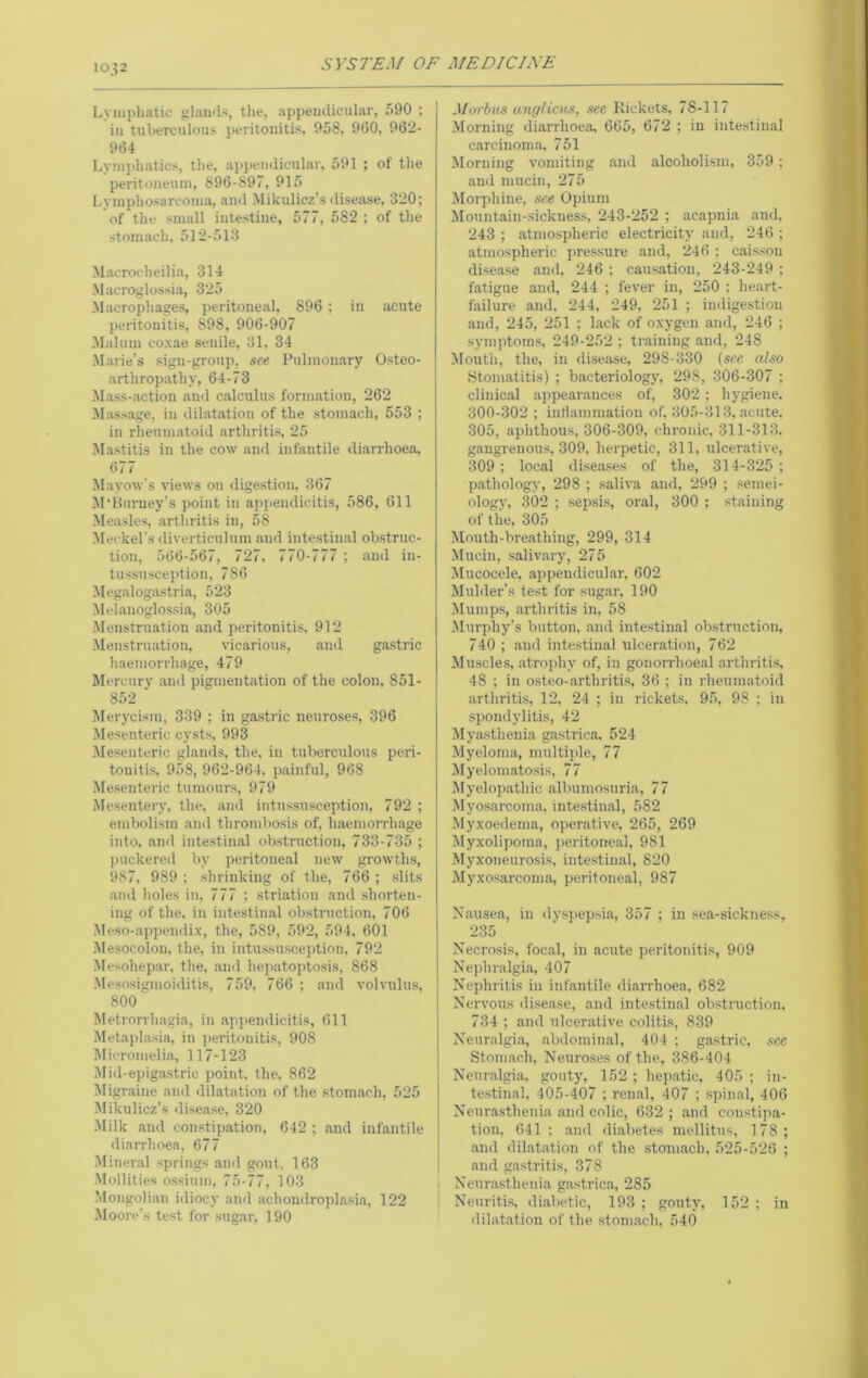 Lymphatic glamls, tlie, appeuiliculiir, f>90 : ill tuberculous peritonitis. O.'iS, 9G0, 962- 964 Lymphatics, the, aiipendicular, 591 ; of the peritoneum, 896-897, 915 Lymphosarcoma, ami Mikulicz’s disease, 320; of the small intestine, 577, 582 ; of the stomach, 512-513 Macroeheilia, 314 Macroglossia, 325 Macrophages, peritoneal. 896 ; in acute peritonitis, 898, 906-907 !Malum coxae senile, 31, 34 Marie’s sign-group, see Pulmonary Osteo- arthropathy, 64-73 -Mass-action .and calculus formation, 262 Massage, in dilatation of the stomach, 553 ; in rheumatoid arthritis, 25 M.astitis in the cow and infantile diarrhoea, 677 Mayow's views on digestion, 367 M'Burney’s point in aiipendieitis, 586, 611 Measles, .arthritis in, 58 -Meckel’s diverticulum and intestinal obstruc- tion, 566-567, 727. 770-777 ; .and in- tussusception, 786 -Megalogastria, 523 -Melanoglossia, 305 -Menstruation and peritonitis. 912 Menstruation, vicarious, .and gastric haemorrhage, 479 Mercury and pigmentation of the colon, 851- 852 ■ Jlerycism, 339 ; in gastric neuroses, 396 -Mesenteric cysts, 993 -Mesenteric glands, the. in tuberculous peri- tonitis, 958, 962-964. painful, 968 Mesenteric tumours, 979 Mesentery, the, and intussusception. 792 ; embolism and thrombosis of, haeniorrh.age into, and intestinal obstruction, 733-735 ; jiuckered by peritone.al new growths, 987, 989 ; shrinking of the, 766 ; slits .and holes in, 777 ; striation and shorten- ing of the, in intestinal obstniction, 706 Meso-appendix, the, 589, 592, 594. 601 Mesocolon, the, in intussusception, 792 -Mesohepar, the, and heii.atojitosis, 868 -Mesosigmoiditis, 759. 766 ; and volvulus, 800 Metrorrhagia, in .appendicitis, 611 Metapl.asia, in jieritonitis, 908 Itlicromelia, 117-123 Mid-epigastric point, the. 862 Migraine and dilatation of the stomach. 525 Mikulicz’s ilisease, 320 -Milk and constipation, 642 ; and infantile di.arrhoea, 677 Mineral springs .ami gout. 163 -Mollities o.ssium, 75-77, 103 -Mongolian iiliocy and achondropla.sia, 122 Moore’s test for sug.ar, 190 Morbus anglicus, see Rickets, 78-117 -Morning diarrhoea 665, 672 ; in inte.stinal c.arcinoma 751 Morning vomiting and alcoholism, 359; and mucin, 275 Morphine, see Opium Mountain-sickness, 243-252 ; acapnia and. 243 ; atmospheric electricity and, 246 ; atmospheric pressure and, 246 : caisson disease .and, 246 ; causation, 243-249 ; fatigue and, 244 ; fever in, 250 : heart- failure and, 244. 249, 251 ; indigestion and, 245, 251 ; lack of oxygen and, 246 ; •symptom.s, 249-252 ; training and, 248 Mouth, the, in disease, 298-330 {see also Stomatitis) ; bacteriology, 298, 306-307 ; clinical appe.ar.ances of, 302 ; hygiene. 300-302 ; inriammation of, 305-313. .acute. 305, aphthous, 306-309, chronic, 311-313. gangrenous, 309, herpetic, 311, ulcerative, 309 ; loc.al diseases of the, 314-325 ; pathology, 298 ; saliva and, 299 ; .semei- ology, .302 ; .sepsi.s, oral, 300 ; staining of the, 305 Mouth-breathing, 299, 314 Mucin, sivliv.ary, 275 ilucocele, appendicular, 602 Mulder’s test for sug.ar, 190 Mumps, arthritis in, 58 Murphy’s button, .and intestinal obstruction, 740 ; and inte.stinal ulceration, 762 Muscle.s, atrophy of, in gonorrhoeal arthriti.s, 48 ; in osteo-.arthritis, 36 ; in rheumatoid arthritis, 12, 24 ; in rickets, 95, 98 ; in ■spondylitis, 42 IMyasthenia gastrica. 524 Myeloma, multiple, 77 My elomatosis, 77 Myelop.athic nlbumo.suria, 77 Myosarcoma, inte.stinal, 582 Myxoedema, operative, 265, 269 -ilyxolipoma, peritoneal, 981 Myxoneurosis, intestinal, 820 Myxosarcoma, peritoneal, 987 Nausea, in dvspepsi.a, 357 ; in sea-sickness, 235 Necrosis, focal, in acute peritonitis, 909 Nephralgia, 407 I Nephritis in infantile di.arrhoea, 682 I Nervous disease, and intestinal obstruction. 734 ; .and ulcerative colitis, 839 Neuralgia, abdominal, 404 : gastric, see I Stomach, Neuroses of the, 386-404 i Neur.algi.a, gouty, 152; hepatic, 405 ; in- testinal, 405-407 ; renal, 407 ; spinal, 406 Nenr.asthenia .and colic, 632; .and con.stipa- tion, 641 ; .and diabetes mellitus, 178; and dil.atation of the stomach, 525-526 ; and ga.stritis, 378 I Neur.asthenia g.astrica, 285 Neuritis, diabetic, 193 ; gouty, 152 ; in dilat.ation of the .stom.ach, 540