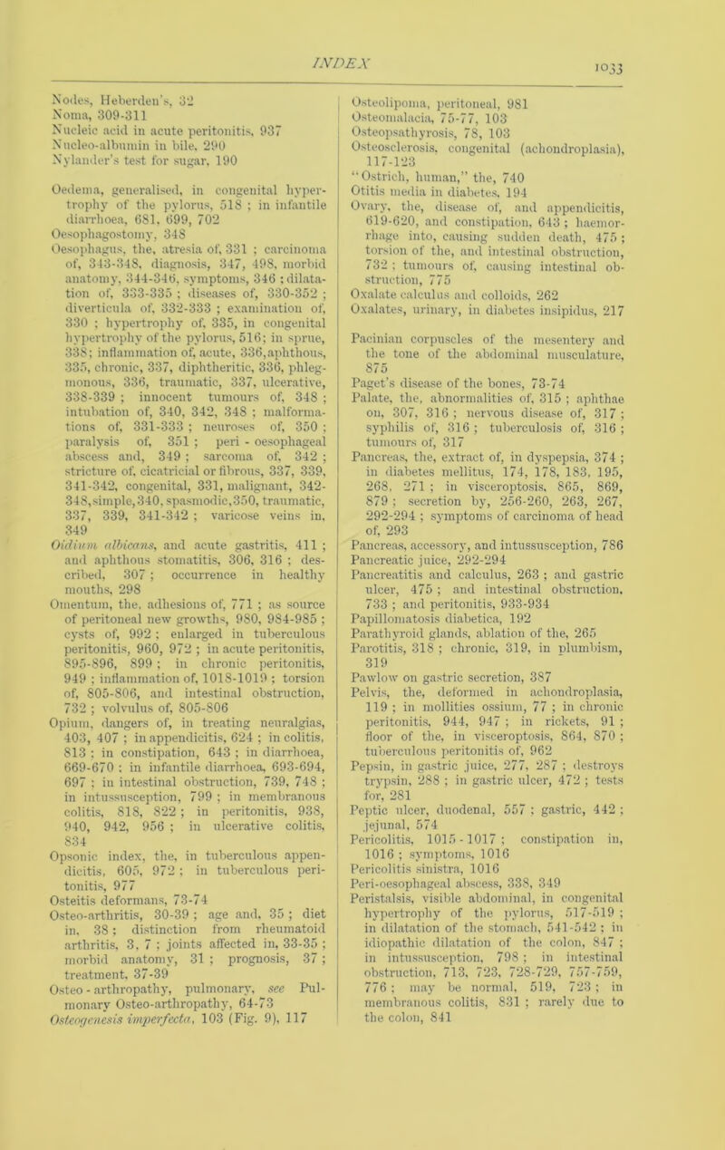 033 Nodes, Heberdeu's, d'J Noma, 309-311 \ Nucleic acid in acute peritonitis, 937 | Nncleo-albuinin in bile. 290 Nylander’s test for sugar, 190 Oedema, generalised, in congenital hyper- trophy of the pylorus, 518 ; in infantile di.arrhoea, 681, 699, 702 Oesojduagostomy, 348 Oesoiihagus, the, .atresia of, 331 ; carcinoma of, 343-348, diagnosis, 347, 498, morbid anatomy, 344-346, symptoms, 346 ;dihata- tion of, 333-335 ; dise.ases of, 330-352 ; diverticula of. 332-333 ; examination of, 330 ; hypertrophy of, 335, in congenital hypertrophy of the pylorus, 516; in sprue, 338; intlamm.ation of, acute, 336,.aphthous, 335, chronic, 337, diphtheritic, 336, phleg- monous, 336, traumatic, 337, ulcerative, 338-339 ; innocent tumours of, 348 ; intubation of, 340, 342, 348 ; malforma- tions of, 331-333 ; neuroses of, 350 ; p.aralysis of, 351 ; peri - oesophageal abscess and, 349 ; sarcoma of. 342 ; stricture of, cic.atricial or fibrous, 337, 339, 341-342, congenital, 331, malignant, 342- 348,simple, 340, spasmodic,350, traumatic, 337, 339, 341-342 ; varicose veins in. 349 Old him (dhicons, and acute g.astritis, 411 ; and aphthous stom.atitis, 306, 316 ; des- cribed, 307 ; occurrence in healthy mouths, 298 Omentum, the. adhesions of, 771 ; .as source of peritoneal new growths, 980, 984-985 ; cysts of, 992 ; enlarged in tuberculous peritonitis, 960, 972 ; in acute peritonitis, 895-896, 899; in chronic peritonitis, 949 ; infiammation of, 1018-1019 ; torsion of, 805-806, .and inte.stinal obstruction, 732 ; volvulus of, 805-806 Opium, dangers of, in treating neur.algias, 403, 407 ; in appendicitis, 624 ; in colitis, 813 ; in constipation, 643 ; in diarrhoea, 669-670 : in infantile di.aiThoea, 693-694, 697 : in inte.stin.al obstruction, 739, 748 ; in intussusception, 799 ; in membranous colitis, 818, 822 ; in peritonitis, 938, 940, 942, 956 ; in ulcerative colitis, 834 Opsonic index, the, in tuberculous appen- dicitis, 605, 972 ; in tuberculous peri- tonitis, 977 Osteitis deform.ans, 73-74 Osteo-iirthritis, 30-39 ; age .and, 35 ; diet in. 38; distinction from rheumatoid arthritis. 3,7; joints affected in, 33-35 ; morbid .an.atomy, 31 ; prognosis, 37; tre.atment, 37-39 Osteo - arthropathy, pulmonary, see Pul- mon.ary Osteo-arthrop.athy, 64-73 Ostenrienesis imperfecta, 103 (Fig. 9), 117 Osteolipoma, iieritoneal, 981 Osteomalacia, lb-11, 103 Osteop.sathyrosi.s, 78, 103 Osteosclerosis, congenital (achondroplasia), 117-123 *• Ostrich, hum.an,” the, 740 Otitis media in diabete.s, 194 Ovary, the, disease of, and appendicitis, 619-620, and constipation, 643 ; h.aemor- rlnige into, causing sudden death, 475 ; torsion of the, .and intestinal obstruction, 732 ; tumours of, causing intestinal ob- •struction, 775 Oxalate c.alculus and colloid.s, 262 Oxalates, urinary, in diabetes insipidus, 217 Pacinian corpuscles of the mesentery .and the tone of the .abdomin.al musculature, 875 P.agct’s dise.ase of the bones, 73-74 Pal.ate, the, .abnorm.alities of, 315 ; aphthae on, 307, 316 ; nervous di.sease of, 317 ; syphilis of, 316 ; tuberculosis of, 316 ; tumours of, 317 P.ancreas, the, extr.act of, in dy.spepsia, 374 ; in ili.abetes mellitus, 174, 178, 183, 195, 268, 271 ; in visceropto.sis, 865, 869, 879 ; secretion by, 256-260, 263, 267, 292-294 ; symptoms of c.arcinoma of head of, 293 Pancre.a.s, accessory, and intussusception, 786 Pancre.atic juice, 292-294 Pancreatitis .and c.alculus, 263 ; and gastric ulcer, 475 ; .and intestinal ob.struction. 733 ; and peritonitis, 933-934 Ptipilloniatosis di.abetica, 192 P.arathyroid glands, .abhation of the, 265 P.arotitis, 318 ; chronic, 319, in plumbism, 319 Pawlow on gastric secretion, 387 Pelvis, the, tleformed in achondroplasia, 119 ; in mollities ossium, 77 ; in chronic peritonitis. 944, 947 ; in rickets, 91 ; floor of the, in visceropto.sis, 864, 870 ; tuberculous iieritonitis of, 962 Pepsin, in gastric juice, 277, 287 ; destroys trypsin, 288 ; in gastric ulcer, 472 ; tests for, 281 Peptic ulcer, duoden.al, 557 ; gastric, 442 ; jejunal, 574 Pericolitis, 1015-1017; constip.ation in, 1016; symptoms, 1016 Pericolitis sinistr.a, 1016 Peri-oesophage.al .abscess, 338, 349 Peristalsis, visible abdomin.al, in congenital hypertrophy of the pylorus, 517-519 ; in dihat.atio7r of the .stom.ach, 541-542 ; in idiop.athic clil.at.ation of the colon, 847 ; in intussu.sception, 798 ; in intestinal obstruction, 713, 723, 728-729, 757-759, 776 ; m.ay be normal, 519, 723; in membranous colitis, 831 ; r.arely due to the colon, 841