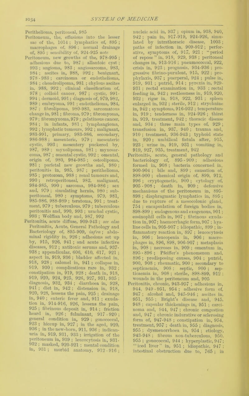 iOj4 Perithelioma, peritoneal, 9S5 Peritoneum, the, eH’iisioui into the lesser sac of the, 101-1 : lynii)hatics of, 895 ; maerophages of. 896 ; normal drainage of, 895 ; sensibility of, 924-925 nulc Peritoneum, new growths of the, 978-995 ; adhesions due to, 987 ; allantoic cyst ; 993 ; angioma, 983 ; angiosarcoma, 983, 984 ; ascites in, 988, 992 ; benisrnaift, 978-983; ctireinoma or endothelioma, 984 ; chondrolipoma, 981 : chylous .ascites in, 988, 992 ; cliuic.al elassitiearion of, 978 ; colloid cancer, 987 ; cystic. 991- 991 ; dermoid, 991; diagnosis of, 979, 982, 989 ; embryoma, 991 ; endothelioma, 984, 987 : tibrolipoma, 980-983, sarcoimatous change in, 981; libroma, 979 ; libromj'oma, 979; libromyxorna, 979 ; gel.atinous cancer, 984 ; in infants, 981 ; lymphangioma, 992 ; lymphatic tumours, 992 ; malignant, 983- 991, primary, 983-986, secondary, 986-988 : mesenteric, 979; mesenteric cystic, 993 ; mesentery puckered by, 987, 989 : myxolipoma, 981 ; myxosar- coma, 987 ; omental cy.stic, 992 ; omental, origin of, 980, 984-985; osteolipoma. 981 ; parietal new growths and, 980 ; lieritouitis in, 985, 987 ; perithelioma. 985 ; protozoan, 988 ; ren.al tumours .and, 990 ; retroj)eritoneal, 982, malignant, 984- 985, 990 ; sarcoma, 984-986 ; sex and. 979 ; simulating hernia, 980 ; sub- peritoneal, 980 ; symptoms, 979, 981, 985- 986. 988-989 ; teratoma, 991 ; treat- ment, 979 ; tuberculous. 979 ; tuberculous peritonitis and, 990, 993 ; ur.ach.al cystic, 993 ; Wolfli.an body .and, 987, 992 Peritonitis, .acute dilfuse, 909-943 ; see also Peritonitis, Acute, General Pathology and Bacteriology of, 895-909, infra; abdo- min.al rigidity in, 926 ; adhesions set up by, 915, 926, 941 ; and acute infective dise.ases, 912 ; antitoxic serums and, 937- 938 ; appendicul.ar, 606, 610. 617, 921 ; aspect in, 919, 936 ; bladder alfected in, 918, 928 ; calomel in, 941 ; collapse in. 919, 930; complications rare in, 932; constip.ation in, 919, 928 ; death in, 918, 919, 920, 924, 925, 926, 927, 931, 935 ; diagnosis, 932, 934 ; di.arrhoea in, 928, 941 ; diet in, 942 ; distension in, 918, 920, 928, lessens the pain, 925 ; drain.age in, 940 ; enteric fever .and, 911 ; exuda- tion in, 914-916, 926, lessens the pain, 925 ; fibrinous deposit in, 914 : friction heard in, 926; fulminant, 917 -920; general condition in, 929 ; gonococcal, 923 ; hiccup in, 927 ; in the aged, 920. 936 ; in the new-born, 911, 9-36 : indican- uria in, 919, 931, 933 ; irrig.ation of the l>critoneum in, 939 ; leucocytosis in, 931- 932 : masked, 920-921 ; ment.al condition in, 931; morbid .anatomy, 912-916; nucleic .acid in, 937 ; opium in, 938, 940, 942 ; pain in, 917-919, 924-926, simu- lated by intrathoracic disease, 1003; paths of infection in, 909-912 ; perfor- ative, sym[itoms of, 917, 921 ; “period of repose’’ in. 918, 929, 938 ; peritoneal ch.anges in, 913-916 ; pneumococc.al, 922, crisis in, 923 ; jirognosis, 934-936 ; pro- gressive librino-puruleut, 915, 922 : pro- phylaxis, 937 ; puerperal, 924 ; pulse in, 919, 931 ; putrid, 914 ; pyrexia in. 929- 931 ; rectal examin.ation in, 933 ; rectal feeding in, 942 ; restlessness in, 919, 920, 932 ; rigor in, 918, 922, 931 ; spleen enlarged in, 932 ; sterile, 912 ; strychnine in, 942 : symptoms, 916-932 ; temperature in, 919 ; tenderness in, 924-926 ; thirst in, 919, tre.atment, 942 ; thoracic disease and, 934 ; three main types of, 929 ; transfusion in, 937. 940 ; tr.auma and, 910 ; tre.atment, 936-943 ; typhoid .st.ate in, 920; umbilical fistula after, 915, 923 ; urine in, 919, 931 ; vomiting in, 919, 927, 935, treatment, 942 Peritonitis, acute, general pathology .and bacteriology of, 895 - 909 ; .adhesions formed in, 908 ; bacteria coucerneil in, 900-904 ; bile and, 899 ; cau.satiou of, 898-900 ; chemic.al origin of, 899, 912, 996 ; cryptogenetic, 900; cytology of, 905 - 908 ; de.ath in, 909 ; defensive mechanisms of the peritoneum in, 895- 898 ; di.aphragmatic lymph.atics in, 895 : due to rupture of a mesocolonic gland, 754 ; encapsulation of foreign bodies in, 898-899 ; endogenous and exogenous, ilOl ; eosinophil cells in, 907 ; fibrinous exuda- tion in, 907; haemorrh.agic form.907 ; hya- line cells in, 905-907 ; idiopathic, 899 ; in- flammatory re.action in, 897 ; leucocytosis in, 906 ; leucopenia in, 906; macro- phages in, 896, S9S, 906-907 ; metaplasia in, 908 ; necroses in. 909 ; omentum in, 895 - 896 ; Pfeitter's phenomenon and. 896 ; predisposing c.auses, 904 ; putrid, 900, 908 ; rlieumatic. 900 ; secondary to septicaemia, 908 : septic, 900 ; sep- ticaemia in, 908 ; sterile, 898-899. 912 : wounds in the iieritoneum and, 905 Peritonitis, chronic, 943-957 ; adhesions in, 944, 949 - 951, 954; adhesive form of, 947 : alcohol and, 945-946 ; ascites in. 951, 955 ; Bright’s disease and, 945. 948 ; c.apsular thickenings in, 951 ; c.arci- noma and, 944, 947 : chronic congestion and, 947 ; chronic indurative or sclerosing form of, 947-948 ; constip.ation in, 954, tre.atment, 957 ; death in, 955 ; diagnosis, 955 : dysmenorrhoea in, 954 ; etiology, 943-948 : fibrous non-tuberculous, 950. 955; gonococcal, 944 ; hyperj'lastic, 947: “iced liver” in, 951; idio]iathic. 947 ; inte.stin.al obstruction due to, 765 ; in