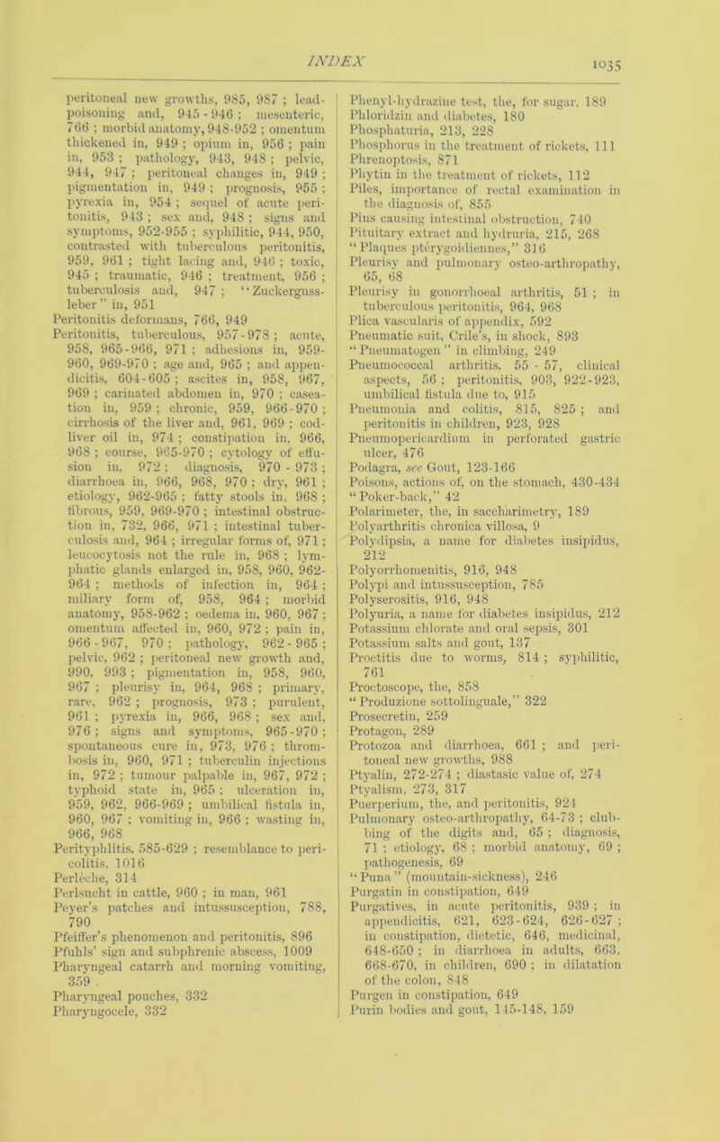 peritoneal new growths, 985, 987 ; lead- poisoning and, 945 - 946 ; mesenteric, 766 ; morbid anatomy, 948-952 ; omentum thickened in, 949 ; opium in, 956 ; pain in, 953 ; pathology, 943, 948; pelvic, 944, 947 ; peritoneal changes in, 949 ; pigmentation in, 949 ; prognosis, 955 ; jtyrexia in, 954 ; seipiel of acute peri- tonitis, 943 ; sex and, 948 ; signs and symptoms, 952-955 ; syphilitic, 944, 950, contrasted with tuberculous peritonitis, 959, 961 ; tight lacing and, 946 ; toxic, 945 ; traumatic, 946 ; treatment, 956 ; tuberculosis and, 947 ; ‘‘Zuckerguss- leber” in, 951 Peritonitis deformans, 766, 949 Peritonitis, tuberculous, 957-978 ; acute, 958, 965-966, 971 ; adhesions in, 959- 960, 969-970 : age and, 965 ; and appen- dicitis, 604 - 605 ; ascites in, 958, 967, 969 ; carinated abdomen in, 970 ; e.asea- tion in, 959; chronic, 959, 966-970; cirrhosis of the liver .and, 961, 969 ; cod- | liver oil in, 974 ; constipation in, 966, 968 ; course, 965-970 ; cytology of effu- sion in. 972 ; diagnosis, 970 - 973 ; diarrhoea in, 966, 968, 970; dry, 961; etiology, 962-965 ; fatty stools in, 968 ; fibrous, 959, 969-970; intestinal obstruc- tion in, 732, 966, 971 ; intestinal tuber- culosis and, 964 ; irregular forms of, 971; leucocytosis not the rule in, 968 ; lym- ph.atic glands enhargcd in, 958, 960, 962- 964 ; methods of infection in, 964 ; miliary form of, 958, 964 ; morbid anatomy, 958-962 ; oedema in, 960, 967 ; omentum affected in, 960, 972 ; pain in, 966 - 967, 970 ; pathologj', 962 - 965 ; pelvic, 962 ; peritoneal new growth and, 990, 993 ; pigmentation in, 958, 960, 967 ; pleurisy in, 964, 968 ; primary, r.are, 962 ; prognosis, 973 ; purulent, 961 ; pyrexia in, 966, 968 ; sex and, 976; signs and symptoms, 965-970; spontaneous cure in, 973, 976 ; throm- bosis in, 960, 971 ; tuberculin injections in, 972 ; tumour palpalde in, 967, 972 ; typhoid state in, 965 ; ulcer.ation in, 959, 962, 966-969 ; umbilical fistula in, 960, 967 ; vomiting in, 966 ; wasting in, 966, 968 Perityphlitis, .585-629 ; resemblance to peri- colitis, 1016 Perleche, 314 Perlsucht in cattle, 960 ; in man, 961 Peyer’s patches and intussusception, 788, 790 Pfeiffer's phenomenon and peritonitis, 896 Pfuhls’ sign and subphrenic abscess, 1009 Pharynge.al catarrh and morning vomiting, 359 . Pliaryngeal pouches, 332 Ph.aryiigocele, 332 ' Plienyl-hydrazine test, the, for sugar, 189 : Phloridzin and diabetes, 180 1 Phosphaturia, 213, 228 Phosphorus in the treatment of rickets. 111 ; Plirenoptosis, 871 Phytin in the treatment of rickets, 112 Piles, importance of rectal examination in the diagnosis of, 855 j Pins causing intestinal obstruction, 740 Pituitary extract and hydruria, 215, 268 “Plaques pterygoidiennes,” 316 Pleurisy and pulmonary osteo-.arthropathy, 65, 68 Pleurisy in gonorrhoetil arthritis, 51 ; in tuberculous peritonitis, 964, 968 ' Plica vascularis of appendix, 592 I Pneumatic suit, Crile’s, in shock, 893 “ Pueumatogen’’ in climbing, 249 Pneumococcal arthritis. 55 - 57, clinical aspects, 56 ; peritonitis, 903, 922-923, umbilical fistula due to, 915 Pneumonia and colitis, 815, 825 ; and peritonitis in children, 923, 928 Pneumopericardium in perforated gastric ulcer, 476 Pod.agra, see Gout, 123-166 Poisons, .actions of, on the stomach, 430-434 “ Poker-b.ack,” 42 Pol.arimeter, the, in saceharimetry, 189 [ Polyarthritis chronica villosa, 9 i Polydipsi.a, a name for di.abetes insipidus, ! 212 Polyorrhomenitis, 916, 948 Polypi anil intussusception, 785 Polyserositis, 916, 948 Polyuria, a name for diabetes insipidus, 212 Potassium chlorate and oral sepsis, 301 Potassium salts .and gout, 137 Proctitis due to worms, 814 ; syphilitic, 761 Proctoscope, the, 858 “ Produzione sottolinguale,” 322 Prosecretin, 259 Prot.agon, 289 Protozoa and diarrhoea, 661 ; and peri- toneal new growths, 988 Ptyalin, 272-274 ; diastasic v.alue of, 274 Ptyalism, 273, 317 Puerperium, the, and peritoiutis, 924 Pulmon.ary osteo-arthrop.athy, 64-73 ; club- . bing of the digits and, 65 ; diagnosis, 71 ; etiology, 68 ; morbid an.atomy, 69 ; ji.athogenesis, 69 “Puna” (mountain-sickness), 246 Purgatin in constip.ation, 649 Purg.atives, in acute peritonitis, 939 ; in appendicitis, 621, 623-624, 626-627 ; in constipation, dietetic, 646, medicinal, 648-650 ; in diarrhoea in adults, 663, 668-670, in children, 690 ; in dilatation of the colon, 848 Purgen in constip.ation, 649 Purin bodies and gout, 145-148, 159