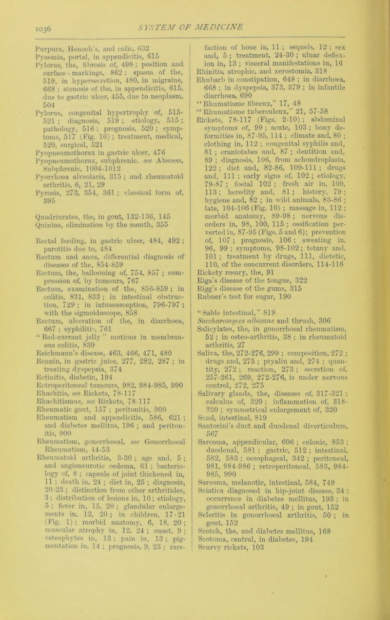 I’urpura, Henoch’s, and colic, l)o2 l^yaeinia, portal, in appendicitis, 61 & Pylorus, the, fibrosis of, 498 ; po.sition and surface - markings, 862 ; spasm of the, 519, in hypersecretion, 480, in migraine, 668 ; stenosis of the, in appendicitis, 615, due to gastric ulcer, 455, due to neoplasm, 504 Pylorus, congenital hypertrophy of, 515- 521 ; diagnosis, 519 ; etiology, 515 ; p.athology, 516 ; prognosis, 520 ; symp- toms, 517 (.Fig. 16); tre.atinent, medical, 520, surgical, 521 Pyopneumothorax in g.astric ulcer, 476 Pyopneumothorax, subphrenic. see Abscess, Subphrenic, 1004-1012 Pyorrhoea alveolaris, 315 ; and rheumatoid arthritis, 6, 21, 29 Pyrosis, 273, 354, 361 ; cl.assical form of, ■395 Quadriurates, the, in gout, 132-136, 145 Quinine, elimination by the mouth, 355 Rectal feeding, in gastric ulcer, 484, 492 ; parotitis due to, 484 Rectum and anus, dill'erential diagnosis of diseases of the, 854-859 Rectum, the, ballooning of, 754, 857 ; com- pression of, by tumours, 767 Rectum, examination of the, 856-859 ; in colitis, 831, 833 ; in intestinal obstruc- tion, 729 ; in intussusception, 796-797 ; with the sigmoidoscope, 858 Rectum, ulceration of the, in diarrhoea, 667 ; syphilitic, 761 “ Red-currant .jelly ” motions in membran- ous colitis, 830 Reichmann’s disease, 463, 466, 471, 480 Renniu, in g.astric juice, 277, 282, 287 ; in treating dys])epsia, 374 Retinitis, diabetic, 194 Retro])eritoneal tumours, 982, 984-985, 990 Rh.achitis, see. Rickets, 78-117 Rhachitismus, .sec Rickets, 78-117 Rheumatic gout, 157 ; peritonitis, 900 Rheuni.atism and apjiendicitis, 586, 621 ; and diabetes mellitus, 196 ; and periton- itis, 900 Rheumatism, gonorrhoeal, .see Gonorrhoeal Rheumatism, 44-53 Rhenin.atoid .arthritis, 3-30 ; age and, 5 ; ami .angioneurotic oedema, 61 ; b.acterio- logy of, 8 ; capsule of joint thickened in, 11 : <leath in. 24 ; diet in, 25 ; diagnosis, 20-23 ; di.stinction from other arthritides, 3: di.strilmtion of lesions in, 10; etiology, 5 : fever in, 15, 20 ; gl.andul.ar enlarge- ments in, 12, 20; in children, 17-21 (Fig. 1); morbid an.atomy, 6. 18. 20; mu.scul.ar .atrophy in, 12. 24 ; omset. 9 ; osteophytes in, 13; p.ain in, 13; pig- mentation in. 14 ; prognosis, 9, 23 ; r.are- faction of bone in, 11 ; sequel.s 12 ; sex and, 5 ; tre.atmeut, 24-30 ; ulnar deliex- ion in, 13 ; visceral manifestations in, 16 Rhiuiti.s .atrophic, .and xerostomia, 318 Rhubarb in constipation, 648 ; in di.arrhoea, 668 ; in dyspep.sia, 373, 379 ; in infantile di.arrhoea, 690 “ Rhuni.atisme fibreux,” 17, 48 “ Rhum.ati.sme tuberculeux,” 21, 57-58 Rickets, 78-117 (Fig.s. 2-10); abdomin.al sym))toms of, 99 ; .acute, 103 ; bony de- formities in, 87-9.5, 114 ; clim.ate .ami, 80 ; clothing in, 112 ; congenit.al syphilis and, 81 ; cr.aniotal>es and, 87 ; dentition and, 89 ; diagnosis, 106. from .achondroplasi.a, 122 ; diet and, 82-86, 109-111 ; ilrugs .and. 111 ; early .signs of, 102 ; etiology. 79-87 ; foetal 102 ; fresh air in, 109, 113 ; heredity and, 81 ; history, 79 ; hygiene and, 82 ; in wild .anim.als, 83-86 ; hate, 104-106 (Fig. 10) ; ma.ssage in, 112 ; morbid .an.atomy, 89-98 ; nervous dis- orders in, 98, 100, 115 ; ossification per- verted in, 87-95 (Figs. 5 .and 6); prevention of, 107; progno.sis, 106 ; sweating in. 96, 99; .symptom.s, 98-102; tetany ami. 101 ; tre.atmeut by drugs, 111, dietetic, 110, of the concurrent disorders, 114-116 Rickety ro.sary, the, 91 Riga’s ilise,ase of the tongue, 322 Rigg’s disease of the gums, 315 Rubner’s test for .sug.ar, 190 “Sable intestinal,” 819 Saecharomyecs albicans and thrush, 306 S.alicylates, the, in gonorrhoe.al rheumatism, 52 ; in osteo-arthritis, 38 ; in rhenin.atoid arthritis, 27 Saliv.a, the, 272-276, 299 ; composition, 272 ; drugs anil, 275 ; jityaliu .and, 274 ; quan- tity, 272; re.action, 273 ; secretion of. 257-261, 269, 272-276, is under nervous control, 272, 275 S.alivary gl.ands, the, diseases of, 317-321 : calculus of, 320 ; inflammation of, 318- 320 ; symmetrical enlargement of, 320 Sand, intestinal, 819 Santorini’s duct .and duodenal diverticulnm, 567 Sarcoma, appendicul.ar, 606 ; colonic, 853 ; duodenal, 581 ; gastric, 512; intestinal. 582, 583 ; oesoph.age.al, 342 ; jieritone.al, 981, 984-986 ; retroperitoneal, 583, 984- 985, 990 Sarcoma, melanotic, intestinal, 584, 749 Sci.atiea diagnosed in hip-joint disease, 34 : occurrence in diabetes mellitus, 193 ; in gonorrhoeal .arthritis, 49 ; in gout. 152 Scleritis in gonorrhoeal arthritis, 50 ; in gout, 152 Scotch, the. and di.abetes mellitus, 168 Scotoma, central, in di.abetes, 194 Scurvy rickets, 103