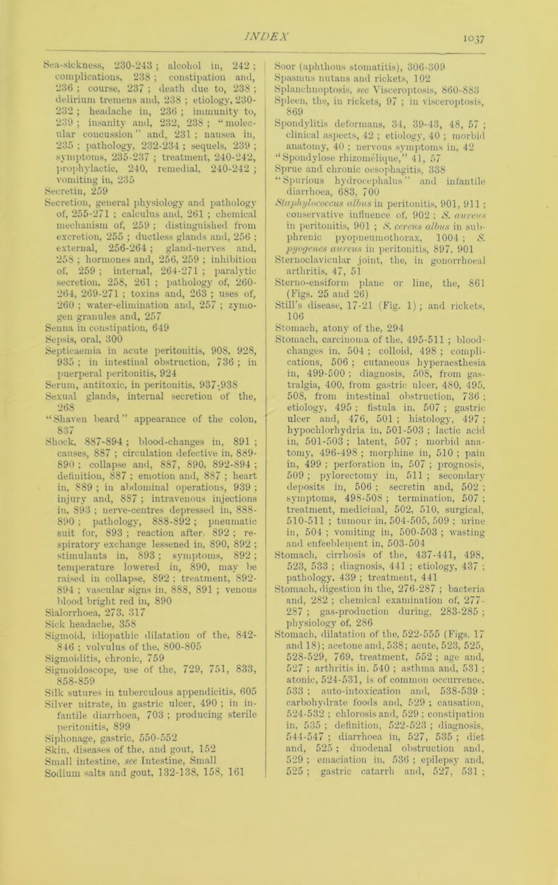 10,57 ^'^‘:l-sicknoss, 230-243 ; alcohol in, 242 ; coinj)licatiou.s, 238 ; constipation and, 23(5 : course, 237 ; death due to, 238 ; delirium tremens and, 238 ; etiology, 230- * 232; headache in, 23(5 ; immunity to, 230 ; insanity and, 232, 238 ; “ molec- ular concussion ” and, 231 ; nausea in, 235 ; pathology, 232-234 ; sequels, 230 ; sym])tonis, 235-237 ; treatment, 240-242, lu-ophylactic, 240, remedial, 240-242 ; vomiting in, 235 Seci'etin, 259 Secretion, general physiology and j)athology of, 255-271 ; calculus and, 2(51 ; chemical mechanism of, 250 ; distinguished from excretion, 255 ; ductless glands and, 25(5 ; external, 256-264 ; gland-nerves and, 258 ; hormones and, 256, 259 ; inhibition of, 259 ; internal, 264-271 ; paralytic secretion, 258, 261 ; jiathology of, 260- 264, 269-271 ; toxins and, 263 ; uses of, 260 ; water-elimination and, 257 ; zymo- gen granules and, 257 Senna in constipation, 649 Sepsis, oral, 300 Septicaemia in acute peritonitis, 90S, 928, 935 ; in intestinal obstruction, 736 ; in jmerperal peritonitis, 924 Serum, antitoxic, in peritonitis, 937-.93S Sexual glauds, internal secretion of the, 268 “ Shaven beard ” appearance of the colon, 837 Shock, 887-894 ; blood-changes in, 891 ; causes, 887 ; circuhation defective in, 889- 890 ; collapse and, 887, 890, 892-894 ; detinitiou, 887 ; emotion and, 887 ; heart in, 889 ; in abdominal operations, 939 ; injury and, 887 ; intravenous injections in, 893 : nerve-centres depressed in, 888- 890 ; pathology, 888-892; pneumatic suit for, 893 ; reaction after. 892 ; re- spiratorj- exchange lessened in, 890, 892 ; stimulants in, 893; symptoms, 892 ; temperature lowered in, 890, may be raised in collap.se, 892 ; treatment, 892- 894 ; vascular signs in, 888, 891 ; venous blood bright red in, 890 Sialorrhoea, 273, 317 Sick headache, 358 Sigmoid, idio])athic dilatation of the, 842- 846 : volvulus of the, 800-805 Sigmoiditis, chronic, 759 Sigmoidoscope, use of the, 729, 751, 833, 858-8.59 Silk sutures in tuberculous appendicitis. 605 Silver nitrate, in gastric ulcer, 490 ; in in- fantile diarrhoe.a, 703 ; producing sterile jK-ritonitis, 899 Siphonage, gastric, 550-552 Skin, diseases of the, and gout, 152 Small intestine, see Inte.stine, Small Sodium salts and gout, 132-138, 158, 161 Soor (aphthous stomatitis), 306-309 Siiasmus nutans and rickets, 102 Splanchnoptosis, sec Visceroptosis, 860-883 Spleen, the, in rickets, 97 ; in viscerojitosis, 869 Spondylitis deformans, 34, 39-43, 48, 57 ; clinical asjiecis, 42 ; etiology, 40 ; morbid anatomy, 40 ; nervous symidoms in, 42 “Spondylose rhizomclique,” 41, 57 Sprue and chronic oesophagiti.s, 338 ‘•Spurious hydroee|)halus ” and infantile diarrhoea, 683, 700 iSl((p/ii/lococcus till)i(s in peritonitis, 901, 911 : comservative inlluence of, 902 : .8. aureus in peritonitis, 901 ; S', eereus a/bus in suli- phrenic pyopneumothorax, 1004 ; & pi/at/enes aureus in iieritoniti.s, 897. 901 Sternoclavicular Joint, the, in gonorrhoeal arthritis, 47, 51 Sterno-ensiform plane or line, the, 861 (Figs. 25 and 26) Still’s disease, 17-21 (Fig. 1) ; and rickets. 106 Stomach, atony of the, 294 Stomach, carcinoma of the, 495-511 ; blood- changes in. 504 ; colloid, 498 ; compli- cations, 506 ; cutaneous hyperaesthesia in, 499-500 ; diagnosis, 508, from gas- tralgia, 400, from gastric ulcer, 480, 495, 508, from intestinal obstruction, 736 ; etiolog.y, 495: fi.stula in, 507 ; gastric ulcer and, 476, 501 ; histology, 497 ; hypochlorhydria in, 501-503 ; lactic acid in, 501-503 ; latent, 507 ; morbid ana- tomy, 496-498 ; morphine in, 510 ; pain in, 499 ; perforation in, 507 ; prognosis, 509 ; pylorectomy in, 511 ; secondary dejiosits in, 506 ; secretin and, 502 ; symptoms, 498-508 ; termination, 507 ; treatment, medicinal, 502, 510, surgical, 510-511 ; tumour in, 504-505, 509 ; urine in, 504 ; vomiting in, 500-503 ; wasting and enfeebleinent in, 503-504 Stomach, cirrhosis of the, 437-441, 498, 523, 533 ; diagnosis, 441 ; etiology, 437 : pathology. 439 ; treatment, 441 Stomach, dige.stion in the, 276-287 ; bacteria and, 282 ; chemical examination of, 277- 287 ; gas-production during, 283-285 ; physiology of, 286 Stotn.ach, dilat.ation of the, 522-555 (Figs. 17 .and 18); acetone and, 538; .acute, 523, 525, 528-529, 769, treatment, 552 ; age and. 527 : arthritis in, 540 ; asthma .and, 531 ; atonic, 524-531, is of common occurrence, 533 ; a;ito-intoxication and. 538-539 ; carbohydrate foods .and, 529 ; causation, 524-532 : chlorosis and, 529 ; constipation in, 535 ; delinition, 522-523 ; di.agnosis, 544-547 ; diarrhoea in, 527, 535 ; cliet .and, 525 ; duodenal obstruction and, 529 ; emaciation in. 536 : epilepsy and, 525 ; gastric catarrh and, 527, 531 ;