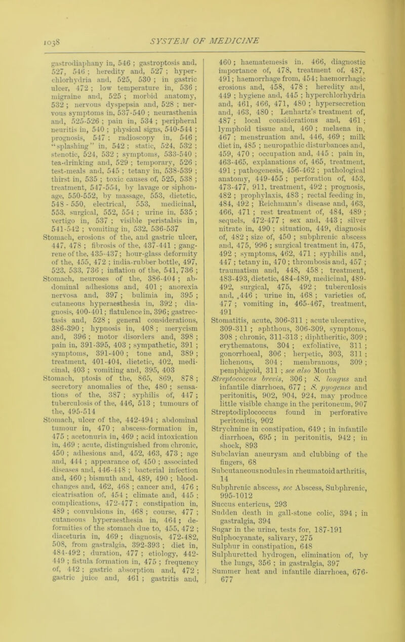 103S pistrodiaphany iu, 546 ; gastroptosis and, 527, 546 ; lieredity and, 527 ; hyper- (.lilorhydria and. 525, 530 ; iu gastric ulcer, 472; low temperature iu, 536; migraine and, 525 ; morlnd anatomy, 532 ; nervous dyspejisia and, 528 ; ner- vous symi>toms iu, 537-540 ; ueurastlieuia ami, 525-526 ; i)aiu iu, 534 ; peripheral neuritis iu, 540 ; physical signs, 540-544 ; ])roguosis, 547 : radioscopy in, 546 ; “ spl.ashiug ” iu, 542 ; static, 524. 532 ; stenotic, 524, 532 ; symptoms, 533-540 ; tea-drinking and, 529 ; temporary, 526 ; te.st-meals and, 545 ; tetany in, 538-539 ; thirst in, 535 ; toxic c.auses of, 525, 538 ; tre.atment, 547-554, l>y lavage or siphon- age, 550-552, by massage, 553, dietetic, 543 - 550, electrical, 553, medicin.al, 553. .surgical, 552, 554 ; urine in. 535 ; vertigo in, 537 ; visible perist.alsis in, 541-542 ; vomiting in, 532, 536-537 Stomach, erosions of the, and g.ostric ulcer, 447, 478 ; fiVtrosis of the, 437-441 ; gang- rene of the, 435-437; hour-glass deformity of the, 455, 472 ; india-rubber bottle, 497, 523, 533, 736 ; inflation of the, 541, 736 ; Stomach, neuroses of the, 386-404 ; ab- dominal adhesions and, 401 ; anorexia nervosa and, 397 ; bulimia in, 395 ; cutaneous hyper.aesthe.sia in, 392 ; dia- gnosi.s, 400-401; Ihatulencein, 396; gastrec- tasis and, 528 ; general consider.ations, 386-390; hypnosis in, 408; merycism and, 396; motor di.sorders and, 398; p.ain iu, 391-395, 403 ; sympathetic, 391 ; symptoms, 391-400; tone and, 389 ; treatment, 401-404, dietetic, 402, medi- cinal, 403 ; vomiting and, 39,5, 403 Stomach, ptosis of tlie, 865, 869, 878; secretory anomalies of the, 480 ; sensa- tions of the, 387 ; syphilis of, 447 ; tuberculosis of the, 446, 513 ; tumours of the, 495-514 Stomach, ulcer of the, 442-494 ; .abdominal tumour in, 470 ; .abscess-formation in, 475 ; acetonuria in, 469 ; acid intoxication in, 469 ; .acute, distinguished from chronic, 450 ; .adhesions and, 452, 463, 473 ; .age .and, 444 ; appearance of. 450 ; associ.ated dise.a.ses and, 446-448 ; bacteri.al infection .and, 460 ; bismuth and, 489, 490 ; blood- changes and, 462, 468 ; cancer and, 476 ; cicatri.s.ation of, 454 ; clinuate and, 445 : comjdic.ations, 472- 177 ; con.stipation in, 489 ; convulsions in, 468 ; course, 477 ; cutaneous hj^per.ae.sthesia in, 464 ; de- formities of the stom.ach due to, 455, 472 ; <liaceturia in, 469 ; di.agno.si.s, 472-482, 508, from g.astr.algia, 392-393 ; diet in, 484-492 ; dur.ation, 477 ; etiology, 442- 449 ; fistula form.ation in, 475 ; frequency of, 4 42; gastric .absor])tion .and, 472 ; gastric juice and, 461 ; gastritis and. 460; haematemesis in, 466, di.agnostic importance of, 478, tre.atment of, 487, 491; hiiemorrhage from, 454; h.aemorrhagic erosions and, 458, 478 ; heredity and, 449 ; hygiene and, 445 ; hyperchlorhydria and, 461, 466, 471, 480 ; hypersecretion .and, 463, 480 ; Lenhartz’s treatment of, 487 ; local consider.ations .and, 461 ; lymphoid tissue .and, 460 ; melaena in, 467 ; menstru.ation ami, 446, 469 ; milk diet in, 485 ; neurop.athic ilisturb.ances and, 459, 470 ; occupation and. 445 ; p.ain in, 463-465, exi)l.anations of, 465, tre.atment, 491 ; pathogenesis, 456-462 ; jwthological .anatomy, 449-455 ; perforation of, 453, 473-477, 911, treatment, 492 ; prognosis, 482 ; prophylaxis, 483 ; rectal feeding in, 484, 492 ; Reichm.ann’s disea.se .and, 463, 466, 471 ; re.st treatment of, 484, 489 ; sequels, 472-477 ; sex and. 443 ; .silver nitr.ate iu, 490 ; situation, 449, diagnosis of, 482 ; size of, 450 ; .subphrenic abscess and, 475, 996 ; surgic.al treatment in, 475, 492 ; symptoms, 462, 471 ; syphilis .ami, 447 ; tetany in, 470; thrombosis and, 457 ; traumatism and, 448, 458 ; tre.atment, 483-493, dietetic, 484-489, medicin.al, 489- 492, surgic.al, 475, 492; tuberculosis and, .446 ; urine in, 468 ; varieties of, 477 ; vomiting in, 465-467, tre.atment, 491 Stomatitis, .acute, 306-311 ; .acute ulcerative, 309-311 ; aphthous, 306-309, symptoms, 308 ; chronic, 311-313 ; diphtheritic, 309 ; erythem.atous, 304 ; exfoliative, 311 ; gonorrhoe.al, 306 : herjictic, 303, 311 ; lichenous, 304 ; membranous, 309 ; pemphigoid, 311 ; see also !Mouth Strex>tococcus brevis, 306; S. longxes and infantile diarrhoea, 677 ; S. pyogenes and peritonitis, 902, 904, 924, may i)roduce little visible change in the peritoneum, 907 Strej)todiplococcus found iu perfor.ative peritonitis, 902 Strychnine in constip.ation, 649 ; in infantile tliarrhoea, 695; iu peritonitis, 942; in shock, 893 Subclavian aneurysm and clubbing of the fingers, 68 Subcutaneous nodules in rheumatoid arthritis, 14 Subjihrenic abscess, see Abscess, Suliphrenic, 995-1012 Succus entericus, 293 Sudden de.ath in gall-.stone colic, 394 ; in gastralgia, 394 Sugar in the urine, tests for, 187-191 Sulphocy.au.ate, salivary, 275 Sulphur in con.stipation, 648 Sulphuretted hyilrogen, elimination of, bj’ the lungs, 356 ; in gastralgi.o, 397 Summer heat and infantile diarrhoea, 676- ) 677