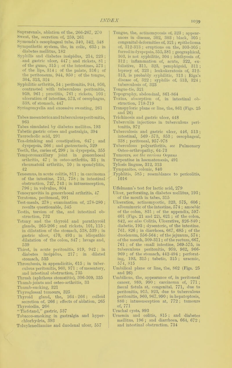 Suin-aveiials, ablation of the, 26G-207, 270 Sweat, the, secretion of, 2.')S>, 261 Syinomls’s oesophageal tube. 340, 342, 348 Synijiathetic system, the, in colic, 635 ; in diabetes mellitus, 182 Sy])hilis .ami diabetes insipidus, 214, 223 ; and gastric ulcer, 447 ; and rickets, 81 ; of the gums, 315 ; of the intestines, 573 ; of the lips, 314 ; of the palate, 316 ; of the i>eritoneum, 944, 950 ; of the tongue, 304. 313, 324 Syphilitic arthritis, 54 : peritonitis, 944, 950, contrasted with tuberculous peritonitis, 959, 961 ; proctitis, 761 ; rickets, 103 : ulceration of intestine, 573, of oesophagus, 338, of stomach, 447 Syringomyelia and excessive sweating, 261 Tabes meseiiterica and tuberculous peritonitis, 963 Tabes simulated by diabetes mellitns. 193 T.abetic gastric crises and gastralgia, 394 'I'anrocholic acid, 291 Tea-drinking and constip.ation, 647 ; and dyspepsi.a, 366 ; and gastrectasis, 529 Teeth, the, caries of, 299 ; in dj-spepsi.a, 355 Temporomaxillary joint in gonorrhoeal arthritis, 47 ; in osteo-.arthritis, 33 ; in rheumatoid arthritis, 10 ; in spondylitis, 42 Tenesmus, in acute colitis, 811; in carcinoma of the intestine, 751, 758 ; in intestinal obstruction, 727, 743 : in intussusception, 796 ; in volvulus, 804 Tenosynovitis in gonorrhoeal arthritis. 47 Teratoma, peiitone.al, 991 Test-meals, 278 ; examin.ation of, 278-280 ; results questionable, 545 Testis, torsion of the, .ami intestinal ob- struction, 732 Tetany ami the thyroid and parathyroid glands, 265-266 ; and rickets, 101, 115 ; in dilatation of the stomach, 538, 539 : in gastric ulcer, 470, 493 ; in idiopathic dilatation of the colon, 847 ; lavage and, 539 Thirst, in acute peritonitis. 919, 942 ; in diabetes insipidus, 217 ; in dilated stomach, 535 Thrombosis, in appendicitis, 615 ; in tuber- culous peritonitis, 960, 971 : of mesentery, and intestin.al obstruction, 735 Thrush (aphthous stomatitis), 306-309, 335 Thumb-joints .and osteo-arthritis, 33 Tliumb-sucking, 321 Thyroglossal tumours, 325 Thyroid gland, the, 264 - 266 ; colloid secretion of, 266 ; effects of ablation, 265 'I'hyroiodin, 266 “ Tiefst.and,” gastric, 537 Tobacco-smoking in gastralgia .and hyper- chlorh)alria, 393 Toluylenediainiiie and duodenal ulcer, 557 Tongue, the, actinomycosis of, 323 ; appear- ances in disease, 302, 303 ; black, 305 ; congenital deformities of, 321; eiiithclioma of, 312-313; eruptions on the, 303-305; furredindyspepsia. 355,381 ; geographical, 3o3, is not syphilitic, 304 ; ichthyosis of, 312 ; inliammation of, acute, 322, ex- foliative, 311, 323, penqihigoid, 311 ; leprosy of, 323; leukokeratosis of, 312- 313, is probably syphilitic, 313 ; Riga’s ilisease of, 322 ; syphilis of, 313, 324 ; tuberculosis of, 323 Tongue-tie, 321 Topograjihy, .abdominal, 861-864 Toxins, absorption of, in intestinal ob- struction, 718-719 Transpyloric jilane or line, the, 861 (Figs. 25 and 26) Trichinosis and gastric ulcer, 448 Tuberculin injections in tuberculous peri- tonitis, 972 Tuberculosis and gastric ulcer, 446, 513 ; intestinal, 569 -573, 853; oesophageal, 338 ; peritoneal, 957-978 Tuberculous polyarthritis, see Pulmonary Osteo-arthropathy, 64-73 Tumours, sec the rarious Organs Turpentine in h.aematemesis, 491 Tylosis lingu.ae, 312, 313 Tymp.anites. colonic, 840 Typhlitis, 585 ; resembl.auce to pericolitis, 1016 Uffelmann’s test for lactic acid, 279 Ulcer, perforating, in di.abetes mellitus, 193; of the mouth in tabes, 315 Ulcer.ation, actinomycotic, 323, 575, 606 ; albuminuric of the intestine, 574 ; .amoebic of the colon, 831 ; of the appendix, 597- 601 (Figs. 21 and 22), 621 ; of the colon, 842, see also Colitis, Ulcer.ative, 826-840 ; diabetic, 193 ; dysenteric, of the intestine, 761. 826 ; in diarrhoe.a, 667, 685 ; of the duodenum, 556-564 ; of the jejunum, 574 ; of the mouth, 309-311; of the rectum, 667, 761 : of the small intestine, 569-575, in tuberculous peritonitis, 959, 962, 966- 969 ; of the stom.ach, 442-494 ; perforat- ing, 193, 315 ; t.abetic, 315 ; ur.aemic, 574, 815 Umbilical pl.ane or line, the, 862 (Figs. 25 and 26) Umbilicus, the, appearance of, in peritone.al cancer, 989, 990 ; carcinoma of, 771 ; faecal fistula .at, congenital, 771, due to peritonitis, 915. 923, due to tuberculous IM'ritonitis, 960,967,990; in hep.atoptosis, 880 ; intussusception at, 772 ; tumours of, 771 Urachal cy.sts, 993 Ur.aenda .and colitis, 815 ; .and diabetes mellitus. 196 ; .and diarrhoea. 664, 672 ; .and intestin.al obstruction, 734