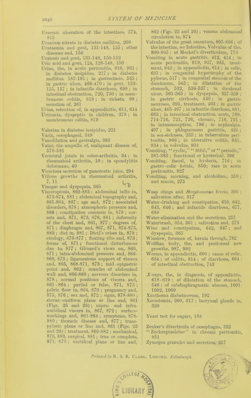 Uraemic ulceratiou of the intestines, 574, 815 Urauiuin nitrate in (lial)etes niellitus, 208 Uratiiemia and gout, 131-148, 155 ; other diseases and, 156 Uratosis and gout, 131-148, 150-152 Uric acid and gout. 124, 128-148, 150 Urine, the, in acute peritonitis, 919, 931 ; in diiibetcs insipidus, 217 ; in di.abetes luellitus, 187-191; in gastrectasis, 535; in gastric ulcer, 468-470 ; in gout, 153- 155, 157 ; in infantile diarrhoea, 699 ; in intestinal obstruction, 720, 730 ; in mem- branous colitis, 819; in rickets, 98; secretion of, 261 Urine, retention of, in appendicitis, 611, 614 Urticaria, <lyspeptic in children, 378 ; in membranous colitis, 819 A'alerian in dial>etes insipidus, 221 Varix, oesophageal, 349 V.asodil.ation and gastralgia, 395 Vater, the ampulla of, malignant dise.ase of, 578-581 Vertebral joints in osteo-arthritis, 34 ; in rheumatoid arthritis, 10 ; in spondylitis ilefornians, 40 Vicarious secretion of pancre.atic juice, 294 Villous growths in rheumatoid .arthritis, \ iuegar and dyspei>sia, 36.') ® Visceroptosis, 860-883 ; abdominal belts in, 873-874, 881 ; .abdominal topography and, 861-8<)4, 867 ; age and, 872 ; associateil disorders, 878 ; atmospheric pressure and, 866 ; constipation common in, 878 ; cor- sets and, 871, 873, 876, 881 ; deformity of the chest and, 861, 877 ; degrees of, 871 ; diaphragm and, 867, 871, 874-875, 880 ; diet in, 881 ; Dietl’s crises in, 878 ; etiology, 873-877 ; floating ribs .and, 873 : forms of, 871 ; functional disturb.anees due to, 877 ; Glcnard’s views on, 860, 871 ; intra-abdominal pressure and, 866- 868, 873 ; ligamentous support of viscera and, 865, 868-871, 873 ; mid-e))igastric ]>oint and, 862; muscles of abdoinin.al w.all and, 866-868 ; nervous disorders in, 878; norm.al positions of viscera and, 861 -864; parti,al or f.alse, 871, 873; pelvic floor in, 864, 870 ; pregn.ancy and, 875, 876 ; sex and, 872 ; signs, 878-880 ; sterno-ensiform plane or line and, 861 (Figs. 25 and 26); supra- .and infra- timbilical viscera in, 867, 872 ; surface- markings and, 861-864 ; symptoms. 878- 880 ; tlior.acic disease and, 877 ; trans- ]>yloric plane or line and. 861 (Figs. 25 and 26) ; treatment. 880-882 ; mechanic,al, 873, 880. surgic.al, 881; true or complete, 871. 873 ; umbilical plane or line .and. 862 (Figs. 25 .and 26); venous abdominal circulation in, 874 Volvulus of the great omentum, 805-806 ; of the inte.stine, see Intestine, Volvulus of the, 800-805 ; of Meckel’s diverticulum, 773 Vomiting in acute gastritis, 412, 414 ; in acute peritonitis, 919, 927, 935, treat- ment, 942 ; in aiipendicitis, 614 ; in colic, 631 ; in congenital hypertrophy of the l)ylorus, 517 ; in congenital steno.ds of the duodenum, 565; in dilatation of the .stomach, 532, 536-537 ; in duoden.al ulcer, 561-563 ; in dyspepsia, 357-359 ; in gastric cirrhosi.s, 440 ; in gastric neuro.ses, 395, tre.atment, 403 ; in gastric ulcer, 465-467 ; in infantile diarrhoe.o, 681, 683 ; in intestinal obstruction, acute, 709, 714-716, 721, 726, chronic, 716, 721 ; in intussusception, 796 ; in neplir.algia, 407 ; in phlegmonous gastritis, 425; in sea-sickness. 235 ; in tuberculous ))ei i- tonitis, 966 ; in ulcerative colitis, 831, 834 ; in volvulus, 804 Vomiting, “ cyclic,” “ fitful,” or “ periodic,” 381-383 ; functional or hysterical, 396 Vomiting, faec.al, in hysteria, 716; in gastro-colic fistula, 850; r,are in acute peritonitis, 927 Vomiting, morning, and .alcoholism, 359; and mucin, 275 Wasp stings and Streptococcus brevis, 306 ; saliv.ation .after, 317 Water-drinking and constipation, 639, 642, 643, 646 ; and infantile diarrhoea, 677, 689 Water-elimination and the secretiou.s, 257 Waterbrash, 354, 361 ; .s.alivatiou and, 273 Wine and constipation, 642, 647 ; .and dyspepsia, 365 Winslow, foramen of, hernia thrmigh, 782 Wolflian body, the, and peritoneal new growths, 987, 992 Worms, in ap))endicitis, 600 : cau.se of colic, 634 ; of colitis, 814 ; of diarrhoea, 664 : of inte.sliu.al obstruction, 743 V-rays. the, in diagnosis, of appendiciti.s, 618-619 ; of dilatation of the .stomach, 546 ; of .subdiaphragmatic abscess, 1001- 1002, 1009 Xanthoma diabeticorum, 192 Xerostomia, 260, 317 ; lacrymal glands in, 320 Ye.a.st test for sugars, 188 Zenker’s diverticula of oesoph.agus, 332 “ Zuckergussleber ” in chronic peritonitis, 951 Zymogen granules and secretion. 257