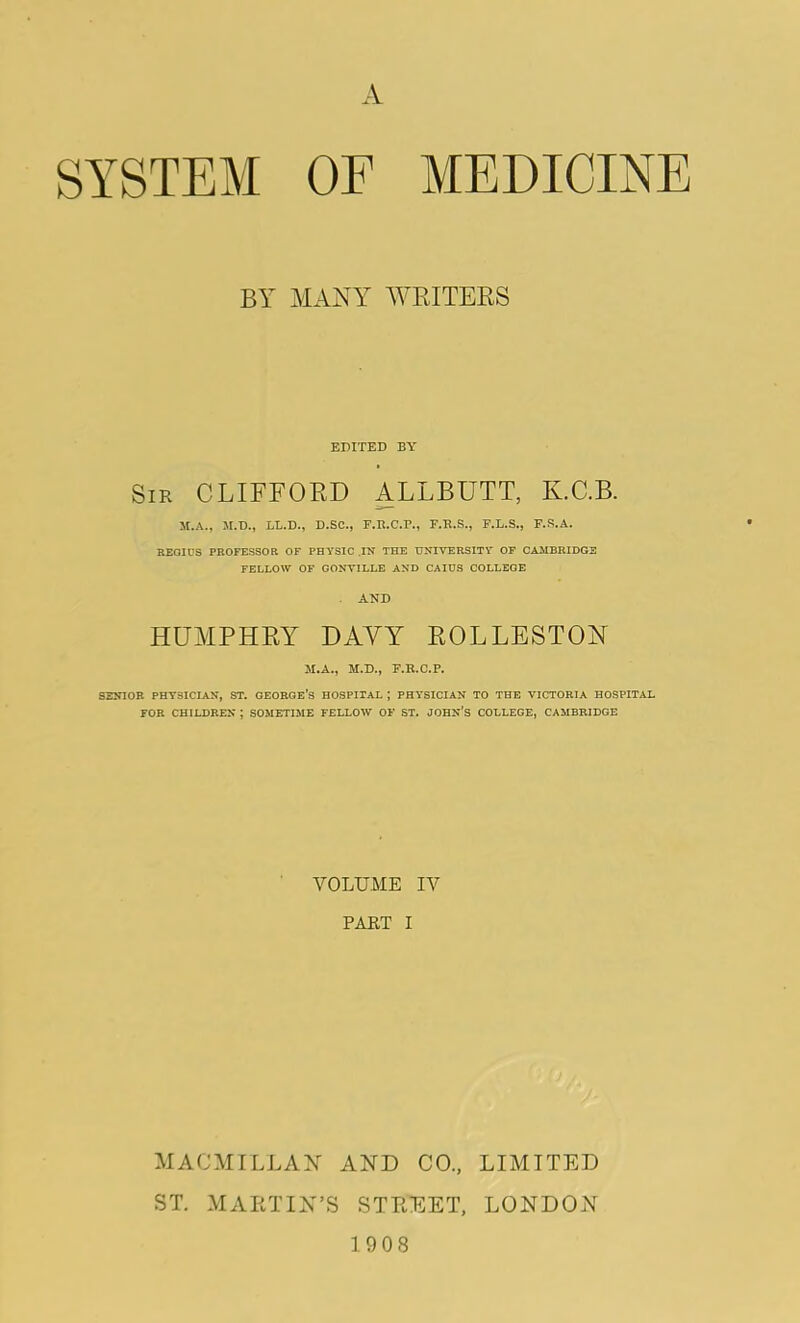 A SYSTEM OF MEDICINE BY MANY WRITERS EDITED BY Sir CLIFFORD ALLBUTT, K.C.B. M.A., M.D., LL.D., D.SC., F.R.C.P., F.R.S., F.L.S., F.S.A. REOICS PROFESSOR OF PHYSIC .IN THE UNIVERSITY OF CAMBRIDGE FELLOW OF GONVILLE AND CAIUS COLLEGE AND HUMPHRY DAVY ROLLESTON H.A., M.D., F.R.C.P. SENIOR PHYSICIAN, ST. GEORGE’S HOSPITAL ; PHYSICIAN TO THE VICTORIA HOSPITAL FOR CHILDREN ; SOMETIME FELLOW OF ST. JOHN'S COLLEGE, CAMBRIDGE VOLUME IV PART I MACMILLAN AND CO., LIMITED ST. MARTIN’S STREET, LONDON 1908