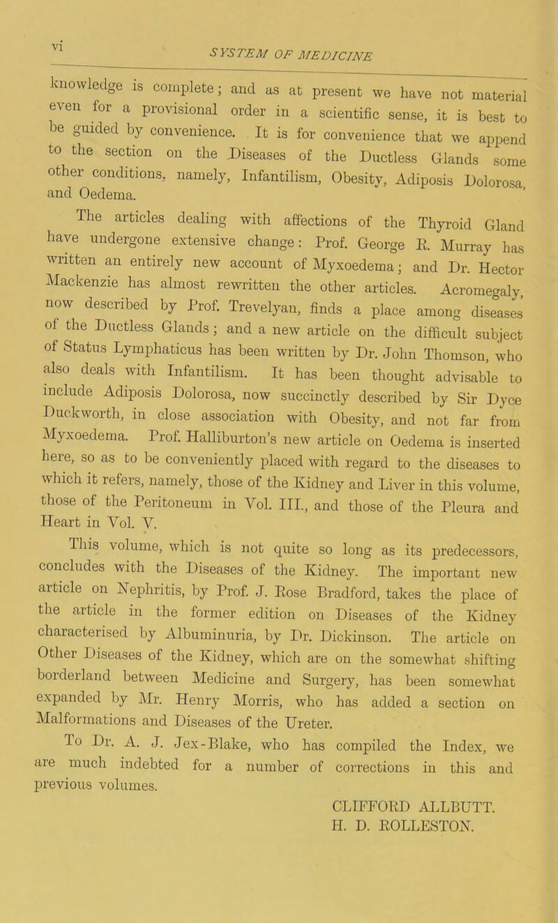 SYSTEM OF MEDICINE knowledge is complete; and us at present we have not material even for a provisional order in a scientific sense, it is best to be guided by convenience. It is for convenience that we append to the section on the Diseases of the Ductless Glands some other conditions, namely, Infantilism, Obesity, Adiposis Dolorosa and Oedema. The articles dealing with affections of the Thyroid Gland have undergone extensive change: Prof. George E. Murray has written an entirely new account of Myxoedema; and Dr. Hector Mackenzie has almost rewritten the other articles. Acromegaly, now described by Prof. Trevelyan, finds a place among diseases oi the Ductless Glands; and a new article on the difficult subject of Status Lymphaticus has been written by Dr. John Thomson, who also deals with Infantilism. It has been thought advisable to include Adiposis Dolorosa, now succinctly described by Sir Dyce Duckworth, in close association with Obesity, and not far from Myxoedema. Prof. Halliburton’s new article on Oedema is inserted here, so as to be conveniently placed with regard to the diseases to which it refers, namely, those of the Kidney and Liver in this volume, those of the Peritoneum in Yol. III., and those of the Pleura and Heart in Vol. Y. This volume, which is not quite so long as its predecessors, concludes with the Diseases of the Kidney. The important new aiticle on Nephritis, by Prof. J. Eose Bradford, takes the place of the article in the former edition on Diseases of the Kidney characterised by Albuminuria, by Dr. Dickinson. The article on Othei Diseases of the Kidney, which are on the somewhat shifting borderland between Medicine and Surgery, has been somewhat expanded by Mr. Henry Morris, who has added a section on Malformations and Diseases of the Ureter. To Dr. A. J. Jex-Blake, who has compiled the Index, we are much indebted for a number of corrections in this and previous volumes. CLIFFOED ALLBUTT. H. D. KOLLESTON.