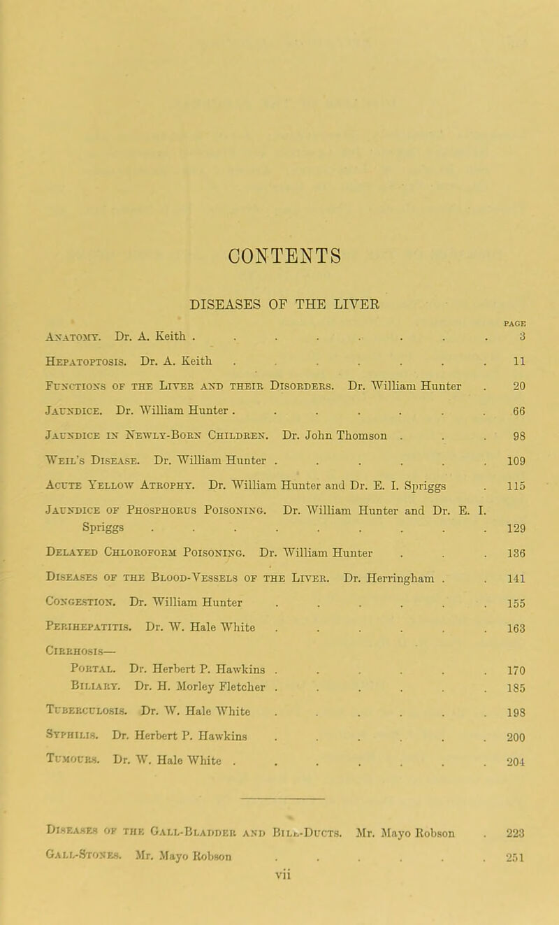 CONTENTS DISEASES OF THE LIVER PAGE Anatomy. Dr. A. Keith ........ 3 Hf.patoptosis. Dr. A. Keith . . . . . .11 Functions of the Liter and their Disorders. Dr. William Hunter . 20 Jaundice. Dr. William Hunter ....... 66 Jaundice in Newly-Born Children. Dr. John Thomson . . .98 Weil’s Disease. Dr. William Hunter ...... 109 Acute Yellow Atrophy. Dr. William Hunter and Dr. E. I. Spriggs . 115 Jaundice of Phosphorus Poisoning. Dr. William Hunter and Dr. E. I. Spriggs ......... 129 Delayed Chloroform Poisoning. Dr. William Hunter . . .136 Diseases of the Blood-Vessels of the Liter. Dr. Herringham . . 141 Congestion. Dr. William Hunter . . . . . .155 Perihepatitis. Dr. W. Hale White . . . . . .163 Cirrhosis— Portal. Dr. Herbert P. Hawkins ...... 170 Biliary. Dr. H. Morley Fletcher ...... 185 Tuberculosis. Dr. W. Hale White . . . . .198 Syphilis. Dr. Herbert P. Hawkins ...... 200 Tumours. Dr. W. Hale White ....... 201 Diseases of the Gall-Bladder and Bile-Ducts. Mr. Mayo Robson 223 Gall-Stones. Mr. Mayo Robson ...... 251 Vll