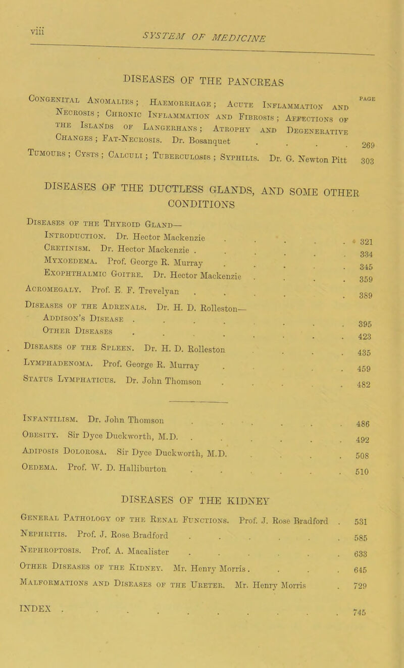 SYSTEM OF MEDICINE DISEASES OF THE PANCREAS Congenital Anomalies; Haemorrhage ; Acute Inflammation and Necrosis; Chronic Inflammation and Fibrosis; Affections of the Islands of Langerhans ; Atrophy and Degenerative Changes ; Fat-Necrosis. Dr. Bosanquet . . 2g^ Tumours ; Cysts ; Calculi ; Tuberculosis ; Syphilis. Dr. G. Newton Pitt 303 DISEASES OF THE DUCTLESS GLANDS, AND SOME OTHER CONDITIONS Diseases of the Thyroid Gland- Introduction. Dr. Hector Mackenzie Cretinism. Dr. Hector Mackenzie . Myxoedema. Prof. George R. Murray Exophthalmic Goitre. Dr. Hector Mackenzie Acromegaly. Prof. E. F. Trevelyan Diseases of the Adrenals. Dr. H. D. Rolleston— Addison’s Disease . Other Diseases Diseases of the Spleen. Dr. H. D. Rolleston Lymphadenoma. Prof. George R. Murray Status Lymphaticus. Dr. John Thomson . » 321 . 334 . 345 . 359 . 389 395 423 435 459 482 Infantilism. Dr. John Thomson Obesity. Sir Dyce Duckworth, M.D. Adiposis Dolorosa. Sir Dyce Duckworth, M.D. Oedema. Prof. W. D. Halliburton 486 492 508 510 DISEASES OF THE KIDNEY General Pathology of the Renal Functions. Prof. J. Rose Rradford . 531 Nephritis. Prof. J. Rose Bradford 585 Nephroptosis. Prof. A. Macalister ..... 633 Other Diseases of the Kidney. Mr. Henry Morris. . . . 645 Malformations and Diseases of the Ureter. Mr. Henry Morris . 729 INDEX 745
