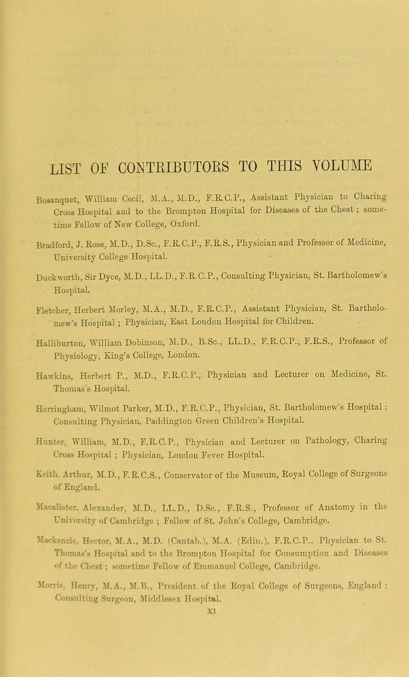 LIST OF CONTRIBUTORS TO THIS VOLUME Bosanquet, William Cecil, M.A., M.D., F.R.C.P., Assistant Physician to Charing Cross Hospital and to the Brompton Hospital for Diseases of the Chest; some- time Fellow of New College, Oxford. Bradford, J. Rose, M.D., D.Sc., F.R.C.P., F.R.S., Physician and Professor of Medicine, University College Hospital. Duckworth, Sir Dyce, M.D., LL.D., F.R.C.P., Consulting Physician, St. Bartholomew’s Hospital. Fletcher, Herbert Morley, M.A., M.D., F.R.C.P., Assistant Physician, St. Bartholo- mew’s Hospital; Physician, East London Hospital for Children. Halliburton, William Dobinson, M.D., B.Sc., LL.D., F.R.C.P., F.R.S., Professor of Physiology, Ring’s College, London. Hawkins, Herbert P., M.D., F.R.C.P., Physician and Lecturer on Medicine, St. Thomas’s Hospital. Herringham, Wilmot Parker, M.D., F.R.C.P., Physician, St. Bartholomew’s Hospital; Consulting Physician, Paddington Green Children’s Hospital. Hunter, William, M.D., F.R.C.P., Physician and Lecturer on Pathology, Charing Cross Hospital ; Physician, London Fever Hospital. Keith, Arthur, M.D., F. R.C.S., Conservator of the Museum, Royal College of Surgeons of England. Macalister, Alexander, M.D., LL.D., D.Sc., F.R.S., Professor of Anatomy in the University of Cambridge ; Fellow of St. John’s College, Cambridge. Mackenzie, Hector, M.A., M.D. (Cantab. 1, M.A. (Edin.), F.R.C.P.. Physician to St. Thomas's Hospital and to the Brompton Hospital for Consumption and Diseases of the Chest; sometime Fellow of Emmanuel College, Cambridge. Morris, Henry, M.A., M.B., President of the Royal College of Surgeons, England : Consulting Surgeon, Middlesex Hospital.