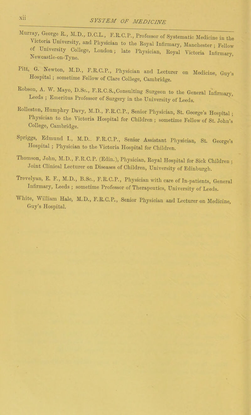 SYSTEM OF MEDICINE may eorge R., M.D., D.C.L., F.R.C.P., Professor of Systematic Medicine in the \ ictona University, and Physician to the Royal Infirmary, Manchester ; Fellow of University College, London; late Physician, Royal Victoria Infirmary Newcastle-on-Tyne. Pitt, G. Newton, M.D., F.R.C-P., Physician and Lecturer on Medicine, Guy’s Hospital ; sometime Fellow of Clare College, Cambridge. Robson, A. W. Mayo, D.Sc., F.R.C.S.,Consulting Surgeon to the General Infirmary, Leeds ; Emeritus Professor of Surgery in the University of Leeds. Rolleston, Humphry Davy, M.D., F.R.C.P., Senior Physician, St. George’s Hospital ; Physician to the Victoria Hospital for Children ; sometime Fellow of St. John’s College, Cambridge. Spriggs, Edmund I., M.D.. F.R.C.P., Senior Assistant Physician, St. George’s Hospital ; Physician to the Victoria Hospital for Children. Thomson, John, M.D., F.R.C.P. (Edin.), Physician, Royal Hospital for Sick Children : Joint Clinical Lecturer on Diseases of Children, University of Edinburgh. Trevelyan, E. F., M.D., B.Sc., F.R.C.P., Physician with care of In-patients, General Infirmary, Leeds ; sometime Professor of Therapeutics, University of Leeds. White, William Hale, M.D., F.R.C.P., Senior Physician and Lecturer on Medicine, Guy’s Hospital.