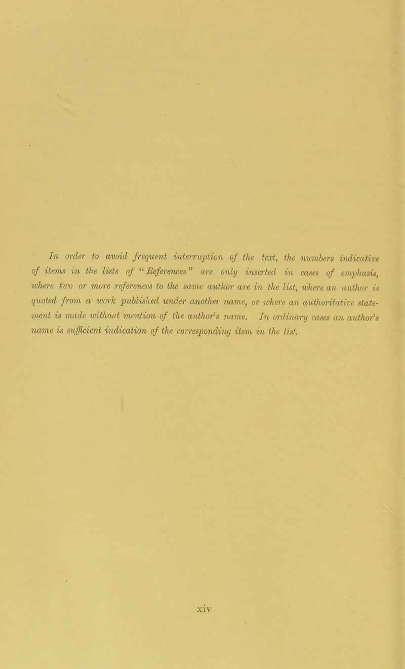 In order to avoid frequent interruption of the text, the numbers indicative of items in the lists of “ References ” are only inserted in cases of emphasis, where two or more references to the same author are in the list, where an author is quoted from a work published under another name, or where an authoritative state- ment is made without, mention of the author’s name. In ordinary cases an authors name is sufficient indication of the corresponding item in the list.