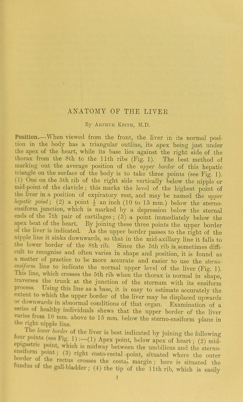 ANATOMY OF THE LIVER By Arthur Keith, M.D. Position.—V hen viewed from the front, the liver in its normal posi- tion in the body has a triangular outline, its apex being just under the apex of the heart, while its base lies against the right side of the thorax from the 8th to the 11th ribs (Fig. 1). The best method of marking out the average position of the upper border of this hepatic triangle on the surface of the body is to take three points (see Fig. 1). (1) One on the 5th rib of the right side vertically below the nipple or mid-point of the clavicle ; this marks the level of the highest point of the liver in a position of expiratory rest, and may be named the upper hepatic point; (2) a point ^ an inch (10 to 15 mm.) below the sterno- ensiform junction, which is marked by a depression below the sternal ends of the 7th pair of cartilages; (3) a point immediately below the apex beat of the heart. By joining these three points the upper border of the liter is indicated. As the upper border passes to the right of the nipple line it sinks downwards, so that in the mid-axillary line it falls to the lower border of the 8th rib. Since the 5th rib is. sometimes diffi- cult to recognise and often varies in shape and position, it is found as a matter of practice to be more accurate and easier to use the sterno- ensiform line to indicate the normal upper level of the liver (Fig. 1). rhis line, which crosses the 5th rib when the thorax is normal in shape, i.r,t\er.--.es the trunk at the junction of the sternum with its ensiform process. Using this line as a base, it is easy to estimate accurately the extent to which the upper border of the liver may be displaced upwards or downwards in abnormal conditions of that organ. Examination of a senes of healthy individuals shews that the upper border of the liver vanes from 10 mm. above to 15 mm. below the sterno-ensiform plane in the right nipple line. I he lower border of the liver is best indicated by joining the following four points (see Fig. 1)(1) Apex point, below apex of heart; (2) mid- epigastnc point, which is midway between the umbilicus and the sterno- ensitorm point; (3) right costo-rectal point, situated where the outer non er of the rectus crosses the costal margin ; here is situated the fundus of the gall-bladder; (4) the tip of the 11th rib, which is easily