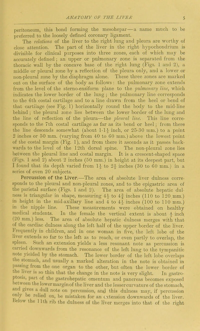 peritoneum, this bond forming the mesohepar—a name much to be preferred to the loosely defined coronary ligament. The relations of the liver to the right lung and pleura are worthy of close attention. The part of the liver in the right hypochondrium is divisible for clinical purposes into three zones, each of which may be accurately defined; an upper or pulmonary zone is separated from the thoracic wall by the concave base of the right lung (Figs. 1 and 2), a middle or pleural zone by a reflection of the pleura only, and a lower or non-pleural zone by the diaphragm alone. These three zones are marked out on the surface of the body as follows : the pulmonary zone extends from the level of the sterno-ensiform plane to the pulmonary line, which indicates the lower border of the lung ; the pulmonary line corresponds to the 6th costal cartilage and to a line drawn from the heel or bend of that cartilage (see Fig. 1) horizontally round the body to the mid-line behind; the pleural zone lies between the lower border of the lung and the line of reflection of the pleura—the pleural line. This line corre- sponds to the 7th costal cartilage as far as its bend or heel; from there the line descends somewhat (about 1-14 inch, or 25-30 mm.) to a point 2 inches or 50 mm. (varying from 40 to 60 mm.) above the lowest point of the costal margin (Fig. 1), and from there it ascends as it passes back- wards to the level of the 12th dorsal spine. The non-pleural zone lies between the pleural line and costal margin. It is a crescent-shaped space (Figs. 1 and 2) about 2 inches (50 mm.) in height at its deepest part, but I found that its depth varied from 14 to 2-f inches (30 to 60 mm.) in a series of even 20 subjects. Percussion of the Liver.—The area of absolute liver dulness corre- sponds to the pleural and non-pleural zones, and to the epigastric area of the parietal surface (Figs. 1 and 2). The area of absolute hepatic dul- ness is triangular in shape, measuring 44 to 4f inches (110 to 120 mm.) in height in the mid-axillary line and 4 to 44 inches (100 to 110 mm.) in the nipple line. These measurements were obtained on healthy medical students. In the female the vertical extent is about 4 inch mm.) less. The area of absolute hepatic dulness merges with that of the cardiac dulness along the left half of the upper border of the liver. Frequently in children, and in one woman in five, the left lobe of the liver extends so far to the left as to reach, or even partly to overlap, the spleen. Such an extension yields a less resonant note as percussion is carried downwards from the resonance of the left lung to the tympanitic note yielded by the stomach. The lower border of the left lobe overlaps the stomach, and usually a marked alteration in the note is obtained in passing from the one organ to the other, but often the lower border of the liver is so thin that the change in the note is very slight. In gastro- ptosis, part of the gastrohepatic omentum and pancreas becomes exposed »etween the lowermarginof the liver and the lessercurvature of the stomach, and gives a dull note on percussion, and this dulness may, if percussion onlv be relied on, be mistaken for an extension downwards of the liver. >elow the 11th rib the dulness of the liver merges into that of the right