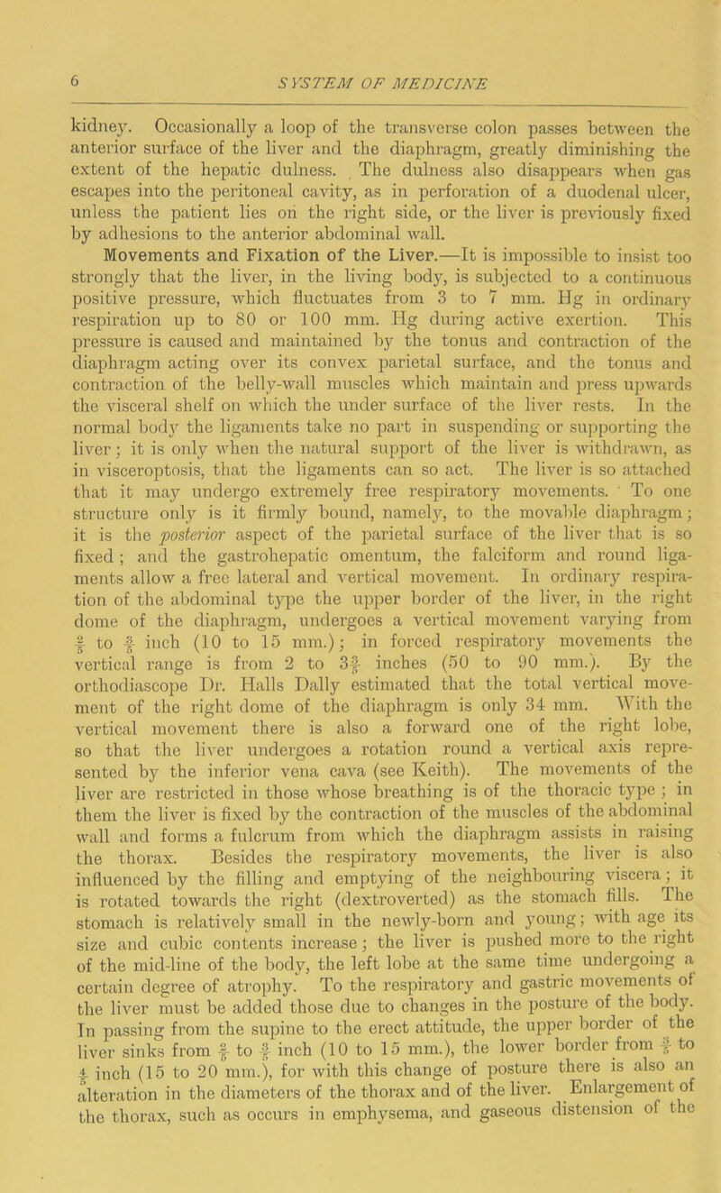 kidney. Occasionally a loop of the transverse colon passes between the anterior surface of the liver and the diaphragm, greatly diminishing the extent of the hepatic dulness. The dulness also disappears when gas escapes into the peritoneal cavity, as in perforation of a duodenal ulcer, unless the patient lies on the right side, or the liver is previously fixed by adhesions to the anterior abdominal wall. Movements and Fixation of the Liver.—It is impossible to insist too strongly that the liver, in the living body, is subjected to a continuous positive pressure, which fluctuates from 3 to 7 mm. Hg in ordinary respiration up to 80 or 100 mm. Hg during active exertion. This pressure is caused and maintained by the tonus and contraction of the diaphragm acting over its convex parietal surface, and the tonus and contraction of the belly-wall muscles which maintain and press upwards the visceral shelf on which the under surface of the liver rests. In the normal body the ligaments take no part in suspending or supporting the liver; it is only when the natural support of the liver is withdrawn, as in visceroptosis, that the ligaments can so act. The liver is so attached that it may undergo extremely free respiratory movements. ' To one structure only is it firmly bound, namely, to the movable diaphragm; it is the posterior aspect of the parietal surface of the liver that is so fixed ; and the gastrohepatic omentum, the falciform and round liga- ments allow a free lateral and vertical movement. In ordinary respira- tion of the abdominal type the upper border of the liver, in the right dome of the diaphragm, undergoes a vertical movement varying from f to f inch (10 to 15 mm.); in forced respiratory movements the vertical range is from 2 to inches (50 to 90 mm.). By the orthodiascope Dr. Halls Dally estimated that the total vertical move- ment of the right dome of the diaphragm is only 34 mm. W ith the vertical movement there is also a forward one of the right lobe, so that the liver undergoes a rotation round a vertical axis repre- sented by the inferior vena cava (see Keith). The movements of the liver are restricted in those whose breathing is of the thoracic type ; in them the liver is fixed by the contraction of the muscles of the abdominal wall and forms a fulcrum from which the diaphragm assists in raising the thorax. Besides the respiratory movements, the liver is also influenced by the filling and emptying of the neighbouring viscera ; it is I'otated towards the right (dextroverted) as the stomach fills. Ihe stomach is relatively small in the newly-born and young; with age its size and cubic contents increase; the liver is pushed more to the right of the mid-line of the body, the left lobe at the same time undergoing a certain degree of atrophy. To the respiratory and gastric movements of the liver must be added those due to changes in the posture of the body. In passing from the supine to the erect attitude, the upper border of the liver sinks from £ to f inch (10 to 15 mm.), the lower border from £ to i inch (15 to 20 mm.), for with this change of posture there is also an alteration in the diameters of the thorax and of the liver. Enlargement of the thorax, such as occurs in emphysema, and gaseous distension of the