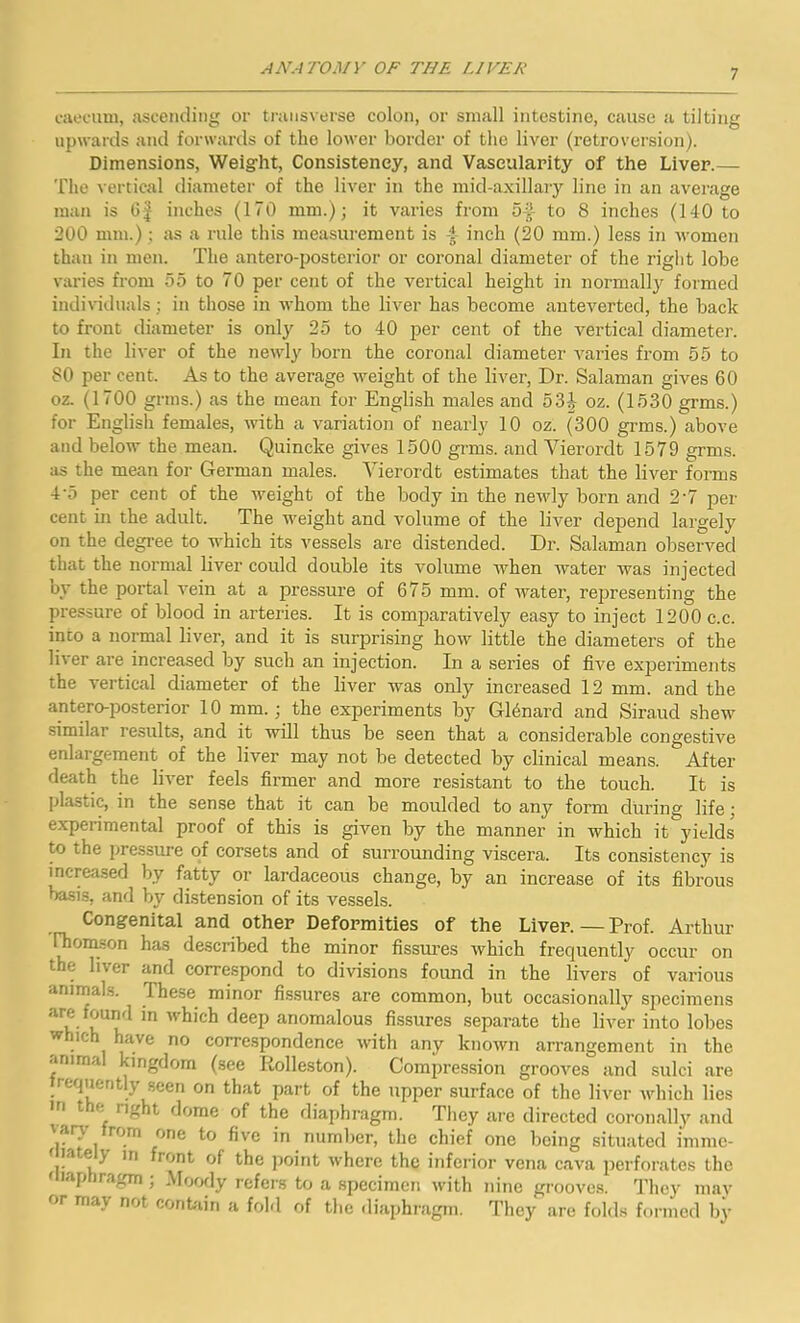 caecum, ascending or transverse colon, or small intestine, cause a tilting upwards and forwards of the lower border of the liver (retroversion). Dimensions, Weight, Consistency, and Vascularity of the Liver.— The vertical diameter of the liver in the mid-axillary line in an average man is 6f inches (170 mm.); it varies from 54 to 8 inches (140 to 200 mm.) ; as a rule this measurement is 4 inch (20 mm.) less in women than in men. The antero-posterior or coronal diameter of the right lobe varies from 55 to 70 per cent of the vertical height in normally formed individuals; in those in whom the liver has become anteverted, the back to front diameter is only 25 to 40 per cent of the vertical diameter. In the liver of the newly born the coronal diameter varies from 55 to 80 per cent. As to the average weight of the liver, Dr. Salaman gives 60 oz. (1700 grins.) as the mean for English males and 53J oz. (1530 grms.) for English females, with a variation of nearly 10 oz. (300 grms.) above and below the mean. Quincke gives 1500 grms. and Yierordt 1579 grms. as the mean for German males. Yierordt estimates that the liver forms 4'5 per cent of the weight of the body in the newly born and 2'7 per cent in the adult. The weight and volume of the liver depend largely on the degree to which its vessels are distended. Dr. Salaman observed that the normal liver could double its volume when water was injected by the portal vein at a pressure of 675 mm. of water, representing the pressure of blood in arteries. It is comparatively easy to inject 1200 c.c. into a normal liver, and it is surprising how little the diameters of the liver are increased by such an injection. In a series of five experiments the vertical diameter of the liver was only increased 12 mm. and the antero-posterior 10 mm.; the experiments by Gleriard and Siraud shew similar results, and it will thus be seen that a considerable congestive enlargement of the liver may not be detected by clinical means. After death the liver feels firmer and more resistant to the touch. It is plastic, in the sense that it can be moulded to any form during life; expei imental proof of this is given by the manner in which it yields to the pressure of corsets and of surrounding viscera. Its consistency is increased by fatty or lardaceous change, by an increase of its fibrous basis, and by distension of its vessels. Congenital and other Deformities of the Liver.—Prof. Arthur Thomson has described the minor fissures which frequently occur on the liver and correspond to divisions found in the livers of various animals. Ihese minor fissures are common, but occasionally specimens arc tound in which deep anomalous fissures separate the liver into lobes which have no correspondence with any known arrangement in the animal kingdom (see Tiolleston). Compression grooves and sulci are requerit \ seen on that part of the upper surface of the liver which lies in tic light dome of the diaphragm. They are directed coronally and vary from one to five in number, the chief one being situated immo- late } in front of the point where the inferior vena cava perforates the uiaphragm ; Moody refers to a specimen with nine grooves. They may r mav not contain a fold of the diaphragm. They are folds formed by