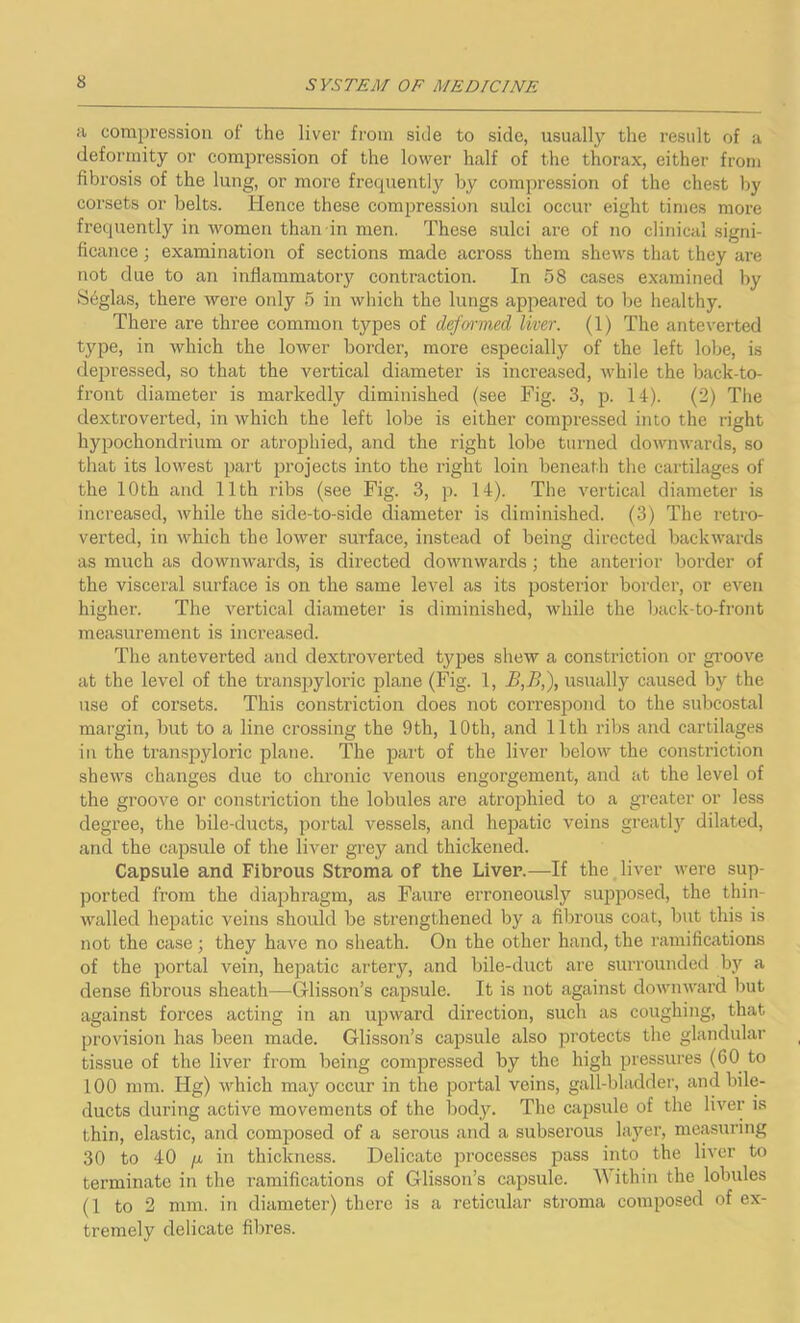 a compression of the liver from side to side, usually the result of a deformity or compression of the lower half of the thorax, either from fibrosis of the lung, or more frequently by compression of the chest by corsets or belts. Hence these compression sulci occur eight times more frequently in women than in men. These sulci are of no clinical signi- ficance ; examination of sections made across them shews that they are not due to an inflammatory contraction. In 58 cases examined by Sfglas, there were only 5 in which the lungs appealed to be healthy. There are three common types of deformed liver. (1) The ante verted type, in which the lower border, more especially of the left lobe, is depressed, so that the vertical diameter is increased, while the back-to- front diameter is markedly diminished (see Fig. 3, p. 14). (2) The dextroverted, in which the left lobe is either compressed into the right hypochondrium or atrophied, and the right lobe turned downwards, so that its lowest part projects into the right loin beneath the cartilages of the 10th and 11th ribs (see Fig. 3, p. 14). The vertical diameter is increased, while the side-to-side diameter is diminished. (3) The retro- verted, in which the lower surface, instead of being directed backwards as much as downwards, is directed downwards; the anterior border of the visceral surface is on the same level as its posterior border, or even higher. The vertical diameter is diminished, while the back-to-front measurement is increased. The antevei’ted and dextroverted types shew a constriction or groove at the level of the transpyloric plane (Fig. 1, B,B,), usually caused by the use of corsets. This constriction does not correspond to the subcostal margin, but to a line crossing the 9th, 10th, and 11th ribs and cartilages in the transpyloric plane. The part of the liver below the constriction shews changes due to chronic venous engorgement, and at the level of the groove or constriction the lobules are atrophied to a greater or less degree, the bile-ducts, portal vessels, and hepatic veins greatly dilated, and the capsule of the liver grey and thickened. Capsule and Fibrous Stroma of the Liver.—If the liver were sup- ported from the diaphragm, as Faure erroneously supposed, the thin- walled hepatic veins should be strengthened by a fibrous coat, but this is not the case; they have no sheath. On the other hand, the ramifications of the portal vein, hepatic artery, and bile-duct are surrounded by a dense fibrous sheath—Glisson’s capsule. It is not against downward but against forces acting in an upward direction, such as coughing, that provision has been made. Glisson’s capsule also protects the glandular tissue of the liver from being compressed by the high pressures (60 to 100 mm. Hg) which may occur in the portal veins, gall-bladder, and bile- ducts during active movements of the body. The capsule of the liver is thin, elastic, and composed of a serous and a subserous layer, measuring 30 to 40 fj. in thickness. Delicate processes pass into the liver to terminate in the ramifications of Glisson’s capsule. Within the lobules (1 to 2 mm. in diameter) there is a reticular stroma composed of ex- tremely delicate fibres.