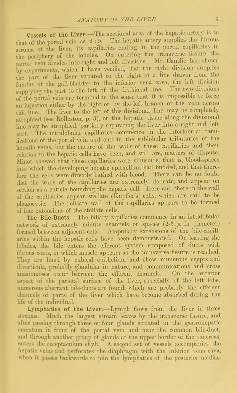Vessels of the Liver.—The sectional area of the hepatic artery is to that of the portal vein as 2 : 5. The hepatic artery supplies the fibrous stroma of the liver, its capillaries ending in the portal capillaries in the periphery of the lobules. On entering the transverse fissure the portal vein divides into right and left divisions. Mr. Cantlie has shewn by experiments, which I have verified, that the right division supplies the part of the liver situated to the right of a line drawn from the fundus of the gall-bladder to the inferior vena cava, the left division supplying the part to the left of the divisional line. The two divisions of the portal vein are terminal in the sense that it is impossible to foi ce an injection either by the right or by the left branch of the vein across this line. The liver to the left of this divisional line may be completely atrophied (see Rolleston, p. 3), or the hepatic tissue along the divisional line may be atrophied, partially separating the liver into a right and left part. The intralobular capillaries commence in the interlobular rami- fications of the portal vein and end in the sublobular tributaries of the hepatic veins, but the nature of the walls of these capillaries and their relation to the hepatic cells have been, and still are, matters of dispute. Minot shewed that these capillaries were sinusoids, that is, blood-spaces into which the developing hepatic epithelium had budded, and that there- fore the cells were directly bathed with blood. There can be no doubt that the walls of the capillaries are extremely delicate, and appear on section as a cuticle bounding the hepatic cell. Here and there in the wall of the capillaries appear stellate (Ivupffer’s) cells, which are said to be phagocytic. The delicate wall of the capillaries appears to be formed of fine extensions of the stellate cells. The Bile-Duets.—The biliary capillaries commence in an intralobular network of extremely minute channels or spaces (2-3 y in diameter) formed between adjacent cells. Ampullary extensions of the bile-capill- aries within the hepatic cells have, been demonstrated. On leaving the lobules, the bile enters the efferent system composed of ducts with fibrous coats, in which muscle appears as the transverse fissure is reached. They are lined by cubical epithelium and shew numerous crypts and diverticula, probably glandular in nature, and communications and cross anastomoses occur between the efferent channels. On the anterior aspect of the parietal surface of the liver, especially of the left lobe, numerous aberrant bile-ducts are found, which are probably the efferent channels of parts of the liver which have become absorbed during the life of the individual. Lymphatics of the Liver.—Lymph flows from the liver in three streams. Much the largest stream leaves by the transverse fissure, and after passing through three or four glands situated in the gastrohepatic omentum in front of the portal vein and near the common bile-duct, and through another group of glands at the upper border of the pancreas, enters the receptaculum chyli. A second set of vessels accompanies the hepatic veins and perforates the diaphragm with the inferior vena cava, when it passes backwards to join the lymphatics of the posterior medias-