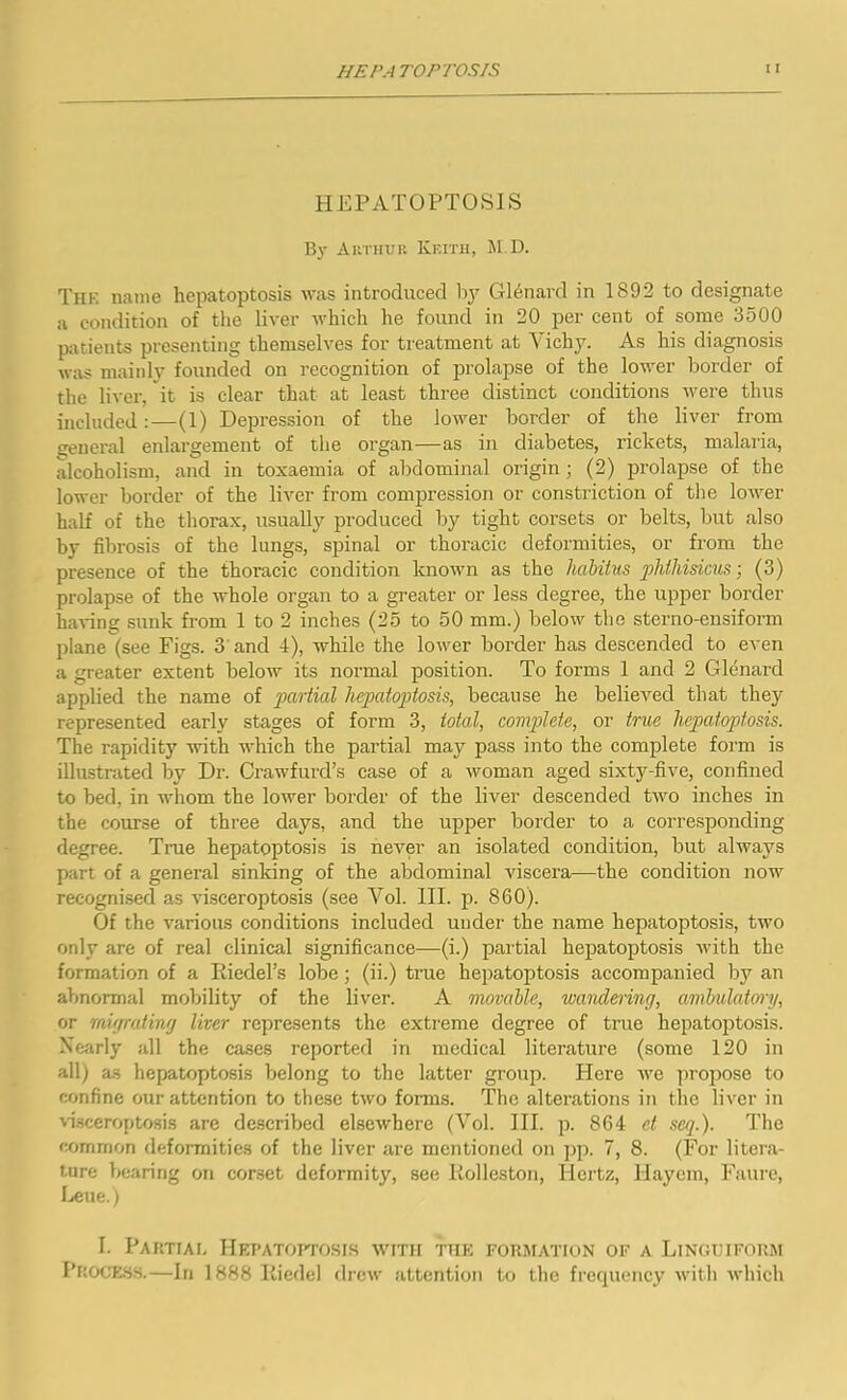 HEPATOPTOSIS By Arthur Keith, M.D. Thk name hepatoptosis was introduced by Glenard in 1892 to designate a condition of the liver which he found in 20 per cent of some 3500 patients presenting themselves for treatment at Vichy. As his diagnosis was mainly founded on recognition of prolapse of the lower border of the liver, it is clear that at least three distinct conditions were thus included:—(1) Depression of the lower border of the liver from general enlargement of the organ—as in diabetes, rickets, malaria, alcoholism, and in toxaemia of abdominal origin ; (2) prolapse of the lower border of the liver from compression or constriction of the lower half of the thorax, usually produced by tight corsets or belts, but also by fibrosis of the lungs, spinal or thoracic deformities, or from the presence of the thoracic condition known as the habitus phthisicus; (3) prolapse of the whole organ to a greater or less degree, the upper border having sunk from 1 to 2 inches (25 to 50 mm.) below the sterno-ensiform plane (see Figs. 3 and 4), while the lower border has descended to even a greater extent below its normal position. To forms 1 and 2 Glenard applied the name of partial hepatoptosis, because he believed that they represented early stages of form 3, total, complete, or true hepatoptosis. The rapidity with which the partial may pass into the complete form is illustrated by Dr. Crawfurd’s case of a woman aged sixty-five, confined to bed, in whom the lower border of the liver descended two inches in the course of three days, and the upper border to a corresponding degree. True hepatoptosis is never an isolated condition, but always part of a general sinking of the abdominal viscera—the condition now recognised as visceroptosis (see Vol. III. p. 860). Of the various conditions included under the name hepatoptosis, two only are of real clinical significance—(i.) partial hepatoptosis with the formation of a Riedel’s lobe; (ii.) true hepatoptosis accompanied by an abnormal mobility of the liver. A movable, wandering, ambulatory, or migrating liver represents the extreme degree of true hepatoptosis. Nearly all the cases reported in medical literature (some 120 in all) as hepatoptosis belong to the latter group. Here we propose to confine our attention to these two forms. The alterations in the liver in visceroptosis are described elsewhere (Vol. III. p. 864 et sag.). The common deformities of the liver are mentioned on pp. 7, 8. (For litera- ture bearing on corset deformity, see Rolleston, Hertz, Hayem, Faure, Leue.) I. Partial Hepatoptosis with thk formation of a Linguiform Process.—III 1888 Riedel drew attention to the frequency with which