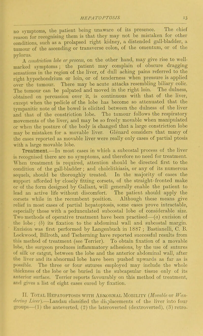 no symptoms, the patient being unaware of its presence. The chief reason for recognising them is that they may not be mistaken for other conditions, such as a prolapsed right kidney, a distended gall-bladder, a tumour of the ascending or transverse colon, of the omentum, or of the pylorus. A constriction lobe or process, on the other hand, may give rise to well- marked symptoms; the patient may complain of obscure dragging sensations in the region of the liver, of dull aching pains referred to the right hypochondrium or loin, or of tenderness when pressure is applied over the tumour. There may be acute attacks resembling biliary colic. The tumour can be palpated and moved in the right loin. The dulness, obtained on percussion over it, is continuous with that of the liver, except when the pedicle of the lobe has become so attenuated that the tympanitic note of the bowel is elicited between the dulness of the liver and that of the constriction lobe. The tumour follows the respiratory movements of the liver, and may be so freely movable when manipulated or when the posture of the body is changed that a large constriction lobe may be mistaken for a movable liver. Glenard considers that many of the cases reported as movable liver were really only cases of partial ptosis with a large movable lobe. Treatment.—In most cases in which a subcostal process of the liver is recognised there are no symptoms, and therefore no need for treatment. When treatment is required, attention should be directed first to the condition of the gall-bladder; and cholelithiasis, or any of its numerous sequels, should be thoroughly treated. In the majority of cases the support afforded by closely fitting corsets, of the straight-fronted make or of the form designed by Gallant, will generally enable the patient to lead an active life without discomfort. The patient should apply the corsets while in the recumbent position. Although these means give relief in most cases of partial hepatoptosis, some cases prove intractable, especially those with a pedunculated subcostal lobe of considerable size. Two methods of operative treatment have been practised—(a) excision of the lobe; (b) its fixation to the abdominal wall and subcostal margin. Excision was first performed by Langenbuch in 1887 ; Bastianelli, C. B. Lockwood, Billroth, and Tscherning have reported successful results from this method of treatment (see Terrier). To obtain fixation of a movable lobe, the surgeon produces inflammatory adhesions, by the use of sutures of silk or catgut, between the lobe and the anterior abdominal wall, after the liver and its abnormal lobe have been pushed upw'ards as far as is possible. The three or four sutures employed may include the whole thickness of the lobe or be buried in the subcapsular tissue only of its anterior surface. Terrier reports favourably on this method of treatment, and gives a list of eight cases cured by fixation. II. Total Hepatoptosis with Abnormal Mobility (Movable or JVan- deriiitj hirer).—Landau classified the displacements of the liver into four groups—(1) the antevcrted, (2) the lateroverted (dextroverted), (3) retro-