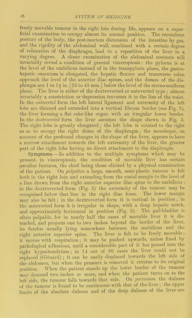 freely movable tumour in the right loin during life, appears on a super- ficial examination to occupy almost its normal position. The recumbent posture of the body, the post-mortem distension of the intestine by gas, and the rigidity of the abdominal wall, combined with a certain degree of relaxation of the diaphragm, lead to a reposition of the liver to a varying degree. A closer examination of the abdominal contents will invariably reveal a condition of general visceroptosis : the pylorus is at the level of the umbilicus instead of in the transpyloric plane, the gastro- hepatic omentum is elongated, the hepatic flexure and transverse colon approach the level of the anterior iliac spines, and the domes of the dia- phragm are 1 to 14 in. [25 to 45 mm.] below the level of the sterno-ensiform plane. The liver is either of the dextroverted or anteverted type; almost invariably a constriction or depression traverses it in the line of the waist. In the anteverted form the left lateral ligament and extremity of the left lobe are thinned and extended into a vertical fibrous border (see Fig. 3), the liver forming a flat cake-like organ with an irregular lower border. In the dextroverted form the liver assumes the shape shewn in Fig. 3. The right lobe is greatly elongated ; the left lobe is rotated to the right so as to occupy the right dome of the diaphragm ; the mesohepar, on account of the profound changes in the shape of the liver, appears to have a narrow attachment towards the left extremity of the liver, the greater part of the right lobe having no direct attachment to the diaphragm. Symptoms.—In addition to the multiple symptoms which may be present in visceroptosis, the condition of movable liver has certain peculiar features, the chief being those elicited by a physical examination of the patient. On palpation a large, smooth, semi-plastic tumour is felt both in the right loin and extending from the costal margin to the level of a line di’awn from the right anterior superior iliac spine to the umbilicus; in the dextroverted form (Fig. 3) the extremity of the tumour may be recognised below that line in the right iliac fossa. The lower margin may also be felt; in the dextroverted form it is vertical in position; in the anteverted form it is irregular in shape, with a deep hepatic notch, and approximately horizontal in position (Fig. 3). The gall-bladder is often palpable, for in nearly half the cases of movable liver it is dis- tended, and projects one to two inches beyond the border of the liver, its fundus usually lying somewhere between the umbilicus and the right anterior superior spine. The liver is felt to be freely movable; it moves with respiration; it may be pushed upwards, unless fixed by pathological adhesions, until a considerable part of it has passed into the right hypochondrium; in 14 out of SO cases the liver could not be replaced (Gldnard); it can be easily displaced towards the left side of the abdomen, but when the pressure is removed it returns to its original position. When the patient stands up the lower border of the tumour may descend two inches or more, and when the patient turns on to the left side, the tumour falls towards that side. On percussion the dulness of the tumour is found to be continuous with that of the liver ; the upper limits of the absolute dulness and of the deep dulness of the liver are