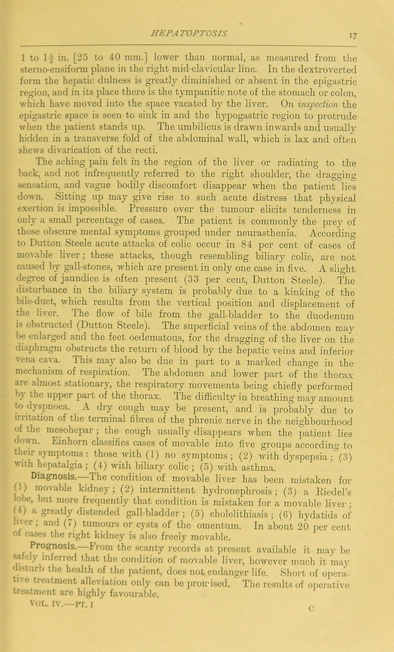 IIEP.-t rOPTOS/S 1 to 1-?- in. [25 to 40 min.] lower than normal, as measured from the sterno-ensiform plane in the right mid-clavicular line. In the dextroverted form the hepatic dulness is greatly diminished or absent in the epigastric region, and in its place there is the tympanitic note of the stomach or colon, which have moved into the space vacated by the liver. On inspection the epigastric space is seen to sink in and the hypogastric region to protrude when the patient stands up. The umbilicus is drawn inwards and usually hidden in a transverse fold of the abdominal wall, which is lax and often shews divarication of the recti. The aching pain felt in the region of the liver or radiating to the back, and not infrequently referred to the right shoulder, the dragging- sensation, and vague bodily discomfort disappear when the patient lies down. Sitting up may give rise to such acute distress that physical exertion is impossible. Pressure over the tumour elicits tenderness in only a small percentage of cases. The patient is commonly the prey of those obscure mental symptoms grouped under neurasthenia. According to Dutton Steele acute attacks of colic occur in 84 per cent of cases of movable liver; these attacks, though resembling biliary colic, are not caused by gall-stones, which are present in only one case in five. A slight degree of jaundice is often present (33 per cent, Dutton Steele). The disturbance in the biliary system is probably due to a kinking of the bile-duct, which results from the vertical position and displacement of the li\ er. The flow of bile from the gall-bladder to the duodenum is obstructed (Dutton Steele). The superficial veins of the abdomen may be enlarged and the feet oedematous, for the dragging of the liver on the diaphragm obstructs the return of blood by the hepatic veins and inferior 'ena ca)a- This may also be due in part to a marked change in the mechanism of respiration. The abdomen and lower part of the thorax are almost stationary, the respiratory movements being chiefly performed b\ the upper part of the thorax. The difficulty in breathing may amount to dyspnoea. A dry cough may be present, and is probably due to irritation of the terminal fibres of the phrenic nerve in the neighbourhood of the mesohepar; the cough usually disappears when the patient lies down. Einhorn classifies cases of movable into five groups according to their symptoms : those with (1) no symptoms; (2) with dyspepsia ;°(3) 'Mih hepatalgia; (4) with biliary colic; (5) with asthma. Diagnosis.—The condition of movable liver has been mistaken for movable kidney; (2) intermittent hydronephrosis; (3) a Riedel’s Jobe, but more frequently that condition is mistaken for a movable liver ; ( 4) a greatly distended gall-bladder; (5) cholelithiasis ; (6) hydatids of Jlver; and (?) tumours or cysts of the omentum. In about 20 per cent ol cases the right kidney is also freely movable. Prognosis.—From the scanty records at present available it may be a c i, inferred that the condition of movable liver, however much it mav disturb the health of the patient, does not endanger life. Short of opera- tive treatment alleviation only can be promised. The results of operative treatment are highly favourable. vol. iv.—pr. 1 C