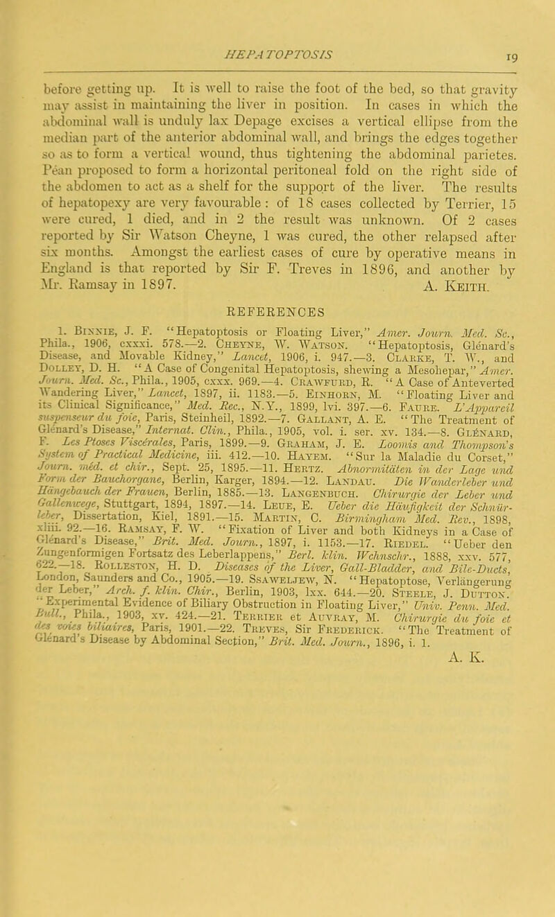 before getting up. It is well to raise the foot of the bed, so that gravity may assist in maintaining the liver in position. In cases in which the abdominal wall is unduly lax Depage excises a vertical ellipse from the median part of the anterior abdominal wall, and brings the edges together so as to form a vertical wound, thus tightening the abdominal parietes. Pean proposed to form a horizontal peritoneal fold on the right side of the abdomen to act as a shelf for the support of the liver. The results of hepatopexy are very favourable : of 18 cases collected by Terrier, 15 were cured, 1 died, and in 2 the result was unknown. Of 2 cases reported by Sir Watson Cheyne, 1 was cured, the other relapsed after six months. Amongst the earliest cases of cui’e by operative means in England is that reported by Sir F. Treves in 1896, and another by Mr. Kamsay in 1897. A. Keith. REFERENCES 1. Bixxie, J. F. “Hepatoptosis or Floating Liver,” Amer. Journ. Med. Sc., Phila., 1906, cxxxi. 578.-2. Cheyne, W. Watson. “Hepatoptosis, Glenard’s Disease, and Movable Kidney,” Lancet, 1906, i. 947.-3. Clarke, T. W., and Dolley, D. H. “A Case of Congenital Hepatoptosis, shewing a Mesohepar,” Amer. Journ. Med. Sc., Phila., 1905, exxx. 969.—4. Crawfurd, R. “A Case of Anteverted Wandering Liver,” Lancet, 1S97, ii. 1183.—5. Einhorn, M. “Floating Liver and its Clinical Significance,” Med. Eec., N.Y., 1899, lvi. 397.-6. Faure. L’Appareil suspenseur du foie, Paris, Steinheil, 1892.—7. Gallant, A. E. “The Treatment of Glenard’s Disease,” Internat. Clin., Phila., 1905, vol. i. ser. xv. 134.—8. Gl£nard, 1. Lcs Ptoses Viscerates, Paris, 1899.—9. Graham, J. E. Loomis and Thompson’s System of Practical Medicine, iii. 412.—10. Hayem. “Sur la Maladie du Corset,” Journ. mid. ct chir., Sept. 25, 1895.—11. Hertz. Abnormitatcn in dcr Lagc und Form dcr Baucliorgane, Berlin, Larger, 1894.—12. Landau. Die Wandcrlcber und Edngebaueh der Frauen, Berlin, 1885.—13. Langenbuch. Chirurgie der Leber und OaUomcege, Stuttgart, 1894, 1897.—14. Leue, E. Ueber die Hdufigkcit der Schniir- leber. Dissertation, Kiel, 1891.—15. Martin, C. Birmingham Med. Rev., 1898, A.iii. 92. 16. Ramsay, F. W. “Fixation of Liver and both Kidneys in a Case of Glenard’s Disease,” Brit. Med. Journ., 1897, i. 1153.—17. Riedel. “Ueber den Aungentonnigen Fortsatz des Leberlappens,” Berl. /din. Wchnsclir., 1888, xxv. 577, 622.—18. ROLLESTON, H. D. Diseases of the Liver, Gall-Bladder, and Bile-Ducts, London, Saunders and Co., 1905.—19. Ssaweljew, N. “ Hepatoptose, Verliingeruno' der Leber,” Arch. f. klin. Chir., Berlin, 1903, Ixx. 644.—20. Steele, J. Dutton? • Experimental Evidence of Biliary Obstruction in Floating Liver,” Univ. Penn. Med. Bull., Phila., 1903, xv. 424.—21. Terrier et Auvray, M. Chirurgie du foie ct •As uncs bihavres, Pans, 1901.—22. Treves, Sir Frederick. “The Treatment of Glenard s Disease by Abdominal Section,” Brit. Med. Journ., 1896, i. 1. A. K.