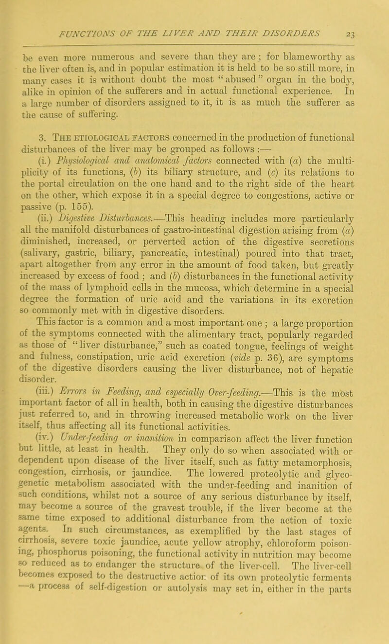 be even more numerous and severe than they are ; for blameworthy as the liver often is, and in popular estimation it is held to be so still more, in many cases it is without doubt the most “ abused ” organ in the body, alike in opinion of the sufferers and in actual functional experience. In a large number of disorders assigned to it, it is as much the sufferer as the cause of suffering. 3. The etiological factors concerned in the production of functional disturbances of the liver may be grouped as follows :— (i.) Physiological and anatomical factors connected with (a) the multi- plicity of its functions, (b) its biliary structure, and (c) its relations to the portal circulation on the one hand and to the right side of the heart on the other, which expose it in a special degree to congestions, active or passive (p. 155). (ii.) jDigestive Disturbances.—This heading includes more particularly all the manifold disturbances of gastro-intestinal digestion arising from (a) diminished, increased, or perverted action of the digestive secretions (salivary, gastric, biliary, pancreatic, intestinal) poured into that tract, apart altogether from any error in the amount of food taken, but greatly increased by excess of food ; and (b) disturbances in the functional activity of the mass of lymphoid cells in the mucosa, which determine in a special degree the formation of uric acid and the variations in its excretion so commonly met with in digestive disorders. This factor is a common and a most important one ; a large proportion of the symptoms connected with the alimentary tract, popularly regarded as those of “ liver disturbance,” such as coated tongue, feelings of weight and fulness, constipation, uric acid excretion (vide p. 36), are symptoms of the digestive disorders causing the liver disturbance, not of hepatic disorder. (iii.) Errors in Feeding, and especially Over-feeding.—This is the most important factor of all in health, both in causing the digestive disturbances just referred to, and in throwing increased metabolic work on the liver itself, thus affecting all its functional activities. (iv.) L nder-f ceding or inanition in comparison affect the liver function out little, at least in health. They only do so when associated with or dependent upon disease of the liver itself, such as fatty metamorphosis, congestion, cirrhosis, or jaundice. The lowered proteolytic and glyco- genetic metabolism associated with the under-feeding and inanition of such conditions, whilst not a source of any serious disturbance by itself, may become a source of the gravest trouble, if the liver become at the same time exposed to additional disturbance from the action of toxic agents. In such circumstances, as exemplified by the last stages of cirrhosis, severe toxic jaundice, acute yellow atrophy, chloroform poison- 'no> phosphorus poisoning, the functional activity in nutrition may become so reduced a3 to endanger the structure of the liver-cell. The liver-cell becomes exposed to the destructive action of its own proteolytic ferments a process of self-digestion or autolysis may set in, either in the parts