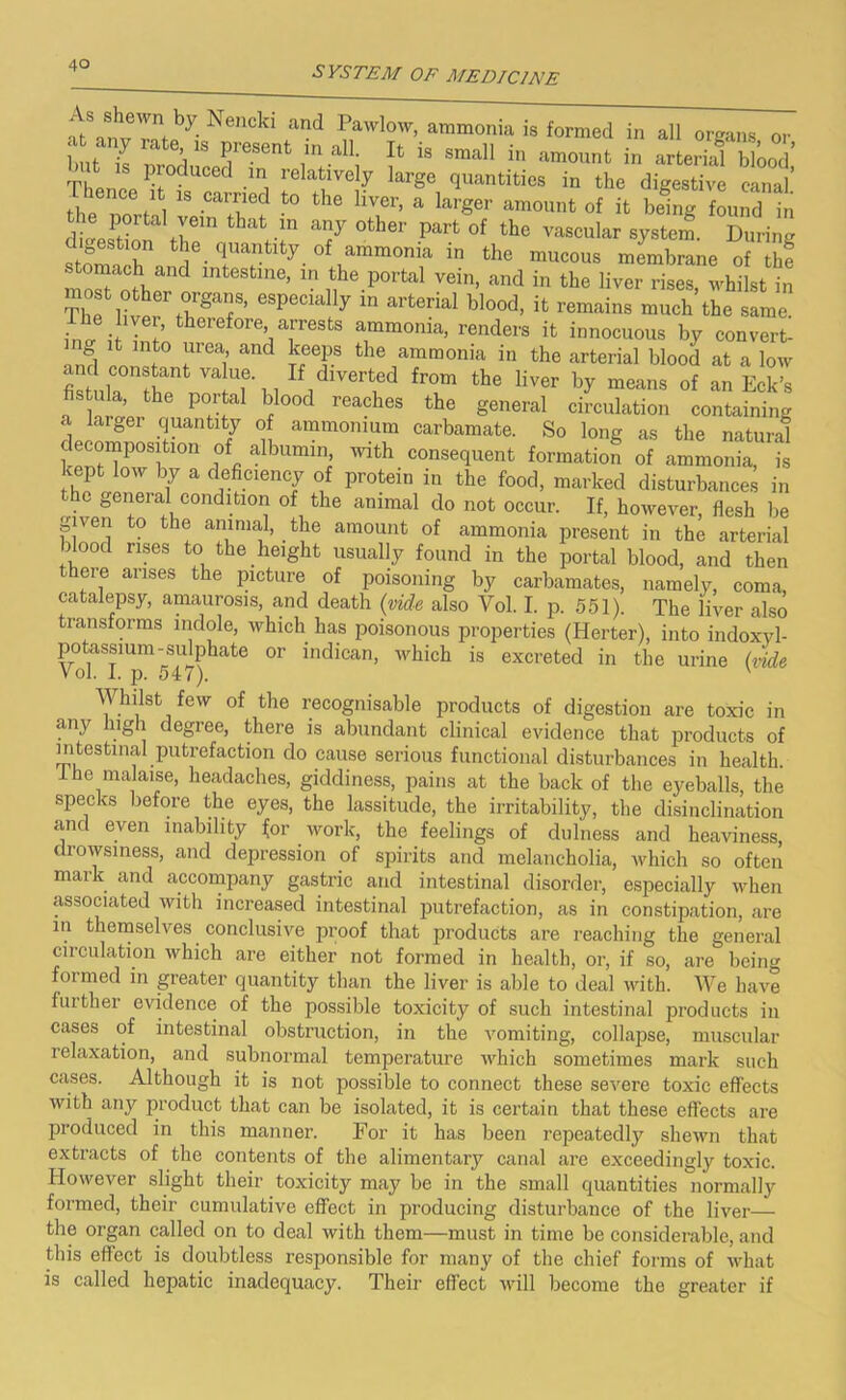 ^l::^Nedd and ™mo„ia is formed in all organs or but- it ' 11S ^ie.Sent 111 a ' small in amount in arterial blood' TlieneV °dUCGd larSe quantities in the digestive canal J . , ls carrlled t0 the llveri a larger amount of it being found in dtesPfdona them thaVln a7 °ther part of the vascular system. During digestion the quantity of ammonia in the mucous membrane of the moIHthero mU*tln6’ ™ the Porfcal veitl> and in the liver rises, whilst in The i Z? especially in arterial blood, it remains much the same, ino- i int’ fcheiefore> aiTests ammonia, renders it innocuous by convert- and I f f 1 and ammonia in the arterial blood at a low fistula he ,VaTll i fr°m the Hver ^ means of an Eck’s fistula, the portal blood reaches the general circulation containing a larger quantity of ammonium carbamate. So long as the natural omposiMon of albumin with consequent formation of ammonia, is kept low by a deficiency of protein in the food, marked disturbances in the general condition of the animal do not occur. If, however, flesh be given to the animal, the amount of ammonia present in the arterial blood rises to the height usually found in the portal blood, and then there arises the picture of poisoning by carbamates, namely, coma, catalepsy, amaurosis, and death (vide also Yol. I. p. 551). The iiver also transforms indole, which has poisonous properties (Herter), into indoxvl- potassium - sulphate or indican, which is excreted in the urine (vide Vol. I. j). 547). v Y hdst few of the recognisable products of digestion are toxic in any high degree, there is abundant clinical evidence that products of intestinal putrefaction do cause serious functional disturbances in health. 1 he malaise, headaches, giddiness, pains at the back of the eyeballs, the specks before the eyes, the lassitude, the irritability, the disinclination and even inability for work, the feelings of dulness and heaviness, drowsiness, and depression of spirits and melancholia, which so often mark and accompany gastric and intestinal disorder, especially when associated with increased intestinal putrefaction, as in constipation, are in themselves conclusive proof that products are reaching the general circulation which are either not formed in health, or, if so, are being formed in greater quantity than the liver is able to deal with. We have blither evidence of the possible toxicity of such intestinal products in cases of intestinal obstruction, in the vomiting, collapse, muscular relaxation, and subnormal temperature which sometimes mark such cases. Although it is not possible to connect these severe toxic effects with any product that can be isolated, it is certain that these effects are produced in this manner. For it has been repeatedly shewn that extracts of the contents of the alimentary canal are exceedingly toxic. However slight their toxicity may be in the small quantities normally formed, their cumulative effect in producing disturbance of the liver— the organ called on to deal with them—must in time be considerable, and this effect is doubtless responsible for many of the chief forms of what is called hepatic inadequacy. Their effect will become the greater if