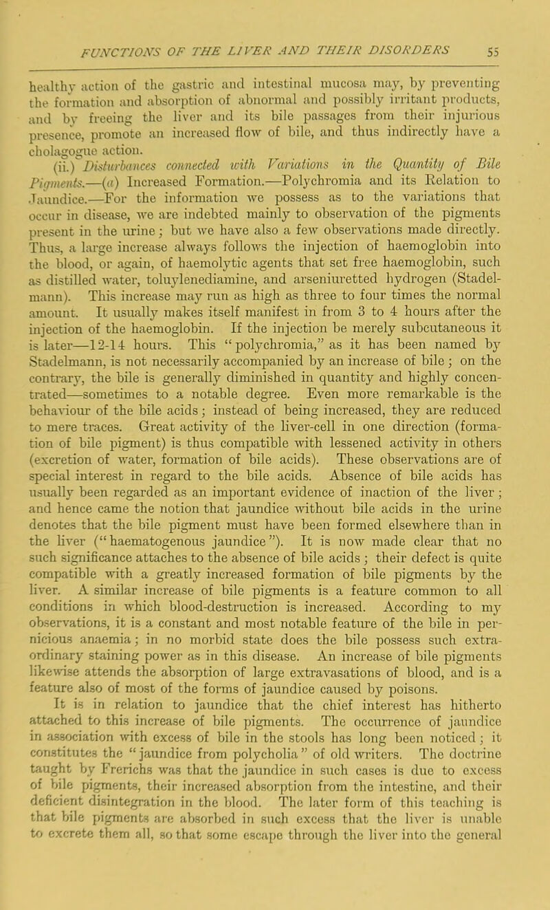 healthy action of the gastric and intestinal mucosa may, by preventing the formation and absorption of abnormal and possibly irritant products, and bv freeing the liver and its bile passages from their injurious presence, promote an increased flow of bile, and thus indirectly have a cholagogue action. (ii.) Disturbances connected with Variations in the Quantity of Bile Pigments.—(a) Increased Formation.—Polychromia and its Relation to Jaundice.—For the information we possess as to the variations that occur in disease, we are indebted mainly to observation of the pigments present in the urine; but we have also a few observations made directly. Thus, a large increase always follows the injection of haemoglobin into the blood, or again, of haemolytic agents that set free haemoglobin, such as distilled water, toluylenediamine, and arseniuretted hydrogen (Stadel- mann). This increase may run as high as three to four times the normal amount. It usually makes itself manifest in from 3 to 4 hours after the injection of the haemoglobin. If the injection be merely subcutaneous it is later—12-14 hour's. This “ polychromia,” as it has been named by Stadelmann, is not necessarily accompanied by an increase of bile ; on the contrary, the bile is generally diminished in quantity and highly concen- trated—sometimes to a notable degree. Even more remarkable is the behaviour of the bile acids; instead of being increased, they are reduced to mere traces. Great activity of the liver-cell in one direction (forma- tion of bile pigment) is thus compatible with lessened activity in others (excretion of water, formation of bile acids). These observations are of special interest in regard to the bile acids. Absence of bile acids has usually been regarded as an important evidence of inaction of the liver ; and hence came the notion that jaundice without bile acids in the urine denotes that the bile pigment must have been formed elsewhere than in the liver (“ haematogenous jaundice ”). It is now made clear that no such significance attaches to the absence of bile acids ; their defect is quite compatible with a greatly increased formation of bile pigments by the liver. A similar increase of bile pigments is a feature common to all conditions in which blood-destruction is increased. According to my observations, it is a constant and most notable feature of the bile in per- nicious anaemia; in no morbid state does the bile possess such extra- ordinary staining power as in this disease. An increase of bile pigments likewise attends the absorption of large extravasations of blood, and is a feature also of most of the forms of jaundice caused by poisons. It is in relation to jaundice that the chief interest has hitherto attached to this increase of bile pigments. The occurrence of jaundice in association with excess of bile in the stools has long been noticed; it constitutes the “ jaundice from polycholia ” of old writers. The doctrine taught by Frerichs was that the jaundice in such cases is due to excess of bile pigments, their increased absorption from the intestine, and their deficient disintegration in the blood. The later form of this teaching is that bile pigments are absorbed in such excess that the liver is unable to excrete them all, so that some escape through the liver into the general