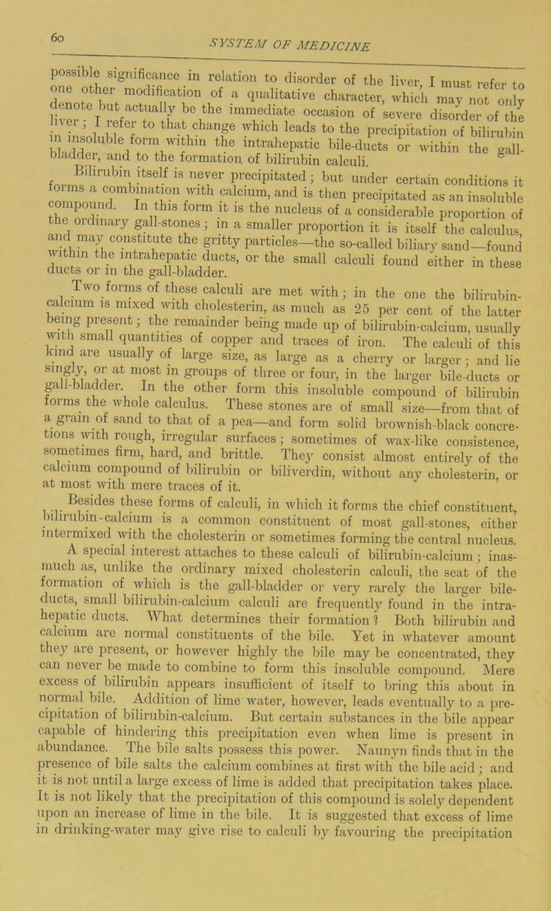 SYSTEM OF MEDICINE possible significance in relation to disorder of the liver I must refer to one other modification of a qualitative character, whTch rTy not 0„!v denote but actuahy be the immediate occasion of severe disorder of the t0 change which leads to the precipitation of bilirubin nsolublefmmiuathiT, the intrahepatic bile-ducts or within the gall- bladder, and to the formation of bilirubin calculi. form^nn^-tSf iS neI6r feciPitated 1 but ^der certain conditions it co,,o TWrnf' calcium, and is then precipitated as an insoluble compound. In this form it is the nucleus of a considerable proportion of the ordinary gall-stones ; in a smaller proportion it is itself the calculus and may constitute the gritty particles—the so-called biliary sand—found jithui the intrahepatic ducts, or the small calculi found either in these ducts or in the gall-bladder. Two forms of these calculi are met with; in the one the bilirubin- calcium is mixed with cholesterm, as much as 25 per cent of the latter being present; the remainder being made up of bilirubin-calcium, usually with small quantities of copper and traces of iron. The calculi of this kind are usually of large size, as large as a cherry or larger; and lie S1n m m at m°St ln groups of three or four, in the larger bile-ducts or gall-bladder In the other form this insoluble compound of bilirubin orrns the whole calculus. These stones are of small size—from that of a grain of sand to that of a pea—and form solid brownish-black concre- tions with rough, irregular surfaces; sometimes of wax-like consistence, sometimes firm, hard, and brittle. They consist almost entirely of the calcium compound of bilirubin or biliverdin, without any cholesterin, or at most with mere traces of it. Besides these forms of calculi, in which it forms the chief constituent, bilirubin-calcium is a common constituent of most gall-stones, either intermixed with the cholesterin or sometimes forming the central nucleus. A special interest attaches to these calculi of bilirubin-calcium; inas- much as, unlike the ordinary mixed cholesterin calculi, the seat of the oimation of which is the gall-bladder or very rarely the larger bile- ducts, small bilirubin-calcium calculi are frequently found in the intra- hepatic duets. What determines their formation 1 Both bilirubin and calcium are normal constituents of the bile. Yet in whatever amount they are present, or however highly the bile may be concentrated, they can never be made to combine to form this insoluble compound. Mere excess of bilirubin appears insufficient of itself to bring this about in normal bile. Addition of lime water, however, leads eventually to a pre- cipitation of bilirubin-calcium. But certain substances in the bile apjrear capable of hindering this precipitation even when lime is present in abundance. The bile salts possess this power. Naunyn finds that in the presence of bile salts the calcium combines at first with the bile ac-id ; and it is not until a large excess of lime is added that precipitation takes place. It is not likely that the precipitation of this compound is solely dependent upon an increase of lime in the bile. It is suggested that excess of lime in drinking-water may give rise to calculi by favouring the precipitation