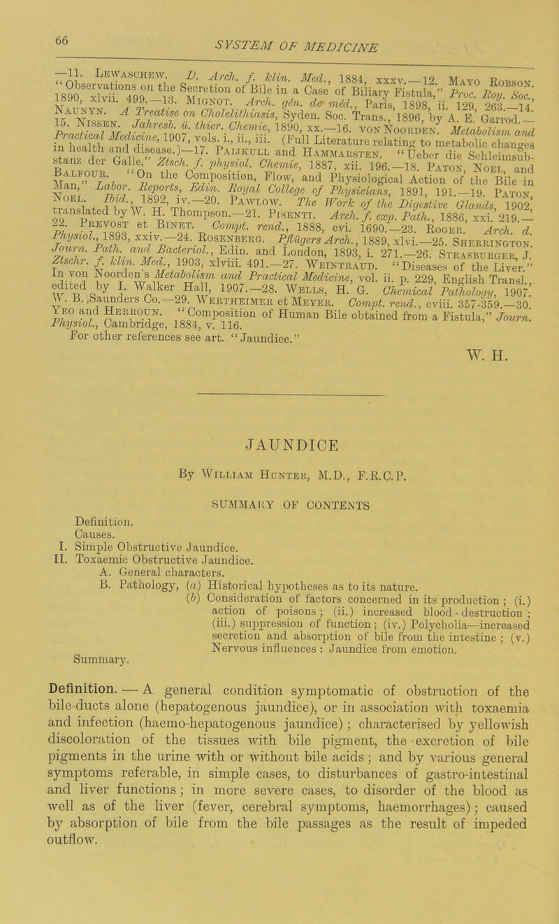 “ A)' „ LTASCHE'J,‘ cP' Arch f‘ klin' Med-> 1884> xxxv. —12. Mayo Robson lo^sclya.t.10ns 0,1 the Secretion of Bile in a Case of Biliary Fistula ” i? ty, b. , xlvn. 499. 13. Mtonot. Arch. gin. do mid., Paris 1898 ii. 129 263* 14* f5AUSE/ fPefP° ?.n.Cholelithiasis, Syden. Soc. Trans.,’l896, by A. E.’ Garrod.— lo. Inissen. Jalircsb. u. thier. Chcrnte, 1890, xx.—16. VONNoorden Metabolism am/ ^health Si!!'’ T-V Hi- (^Literature relating to metabolic changes tan £ GDle '- Ad- /■ ?AIJK,ULAand Hammarsten. “Ueber die Schlehnsub- stanz dei Galle, Ztsch.f. physiol. Chemie, 188/, xii. 196.—18. Baton Noei and , °,!1 th® C°“Position, FlfJ«', and Physiological Action of the Bile in itan, Labor. Reports, Edm. Royal Collecje of Physicians, 1891, 191.—19. Baton . 0E*V . ’'r- 20. Pawlow. The Work of the Digestive Glands, 1902’ tianslated by \\a IL Thompson.-21. Pisentx. Arch. f. exp. Path., 1886, xxi. 219 - ^Leevost et Bxnet. Compt. rend., 1888, cvi. 1690.—23. Roger. Arch. d. Rum, 24. Rosenberg. Pfliigers Arch., 1889, xlvi.— 25. Sherrington. down. lath, awl Bactenol., Edm. and London, 1893, i. 271 26 Strasburper T Ztsehr. f Min. Med 1903, xlviii. 491.-27. Weintraud. »Diseased0^^^ LjT0'1 Noordenis Metabolism and Practical Medicine, vol. ii. p. 229, English Transl W Hd«by i' Wn kerooHi ’ 1907—28. Wells, H. G. Chemical Pathology, 1907! . B. pSaundeis Co. 29. M ertheimer et Meyer. Compt. rend., cviii. 357-359.—30 \eo and Herroun. ‘‘Composition of Human Bile obtained from a Fistula,” Journ. Physiol., Cambridge, 1884, v. 116. For other references see art. “Jaundice.” W. H. JAUNDICE By William Hunter, M.D., F.R.C.P. SUMMARY OF CONTENTS Definition. Causes. I. Simple Obstructive Jaundice. II. Toxaemic Obstructive Jaundice. A. General characters. B. Pathology, (a) Historical hypotheses as to its nature. {b) Consideration of factors concerned in its production ; (i.) action ot poisons; (ii.) increased blood - destruction ; (iii.) suppression of function; (iv.) Polycholia—increased secretion and absorption of bile from the intestine ; (v.) Nervous influences : Jaundice from emotion. Summary. Definition. — A general condition symptomatic of obstruction of the bile-ducts alone (hepatogenous jaundice), or in association with toxaemia and infection (haemo-hepatogenous jaundice); characterised by yellowish discoloration of the tissues with bile pigment, the excretion of bile pigments in the urine with or without bile acids; and by various general symptoms referable, in simple cases, to disturbances of gastro-intestinal and liver functions; in more severe cases, to disorder of the blood as well as of the liver (fever, cerebral symptoms, haemorrhages); caused by absorption of bile from the bile passages as the result of impeded outflow.