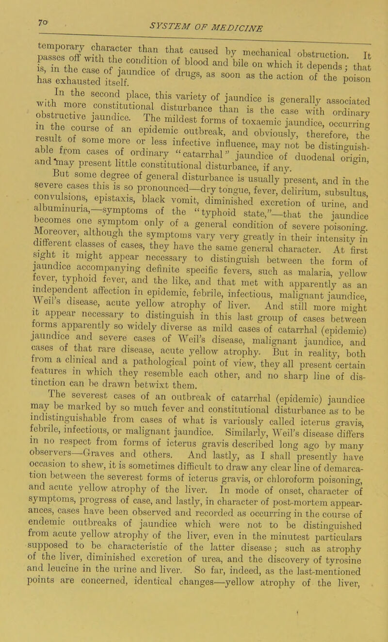 2!? fcl?:in tbafc caused by mechanical obstruction It fs Tn thc W ?e con5htlon of blood and bile on which it depends •' that h^s exhausted itsilT ^ “ S°°n aS the action poison In the second place, this variety of jaundice is generally associated with more constitutional disturbance than is the ca^ wdl/ n^H, ~VG jaUnfdlCe‘ Th,e mildeSt f°rms of toxaemic jaundice, occurring resu t ofTi° an Cp,;!CnUC °utbreak> and obviously, therefore, thf re ult of some more or less infective influence, may not be distinguish- able from cases of ordinary “catarrhal” jaundice of duodenal origin and may present little constitutional disturbance, if any. g ’ But some degree of general disturbance is usually present and in the severe cases this is so pronounced—dry tongue, fever, delirium, subsultus onvulsions, epistaxis, black vomit, diminished excretion of urine and albuminuria,-symptoms of the “typhoid state,’’-that the jaundice becomes one symptom only of a general condition of severe poisoning £ PnT;i Uf the srptrs ^ Ver^ - their intensity fn diffeient classes of cases, they have the same general character. At first sight it might appear necessary to distinguish between the form of jaundice accompanying definite specific fevers, such as malaria, yellow fever, typhoid fever, and the like, and that met with apparently as an W menjenfc affecfclon 111 eP'demic, febrile, infectious, malignant jaundice, eils disease, acute yellow atrophy of liver. And still more might it appear necessary to distinguish in this last group of cases between toi ms apparently so widely diverse as mild cases of catarrhal (epidemic) jaundice and severe cases of Weil’s disease, malignant jaundice, and cases of that rare disease, acute yellow atrophy. But in reality, both from a cbmca and a pathological point of view, they all present certain features in which they resemble each other, and no sharp line of dis- tinction can be drawn betwixt them. The severest cases of an outbreak of catarrhal (epidemic) jaundice may be marked by so much fever and constitutional disturbance as to be indistinguishable from cases of what is variously called icterus gravis, e >rile, infectious, or malignant jaundice. Similarly, Weil’s disease differs in no respect from forms of icterus gravis described long ago by many observers—Graves and others. And lastly, as I shall presently have occasion to shew, it is sometimes difficult to draw any clear line of demarca- tion between the severest forms of icterus gravis, or chloroform poisoning, and acute yellow atrophy of the liver. In mode of onset, character of symptoms, progress of case, and lastly, in character of post-mortem appear- ances, cases have been observed and recorded as occurring in the course of endemic outbreaks of jaundice which were not to be distinguished from acute yellow atrophy of the liver, even in the minutest particulars supposed to be characteristic of the latter disease; such as atrophy of the liver, diminished excretion of urea, and the discovery of tyrosine and leucine in the urine and liver. So far, indeed, as the last-mentioned points are concerned, identical changes—yellow atrophy of the liver,