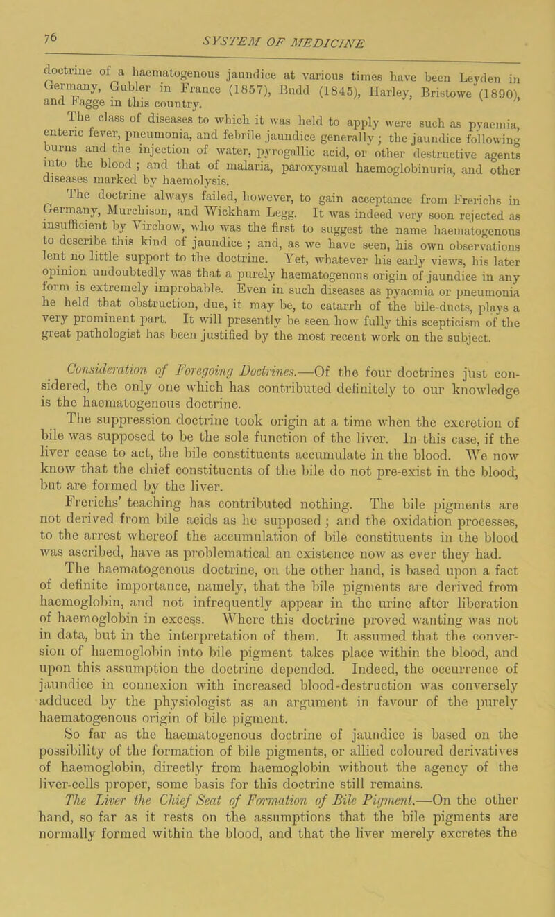 doctrine ol a liaematogenous jaundice at various times have been Leyden in Germany, Gubler in France (1857), Budd (1845), Harley, Eristowe (1890) and hagge m this country. v The class of diseases to which it was held to apply were such as pyaemia enteric fever, pneumonia, and febrile jaundice generally ; the jaundice following burns and the injection of water, pyrogallic acid, or other destructive agents into the blood ; and that of malaria, paroxysmal haemoglobinuria, and other diseases marked by haemolysis. The doctrine always failed, however, to gain acceptance from Frerichs in Germany, Murchison, and Wickham Legg. It was indeed very soon rejected as insufficient by Virchow, who was the first to suggest the name liaematogenous to describe this kind of jaundice ; and, as we have seen, his own observations lent no little support to the doctrine. Yet, whatever his early views, his later opinion undoubtedly was that a purely haematogenous origin of jaundice in any loim is extremely improbable. Even in such diseases as pyaemia or pneumonia he held that obstruction, due, it may be, to catarrh of the bile-ducts, plays a very prominent part. It will presently be seen how fully this scepticism of the great pathologist has been justified by the most recent work on the subject. Consideration of Foregoing Doctrines.—Of the four doctrines just con- sidered, the only one which has contributed definitely to our knowledge is the haematogenous doctrine. The suppression doctrine took origin at a time when the excretion of bile was supposed to be the sole function of the liver. In this case, if the liver cease to act, the bile constituents accumulate in the blood. We now know that the chief constituents of the bile do not pre-exist in the blood, but are formed by the liver. Frerichs’ teaching has contributed nothing. The bile pigments are not derived from bile acids as he supposed; and the oxidation processes, to the arrest whereof the accumulation of bile constituents in the blood was ascribed, have as problematical an existence now as ever they had. The haematogenous doctrine, on the other hand, is based upon a fact of definite importance, namely, that the bile pigments are derived from haemoglobin, and not infrequently appear in the urine after liberation of haemoglobin in excels. Where this doctrine proved wanting was not in data, but in the interpretation of them. It assumed that the conver- sion of haemoglobin into bile pigment takes place within the blood, and upon this assumption the doctrine depended. Indeed, the occurrence of jaundice in connexion with increased blood-destruction was conversely adduced by the physiologist as an argument in favour of the purely haematogenous origin of bile pigment. So far as the haematogenous doctrine of jaundice is based on the possibility of the formation of bile pigments, or allied coloured derivatives of haemoglobin, directly from haemoglobin without the agency of the liver-cells proper, some basis for this doctrine still remains. The Liver the Chief Seat of Formation of Bile Pigment.—On the other hand, so far as it rests on the assumptions that the bile pigments are normally formed within the blood, and that the liver merely excretes the