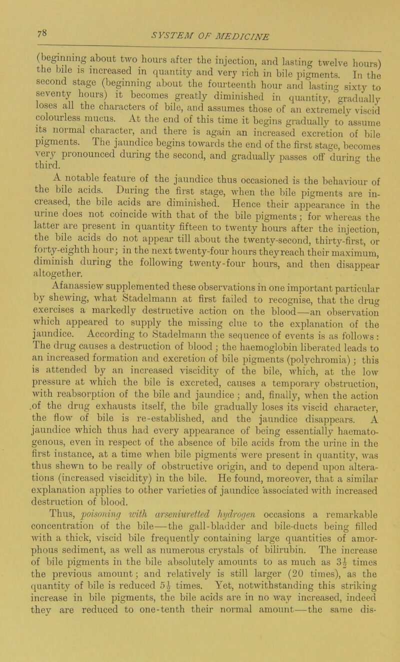 (beginning about two hours after the injection, and lasting twelve hours) the bile is increased in quantity and very rich in bile pigments. In the second stage (beginning about the fourteenth hour and lasting sixty to seventy hours) it becomes greatly diminished in quantity, gradually loses all the characters of bile, and assumes those of an extremely viscid colourless mucus. At the end of this time it begins gradually to assume its normal character, and there is again an increased excretion of bile pigments. The jaundice begins towards the end of the first stage, becomes A'ery pronounced during the second, and gradually passes off during the third. A notable feature of the jaundice thus occasioned is the behaviour of the bile acids. During the first stage, when the bile pigments are in- creased, the bile acids are diminished. Hence their appearance in the urine does not coincide with that of the bile pigments; for whereas the latter are present in quantity fifteen to twenty hours after the injection, the bile acids do not appear till about the twenty-second, thirty-first, or forty-eighth hour; in the next twenty-four hours theyreach their maximum, diminish during the following twenty-four hours, and then disappear altogether. Afanassiew supplemented these observations in one important particular by shewing, what Stadelmann at first failed to recognise, that the drug exercises a markedly destructive action on the blood—an observation which appeared to supply the missing clue to the explanation of the jaundice. According to Stadelmann the sequence of events is as follows: The drug causes a destruction of blood ; the haemoglobin liberated leads to an increased formation and excretion of bile pigments (polychromia) ; this is attended by an increased viscidity of the bile, which, at the low pressure at which the bile is excreted, causes a temporary obstruction, with reabsorption of the bile and jaundice; and, finally, when the action .of the drug exhausts itself, the bile gradually loses its viscid character, the flow of bile is re-established, and the jaundice disappears. A jaundice which thus had every appearance of being essentially haemato- genous, even in respect of the absence of bile acids from the urine in the first instance, at a time when bile pigments were present in quantity, was thus shewn to be really of obstructive origin, and to depend upon altera- tions (increased viscidity) in the bile. He found, moreover, that a similar explanation applies to other varieties of jaundice associated with increased destruction of blood. Thus, poisoning with arseniuretted hydrogen occasions a remarkable concentration of the bile—the gall-bladder and bile-ducts being filled with a thick, viscid bile frequently containing large quantities of amor- phous sediment, as well as numerous crystals of bilirubin. The increase of bile pigments in the bile absolutely amounts to as much as 31 times the previous amount; and relatively is still larger (20 times), as the quantity of bile is reduced 5£ times. Yet, notwithstanding this striking increase in bile pigments, the bile acids are in no way increased, indeed they are reduced to one-tenth their normal amount—the same dis-