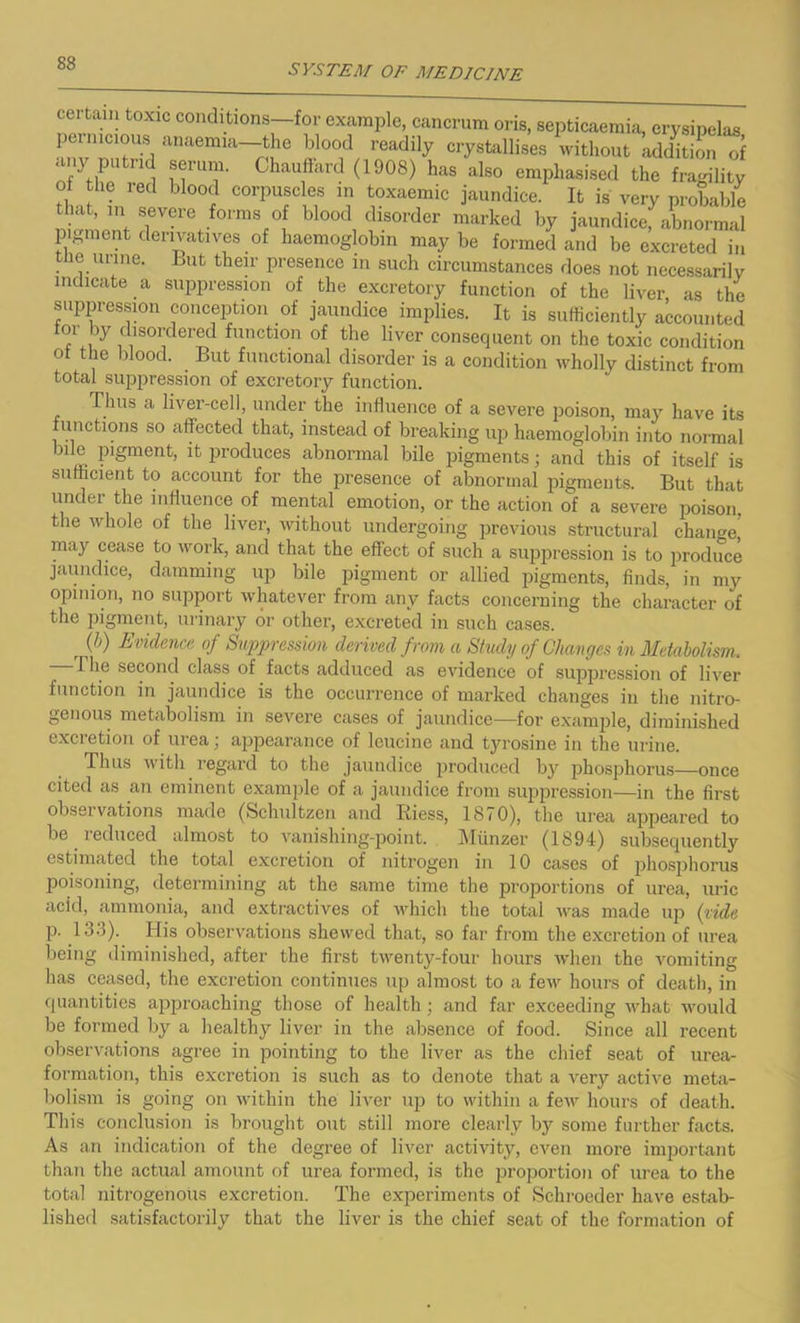 certain toxic conditions—for example, cancrum oris, septicaemia, erysipelas pernicious anaemia-the blood readily crystallises without addition of any putrid serum. Chauffard (1908) has also emphasised the fragility of the red blood corpuscles in toxaemic jaundice. It is very probable that, m severe forms of blood disorder marked by jaundicefabnormal pigment derivatives of haemoglobin may be formed and be excreted in tne urine. But their presence in such circumstances does not necessarily indicate a suppression of the excretory function of the liver as the suppression conception of jaundice implies. It is sufficiently accounted tor by disordered function of the liver consequent on the toxic condition of the blood. But functional disorder is a condition wholly distinct from total suppression of excretory function. Thus a liver-cell, under the influence of a severe poison, may have its functions so affected that, instead of breaking up haemoglobin into normal bile pigment, it produces abnormal bile pigments; and this of itself is sufficient to account for the presence of abnormal pigments. But that under the influence of mental emotion, or the action of a severe poison, the whole of the liver, without undergoing previous structural change may cease to work, and that the effect of such a suppression is to produce jaundice, damming up bile pigment or allied pigments, finds, in my opinion, no support whatever from any facts concerning the character of the pigment, urinary or other, excreted in such cases. (b) Evidence of Suppression derived from a Study of Changes in Metabolism. I he second class of facts adduced as evidence of suppression of liver function in jaundice is the occurrence of marked changes in the nitro- genous metabolism in severe cases of jaundice—for example, diminished excretion of urea; appearance of leucine and tyrosine in the urine. Thus with regard to the jaundice produced by phosphorus—once cited as an eminent example of a jaundice from suppression—in the first obseivations made (Schultzen and Riess, 1870), the urea appeared to be ieduced almost to vanishing-point. Miinzer (1894) subsequently estimated the total excretion of nitrogen in 10 cases of phosphorus poisoning, determining at the same time the proportions of urea, uric acid, ammonia, and extractives of which the total was made up (vide p. 133). His observations shewed that, so far from the excretion of urea being diminished, after the first twenty-four hours when the vomiting has ceased, the excretion continues up almost to a few hours of death, in quantities approaching those of health; and far exceeding what would be formed by a healthy liver in the absence of food. Since all recent observations agree in pointing to the liver as the chief seat of urea- formation, this excretion is such as to denote that a very active meta- bolism is going on within the liver up to within a few hours of death. This conclusion is brought out still more clearly by some further facts. As an indication of the degree of liver activity, even more important than the actual amount of urea formed, is the proportion of urea to the total nitrogenous excretion. The experiments of Schrocder have estab- lished satisfactorily that the liver is the chief seat of the formation of