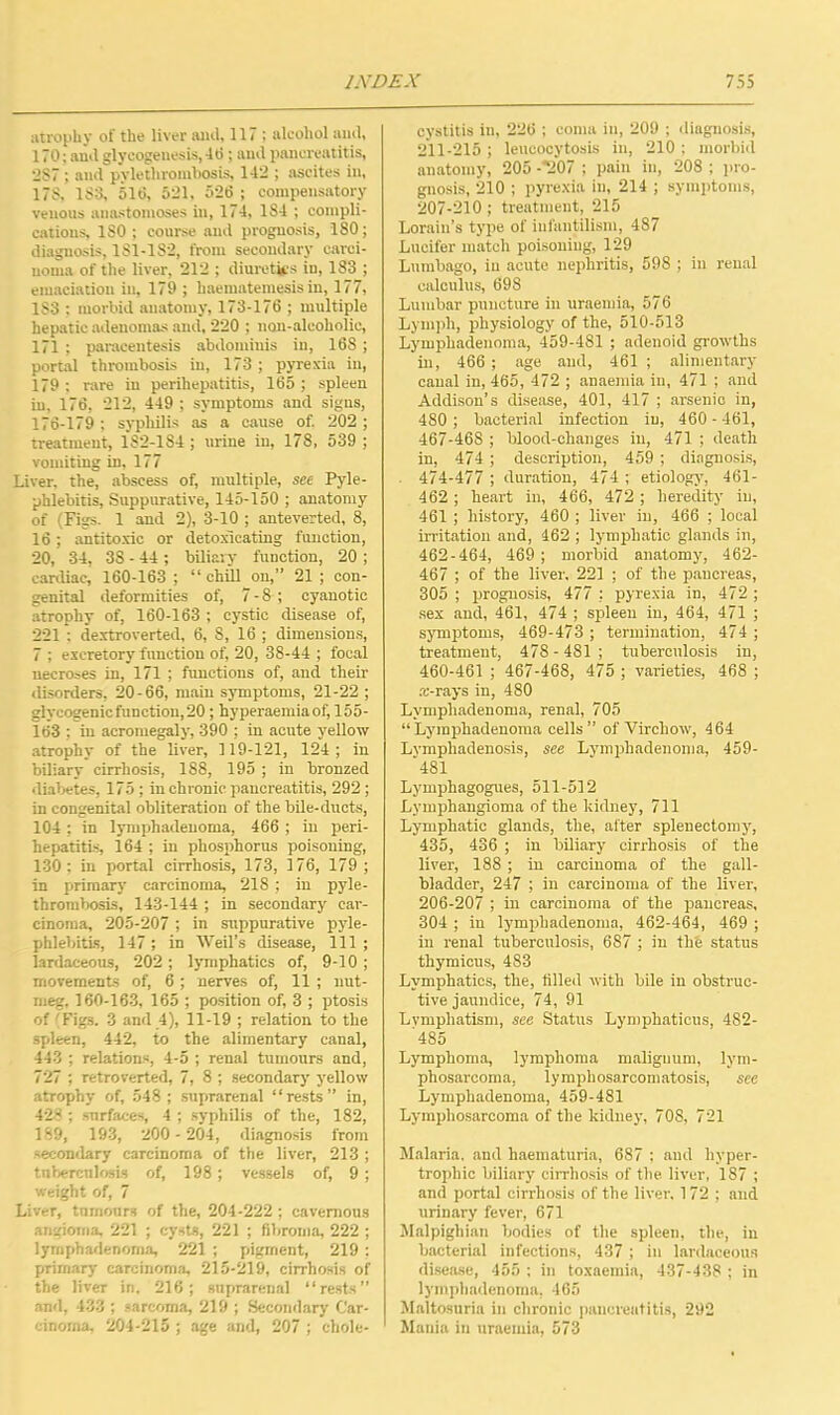 atrophy of the liver ami, 117 ; alcohol ami, 170; and glyeogenesis, 40 ; and pancreatitis, 2S7 ; and pvlethrombosis, 142 ; ascites in, 178, 153, 510, 521, 526 ; compensatory venous anastomoses in, 174, 1S4 ; compli- cations, 180; course and prognosis, 180; diagnosis, 1S1-1S2, from secondary carci- noma of the liver, 212 ; diuretics in, 183 ; emaciation in, 179 ; haematemesis in, 177, 1S3 ; morbid anatomy, 173-176 ; multiple hepatic adenomas and, 220 ; non-alcoholic, 171 ; paracentesis abdominis in, 168 ; portal thrombosis in, 173; pyrexia in, 179 : rare in perihepatitis, 165 ; spleen in, 176, 212, 449 ; symptoms and signs, 176-179 ; syphilis as a cause of. 202; treatment, 1S2-1S4 ; urine in, 178, 539 ; vomiting in, 177 Liver, the, abscess of, multiple, see Pyle- phlebitis, Suppurative, 145-150 ; anatomy of (Figs. 1 and 2), 3-10 ; anteverted, 8, 16; antitoxic or detoxicating function, 20, 34, 3S - 44 ; biliary function, 20 ; cardiac, 160-163 ; “ chill on,” 21 ; con- genital deformities of, 7 - 8 ; cyanotic atrophy of, 160-163 ; cystic disease of, 221 : dextroverted, 6, 8, 16 ; dimensions, 7 ; excretory function of, 20, 38-44 ; focal necroses in, 171 ; functions of, and their disorders, 20-66, main symptoms, 21-22 ; glycogenic function,20; hyperaemiaof, 155- 163 ; in acromegaly, 390 ; in acute yellow atrophy of the liver, 119-121, 124; in biliary cirrhosis, 188, 195 ; in bronzed diabetes, 175; in chronic pancreatitis, 292 ; in congenital obliteration of the bile-ducts, 104 ; in lymphadeuoma, 466 ; in peri- hepatitis, 164 ; in phosphorus poisoning, 130; in portal cirrhosis, 173, 176, 179 ; in primary carcinoma, 218 ; in pyle- thrombosis, 143-144 ; in secondary car- cinoma, 205-207 ; in suppurative pyle- phlebitis, 147 ; in Weil’s disease, 111 ; lardaceous, 202; lymphatics of, 9-10 ; movements of, 6 ; nerves of, 11 ; nut- meg, 160-163, 165 ; position of, 3 ; ptosis of 'Figs. 3 and 4), 11-19 ; relation to the spleen, 442, to the alimentary canal, 443 ; relations, 4-5 ; renal tumours and, 727 ; retro verted, 7, 8 ; secondary yellow atrophy of, 548 ; suprarenal “rests” in, 428 ; surfaces, 4 ; .syphilis of the, 182, 189, 193, 200-204, diagnosis from secondary carcinoma of the liver, 213 ; tuberculosis of, 198 ; vessels of, 9 ; weight of, 7 Liver, tumours of the, 204-222 ; cavernous angioma, 221 ; cysts, 221 ; fibroma, 222 ; lymphadeuoma, 221 ; pigment, 219 : primary carcinoma, 215-219, cirrhosis of the liver in. 216; suprarenal “rests” and, 433 ; sarcoma, 219 ; Secondary Car- cinoma, 204-215 ; age and, 207 ; chole- cystitis in, 226 ; coma in, 209 ; diagnosis, 211-215 ; leucocytosis in, 210 ; morbid anatomy, 205 -'207 ; pain in, 208 ; pro- gnosis, 210 ; pyrexia in, 214 ; symptoms, 207-210 ; treatment, 215 Lorain’s type of infantilism, 487 Lucifer match poisoning, 129 Lumbago, in acute nephritis, 598 ; in renal calculus, 698 Lumbar puncture in uraemia, 576 Lymph, physiology of the, 510-513 Lymphadenoma, 459-481 ; adenoid growths in, 466 ; age and, 461 ; alimentary canal in, 465, 472 ; anaemia in, 471 ; and Addison’s disease, 401, 417 ; arsenic in, 480 ; bacterial infection in, 460-461, 467-468 ; blood-changes in, 471 ; death in, 474 ; description, 459 ; diagnosis, 474-477 ; duration, 474 ; etiology, 461- 462; heart in, 466, 472 ; heredity in, 461 ; history, 460 ; liver in, 466 ; local irritation and, 462 ; lymphatic glands in, 462-464, 469 ; morbid anatomy, 462- 467 ; of the liver, 221 ; of the pancreas, 305 ; prognosis, 477 : pyrexia in, 472; sex and, 461, 474 ; spleen in, 464, 471 ; symptoms, 469-473 ; termination, 474 ; treatment, 478-481; tuberculosis in, 460-461 ; 467-468, 475 ; varieties, 468 ; .-B-rays in, 480 Lymphadenoma, renal, 705 “Lymphadenoma cells” of Virchow, 464 Lvmphadenosis, see Lymphadenoma, 459- '481 Lymphagogues, 511-512 Lymphangioma of the kidney, 711 Lymphatic glands, the, after splenectomy, 435, 436 ; in biliary cirrhosis of the liver, 188 ; in carcinoma of the gall- bladder, 247 ; in carcinoma of the liver, 206-207 ; in carcinoma of the pancreas, 304 ; in lymphadenoma, 462-464, 469 ; in renal tuberculosis, 687 ; in the status thymicus, 483 Lymphatics, the, filled with bile in obstruc- tive jaundice, 74, 91 Lvmphatism, see Status Lymphaticus, 482- '485 Lymphoma, lymphoma maliguum, lym- phosarcoma, lymphosarcomatosis, see Lymphadenoma, 459-481 Lymphosarcoma of the kidney, 708, 721 Malaria, and haematuria, 687 ; and hyper- trophic biliary cirrhosis of the liver, 187 ; and portal cirrhosis of the liver, 172 ; and urinary fever, 671 Malpighian bodies of the spleen, the, in bacterial infections, 437 ; in lardaceous disease, 455 ; in toxaemia, 437-438 : in lymphadenoma, 465 Maltosuria in chronic pancreatitis, 292 Mania in uraemia, 573
