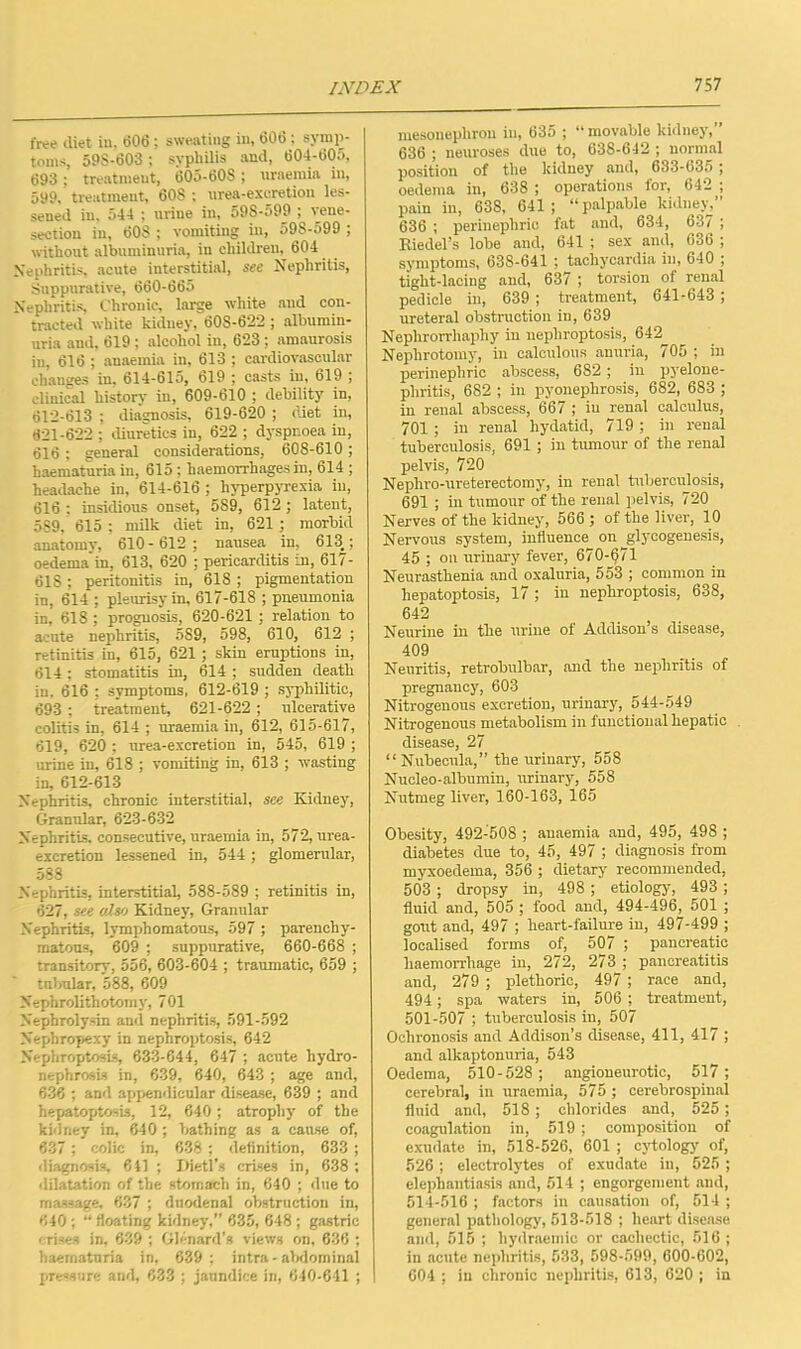 free diet in, 606; sweating in, 606 ; symp- toms, 59S-603 ; syphilis and, 604-605, 693; treatment, 605-60S; uraemia in, 599. treatment, 60S ; urea-excretion les- sened in, 544 ; urine in, 59S-599 ; vene- section in, 60S ; vomiting in, 59S-599 ; without albuminuria, in children, 604 Nephritis, acute interstitial, see Nephritis, Suppurative, 660-665 Nephritis, Chronic, large white and con- tracted white kidney, 60S-622 ; albumin- uria and, 619 ; alcohol in, 623; amaurosis in, 616 ; anaemia in, 613 ; cardiovascular changes in, 614-615, 619 ; casts in, 619 ; clinical liistorv in, 609-610 ; debility in, 612-613 ; diagnosis, 619-620 ; diet in, 821-622 ; diuretics in, 622 ; dyspnoea in, 616 ; general considerations, 608-610 ; haematuria in, 615; haemorrhages in, 614 ; headache in, 614-616 ; hyperpyrexia in, 616 : insidious onset, 589, 612 ; latent, 5S9, 615 ; milk diet in, 621 ; morbid anatomy, 610-612 ; nausea in, 613.; oedema in, 613, 620 ; pericarditis in, 617- 61S ; peritonitis in, 618 ; pigmentation in, 614 ; pleurisy in, 617-618 ; pneumonia in, 618 ; prognosis, 620-621 ; relation to acnte nephritis, 5S9, 598, 610, 612 ; retinitis in, 615, 621 ; skin eruptions in, 614; stomatitis in, 614 ; sudden death in. 616 ; symptoms, 612-619 ; syphilitic, 693 ; treatment, 621-622; ulcerative colitis in, 614 ; uraemia in, 612, 615-617, 619, 620 ; urea-excretion in, 545, 619 ; urine in, 618 ; vomiting in, 613 ; wasting in, 612-613 Nephritis, chronic interstitial, see Kidney, Granular, 623-632 Nephritis, consecutive, uraemia in, 572, urea- excretion lessened in, 544 ; glomerular, 588 Nephritis, interstitial, 588-589 ; retinitis in, 627, see also Kidney, Granular Nephritis, lymphomatous, 597 ; parenchy- matous, 609 ; suppurative, 660-668 ; transitory, 556, 603-604 ; traumatic, 659 ; tnbular, 588, 609 Nephrolithotomy, 701 Nephrolysin and nephritis, 591-592 Nephropexy in nephroptosis, 642 Nephroptosis, 633-644, 647 ; acute hydro- nephrosis in, 639, 640, 643 ; age and, 636 ; and appendicular disease, 639 ; and hepatoptosis, 12, 640; atrophy of the kidney in, 640 ; bathing as a cause of, 637 ; colic in, 638 ; definition, 633 ; diagnosis, 641 ; Iiietl's crises in, 638 ; dilatation of the stomach in, 640 ; due to massage. 637 ; duodenal obstruction in, 640; “ floating kidney,” 635, 648 ; gastric crises in, 639 ; Glenard's views on, 636 ; haematuria in, 639 ; intra - abdominal pressure and, 633 ; jaundice in, 640-641 ; mesonephron in, 635 ; “movable kidney, 636 ; neuroses due to, 638-642 ; normal position of the kidney and, 633-635 ; oedema in, 638 ; operations for, 642 ; pain in, 638, 641 ; “palpable kidney, 636 ; perinephric fat and, 634, 637 ; Kiedel’s lobe and, 641 ; sex and, 636 ; symptoms, 638-641 ; tachycardia in, 640 ; tight-lacing and, 637 ; torsion of renal pedicle in, 639 ; treatment, 641-643 ; ureteral obstruction in, 639 Nephrorrhaphy in nephroptosis, 642 Nephrotomy, in calculous anuria, 705 ; in perinephric abscess, 682 ; in pyelone- phritis, 682 ; in pyonephrosis, 682, 683 ; in renal abscess, 667 ; in renal calculus, 701 ; in renal hydatid, 719 ; in renal tuberculosis, 691 ; in tumour of the renal pelvis, 720 Nephro-ureterectomy, in renal tuberculosis, 691 ; in tumoirr of the renal pelvis, 720 Nerves of the kidney, 566 ; of the liver, 10 Nervous system, influence on ^glycogenesis, 45 ; on urinary fever, 670-671 Neurasthenia and oxaluria, 553 ; common in hepatoptosis, 17; in nephroptosis, 638, 642 Neurine in the urine of Addison’s disease, 409 Neuritis, retrobulbar, and the nephritis of pregnancy, 603 Nitrogenous excretion, urinary, 544-549 Nitrogenous metabolism in functional hepatic . disease, 27 “Nubecula,” the urinary, 558 Nucleo-albumin, urinary, 558 Nutmeg liver, 160-163, 165 Obesity, 492-508 ; anaemia and, 495, 498 ; diabetes due to, 45, 497 ; diagnosis from myxoedema, 356 ; dietary' recommended, 503 ; dropsy in, 498 ; etiology, 493 ; fluid and, 505 ; food and, 494-496, 501 ; gout and, 497 ; heart-failure in, 497-499 ; localised forms of, 507 ; pancreatic haemorrhage in, 272, 273 ; pancreatitis and, 279 ; plethoric, 497 ; race and, 494; spa waters in, 506 ; treatment, 501-507 ; tuberculosis in, 507 Ochronosis and Addison’s disease, 411, 417 ; and alkaptonuria, 543 Oedema, 510-528 ; angioneurotic, 517; cerebral, in uraemia, 575 ; cerebrospinal fluid and, 518; chlorides and, 525; coagulation in, 519 ; composition of exudate in, 518-526, 601 ; cytology of, 526; electrolytes of exudate in, 525 ; elephantiasis and, 514 ; engorgement and, 514-516 ; factors in causation of, 514 ; general pathology, 513-518 ; heart disease and, 515 ; hydrnemic or cachectic, 516; in acute nephritis, 533, 598-599, 600-602, 604 ; in chronic nephritis, 613, 620 ; in