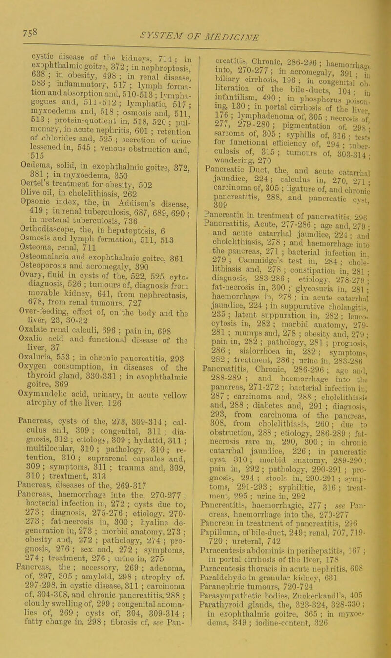 cystic disease of the kidneys, 714 ; in exophthalmic goitre, 372; in nephroptosis, 638 ; in obesity, 498 ; in renal disease, oS3 ; inflammatory, 517 ; lymph forma- tion and absorption and, 510-513; lympha- gogues and, 511-512; lymphatic, 517; myxoedema and, 518 ; osmosis and, 511, 513 ; protein-quotient in, 518, 520 ; pul- nionary, in acute nephritis, 601 ; retention of chlorides and, 525 ; secretion of urine lessened in, 546 ; venous obstruction and, 515 Oedema, solid, in exophthalmic goitre, 372, 381 ; in myxoedema, 350 Oertel’s treatment for obesity, 502 Olive oil, in cholelithiasis, 262 Opsonic index, the, in Addison’s disease, 419 ; in renal tuberculosis, 687, 689, 690 ; in ureteral tuberculosis, 736 Orthodiascope, the, in hepatoptosis, 6 Osmosis and lymph formation, 511, 513 Osteoma, renal, 711 Osteomalacia and exophthalmic goitre, 361 Osteoporosis and acromegaly, 390 Ovary, fluid in cysts of the, 522, 525, cyto- diagnosis, 526 ; tumours of, diagnosis from movable kidney, 641, from uephrectasis, 678, from renal tumours, 727 Over-feeding, effect of, on the body and the liver, 23, 30-32 Oxalate renal calculi, 696 ; pain in, 698 Oxalic acid and functional disease of the liver, 37 Oxaluria, 553 ; in chronic pancreatitis, 293 Oxygen consumption, in diseases of the thyroid gland, 330-331 ; in exophthalmic goitre, 369 Oxymandelic acid, urinary, in acute yellow atrophy of the liver, 126 Pancreas, cysts of the, 273, 309-314 ; cal- culus and, 309; congenital, 311; dia- gnosis, 312 ; etiology, 309 ; hydatid, 311 ; multilocular, 310; pathology, 310 ; re- tention, 310 ; suprarenal capsules and, 309 ; symptoms, 311 ; trauma and, 309, 310 ; treatment, 313 Pancreas, diseases of the, 269-317 Pancreas, haemorrhage into the, 270-277 ; bacterial infection in, 272 ; cysts due to, 273 ; diagnosis, 275-276 ; etiology, 270- 273; fat-necrosis in, 300; hyaline de- generation in, 273 ; morbid anatomy, 273 ; obesity and, 272 ; pathology, 274 ; pro- gnosis, 276 ; sex and, 272 ; symptoms, 274 ; treatment, 276 ; urine in, 275 Pancreas, the; accessory, 269 ; adenoma, of, 297, 305 ; amyloid, 298 ; atrophy of, 297-298, in cystic disease, 311 ; carcinoma of, 304-308, and chronic pancreatitis, 288 ; cloudy swelling of, 299 ; congenital anoma- lies of, 269 ; cysts of, 304, 309-314 ; fatty change in, 298; fibrosis of, see Pan- creatitis Chronic, 286-296 ; haemorrhage into, 2/0-2// ; in acromegaly, 391 • biliary cirrhosis, 196; in congenital* ob- literation of the bile-ducts, 104 • in infantilism, 490 ; in phosphorus poison- ing, 130 ; m portal cirrhosis of the liver ’ iyniphadenoma ol, 305 ; necrosis of 277, 279-280 ; pigmentation of. 29S • sarcoma of, 305 ; syphilis of, 316 ; tests for functional efficiency of, 294 ; tuber- culosis of, 315; tumours of, 303-314 • wandering, 270 Pancreatic Duct, the, and acute catarrhal jaundice, 224; calculus in, 270 °7i • carcinoma of, 305 ; ligature of, and chronic pancreatitis, 288, and pancreatic evst Pancreatin in treatment of pancreatitis, 296 Pancreatitis, Acute, 277-286 ; age and, 279 ; and acute catarrhal jaundice, 224 ; and’ cholelithiasis, 278 ; and haemorrhage into the pancreas, 271 279 ; Cammidge’.s bacterial infection in, o- test in, 284; chole- lithiasis and, 278 ; constipation in, 281 • diagnosis, 283-286 ; etiology, 278-279 \ fat-necrosis in, 300 ; glycosuria in, 281 ; haemorrhage in, 278 ; in acute catarrhal jaundice, 224 ; in suppurative cholangitis, 235 ; latent suppuration in, 282 ; leuco- cytosis in, 282 ; morbid anatomy, 279- 281 ; mumps and, 278 ; obesity and, 279 ; pain in, 282 ; pathology, 281 ; prognosis, 286 ; sialorrlioea in, 282; symptoms, 282 ; treatment, 286 ; urine in, 283-286 Pancreatitis, Chronic, 286-296 ; age and, 288-289 ; and haemorrhage into the pancreas, 271-272 ; bacterial infection in, 287 ; carcinoma and, 288 ; cholelithiasis and, 288 ; diabetes and, 291 ; diagnosis, 293, from carcinoma of the pancreas, 308, from cholelithiasis, 260 ; due to obstruction, 2S8 ; etiology, 286-289 ; fat- necrosis rare in, 290, 300 ; in chronic catarrhal jaundice, 226 ; in pancreatic cyst, 310 ; morbid anatomy, 289-290; pain in, 292; pathology, 290-291 ; pro- gnosis, 294 ; stools in,” 290-291 ; symp- toms, 291-293; syphilitic, 316; treat- ment, 295 ; urine in, 292 Pancreatitis, haemorrhagic, 277 ; see Pan- creas, haemorrhage into the, 270-277 Pancreon in treatment of pancreatitis, 296 Papilloma, ofhile-duct, 249; renal, 707, 719- 720 ; ureteral, 742 Paracentesis abdominis in perihepatitis, 167 ; in portal cirrhosis of the liver, 178 Paracentesis thoracis in acute nephritis, 60S Paraldehyde in granular kidney, 631 Paranephric tumours, 720-72-1 Parasympathetic bodies, Zuckerkandl’s, 405 Parathyroid glands, the, 323-324, 328-330; in exophthalmic goitre, 365 ; in myxoe- dema, 349 ; iodine-content, -326