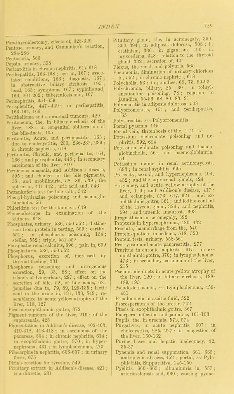 Parathyroidectomy, eftects ot, 328-329 Pentose, urinary, and Cammidge's reaction, 2S4-2S6 Pentosuria, 563 Pepsin, urinary, 558 Pericarditis in chronic nephritis, 617-618 Perihepatitis, 163-168 ; age in, 167 ; assoc- iated conditions, 166 ; diagnosis, 167; in obstructive biliary cirrhosis, 195 ; local, 163; symptoms, 167 ; syphilis and, 166, 201-202 ; tuberculosis and, 167 Perinephritis, 654-659 Perisplenitis, 447 - 449 ; in perihepatitis, 163-164, 166 Perithelioma and suprarenal tumours, 429 Peritoneum, the, in biliary cirrhosis of the liver, 1SS ; in congenital obliteration of the bile-ducts, 105 Peritonitis, Acute, and perihepatitis, 163 ; due to cholecystitis, 230, 236-237, 239 ; in chronic nephritis, 618 Peritonitis, Chronic, and perihepatitis, 164, 166 ; and perisplenitis, 448 ; in secondary carcinoma of the liver, 210 Pernicious anaemia, and Addison’s disease, 395 ; and changes in the bile pigments, 5S ; and urobilinuria, 58, 86, 539 ; the spleen in, 441-442 ; uric acid and, 546 Pettenkofer’s test for bile salts, 542 Phenyl-hydrazine poisoning and haemoglo- bincholia, 56 Phloridzin test for the kidneys, 649 Phonendoscope in examination of the kidneys, 648 Phosphates, urinary, 536, 550-552 ; distinc- tion from protein in testing, 559 ; earthy, 551 ; in phosphorus poisoning, 134; stellar, 552 ; triple, 551-552 Phosphatic renal calculus, 696 ; pain in, 699 Phosphaturia, 536, 550-552 Phosphorus, excretion of, increased by thyroid feeding, 331 Phosphorus poisoning and nitrogenous excretion, 29, 33, 88 ; effect on the Islands of Langerlians, 297 ; effect on the secretion of bile, 52, of bile acids, 62 ; jaundice due to, 79, 89, 129-135 ; lactic acid in the urine in, 131, 133, 549 ; re- semblance to acute yellow atrophy of the liver, 118, 127 Pica in exophthalmic goitre, 372 Pigment tumours of the liver, 219 ; of the suprarenals, 428 Pigmentation in Addison’s disease, 402-403, 410-412, 416-418 ; in carcinoma of the pancreas, 304 ; in chronic nephritis, 614 ; in exophthalmic goitre, 370 ; in hyper- nephroma, 431 ; in lvmphadenoma, 473 Pilocarpine in nephritis, 606-607 ; in urinary fever, 675 Piria’s reaction for tyrosine, 549 Pituitary extract in Addison’s disease, 421 ; is a diuretic, 531 Pituitary gland, the, in acromegaly, 390- 392, 394 ; ill adiposis dolorosa, 508 ; in cretinism, 336 ; in gigantism, 490 ; in myxoedenm, 348 ; relation to the thyroid gland, 332 ; secretion of, 404 Plexus, the renal, and polyuria, 565 Pneumonia, diminution of urinary chlorides in, 552 ; in chronic nephritis, 618 Polycholia, 53 ; in jaundice, 69, 73, 90-93 Polyehromia, biliary, 25, 30 ; in toluyl- enediamine poisoning, 78 ; relation to jaundice, 55-56, 68, 80, 83, 91 Polyneuritis in adiposis dolorosa, 508 Polyorromenitis, 151 ; and perihepatitis, 165 Polyserositis, see Polyorromenitis Portal pyaemia, 145 Portal vein, thrombosis of the, 142-145 Potassium bichromate poisoning and ne- phritis, 592, 624 Potassium chlorate poisoning and haerno- globineholia, 56 ; and haemoglobinuria, 541 Potassium iodide in renal actinomycosis, 693 ; in renal syphilis, 695 Precocity, sexual, and hypernephroma, 404, 432 ; and the suprarenal glands, 424 Pregnancy, and acute yellow atrophy of the liver, 116 ; and Addison’s disease, 417 ; and eclampsia, 573, 617, 621 ; and ex- ophthalmic goitre, 361; and iodine-content of the thyroid gland, 326 ; and nephritis, 594 ; and uraemic amaurosis, 603 Prognathism in acromegaly, 392 Proptosis in hypernephroma, 430, 432 Prostate, haemorrhage from the, 540 Protein-quotient in oedema, 518, 520 Protein tests, urinary, 558-561 Protrypsin and acute pancreatitis, 277 Pruritus in chronic nephritis, 615 ; in ex- ophthalmic goitre, 370; in lymphadenoma, 473 ; in secondary carcinoma of the liver, 215 Pseudo-bile-ducts in acute yellow atrophy of the liver, 120 ; in biliary cirrhosis, 188- 189, 195 Pseudo-leukaemia, see Lymphadenoma, 459- 481 Pseudomucin in ascitic fluid, 522 Psorospermosis of the ureter, 742 Ptosis in exophthalmic goitre, 367 Puerperal infection and jaundice, 101-103 Pupils, the, in uraemia, 572, 574 Purgatives, in acute nephritis, 607 ; in cholecystitis, 225, 227 ; in congestion of the liver, 160-162 Purine bases and hepatic inadequacy, 32, 35-37 Pyaemia and renal suppuration, 661, 665 ; and splenic abscess, 452 ; portal, sec Pyle- phlebitis, Suppurative, 145-150 Pyelitis, 660 - 665 ; albuminuria in, 557 ; arteriosclerosis anil, 660 ; causing pyone-
