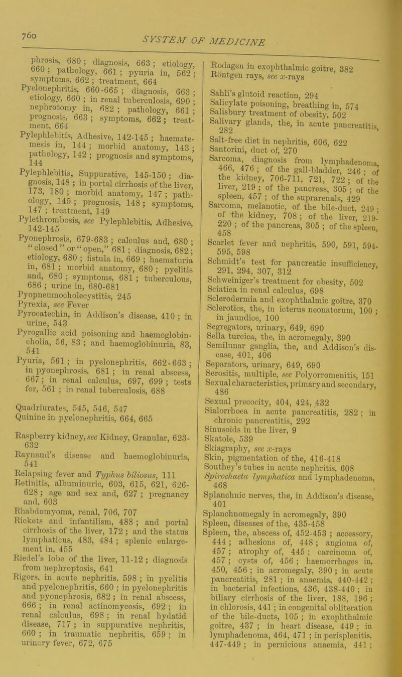 P^0S1S' b8°! diagnosis, 663 ; etiology, 660 ; pathology, 661 ; pyuria in, 562 ; symptoms, 662 ; treatment, 664 Pyelonephritis, 660-665 ; diagnosis, 663 • etiology, 660 ; in renal tuberculosis, 690 ■ nephrotomy in, 682 ; pathology, 661 ; prognosis, 663 ; symptoms, 662; treat- ment, 664 Pylephlebitis, Adhesive, 142-145 ; haemate- inesis in, 144; morbid anatomy, 143 ■ pathology, 142 ; prognosis and symptoms,' Pylephlebitis, Suppurative, 145-150; dia- gnosis, 148 ; in portal cirrhosis of the liver, 173, 180; morbid anatomy, 147; path- ology, 145 ; prognosis, 148 ; symptoms, 14/ ; treatment, 149 Pylethrombosis, see Pylephlebitis, Adhesive, 142-145 Pyonephrosis, 679-683 ; calculus and, 680 ; “ closetl ” “ open,” 681; diagnosis, 682; etiology, 680 ; fistula in, 669 ; haematuria in, 681 ; morbid anatomy, 680 ; pyelitis and, 680 ; symptoms, 681 ; tuberculous, 686 ; urine in, 680-681 Pyopneumocholecystitis, 245 Pyrexia, see Fever Pyrocatechin, in Addison’s disease, 410 ; in urine, 543 Pyrogallic acid poisoning and haemoglobin- cholia, 56, 83 ; and haemoglobinuria, 83, 541 Pyuria, 561; in pyelonephritis, 662-663 ; in pyonephrosis, 681 ; in renal abscess, 667; in renal calculus, 697, 699 ; tests for, 561 ; in renal tuberculosis, 688 Quadriurates, 545, 546, 547 Quinine in pyelonephritis, 664, 665 Raspberry kidney, see Kidney, Granular, 623- 632 Raynaud’s disease and haemoglobinuria, Relapsing fever and Typhus btiiosus, 111 Retinitis, albuminuric, 603, 615, 621, 626- 628; age and sex and, 627 ; pregnancy and, 603 Rhabdomyoma, renal, 706, 707 Rickets and infantilism, 488; and portal cirrhosis of the liver, 172 ; and the status lymphaticus, 483, 484 ; splenic enlarge- ment in, 455 Riedel’s lobe of the liver, 11-12 ; diagnosis from nephroptosis, 641 Rigors, in acute nephritis, 598 ; in pyelitis and pyelonephritis, 660 ; in pyelonephritis and pyonephrosis, 682 ; in renal abscess, 666 ; in renal actinomycosis, 692; in renal calculus, 698 ; in renal hydatid disease, 717; in suppurative nephritis, 660 ; in traumatic nephritis, 659 ; in urinary fever, 672, 675 Rodagen in exophthalmic goitre, 382 Rdntgen rays, see .r-rays Sahli’s glutoid reaction, 294 Salicylate poisoning, breathing in, 574 Salisbury treatment of obesity, 502 Salivary glands, the, in acute pancreatitis Salt-free diet in nephritis, 606, 622 Santorini, duet of, 270 Sarcoma, diagnosis from lymphadenoma, 466, 476; of the gall-bladder, 246- of the kidney, 706-711, 721, 722 ; of’the liver, 219 ^ of the pancreas, 305 ; of the spleen, 457 ; of the suprarenals, 429 Sarcoma, melanotic, of the bile-duct, 249 • of the kidney, 708 ; of the liver, 219- 220 ; of the pancreas, 305 ; of the spleen 458 ’ Scarlet fever and nephritis, 590, 591 594. 595, 598 Schmidt s test for pancreatic insufficiency 291, 294, 307, 312 Sclnveiniger’s treatment for obesity, 502 Sciatica in renal calculus, 698 Sclerodermia and exophthalmic goitre, 370 Sclerotics, the, in icterus neonatorum, 100 ; in jaundice, 100 Segregators, urinary, 649, 690 Sella turcica, the, in acromegaly, 390 Semilunar ganglia, the, and Addison’s dis- ease, 401, 406 Separators, urinary, 649, 690 Serositis, multiple, see Polyorromenitis, 151 Sexual characteristics, primary and secondary, Sexual precocity, 404, 424, 432 Sialorrlioea in acute pancreatitis, 282 ; in chronic pancreatitis, 292 Sinusoids in the liver, 9 Skatole, 539 Skiagraphy, see x-rays Skin, pigmentation of the, 416-418 Southey’s tubes in acute nephritis, 608 Spirochacta lymphatica and lymphadenoma, 468 Splanchnic nerves, the, in Addison’s disease, 401 Splanchnomegaly in acromegaly, 390 Spleen, diseases of the, 435-458 Spleen, the, abscess of, 452-453 ; accessory, 444 ; adhesions of, 448 ; angioma of, 457 ; atrophy of, 445 ; carcinoma of, 457 ; cysts of, 456 ; haemorrhages in, 450, 456 ; in acromegaly, 390 ; in acute pancreatitis, 281 ; in anaemia, 440-442 ; in bacterial infections, 436, 438-440 ; in biliary cirrhosis of the liver, 188, 196; in chlorosis, 441 ; in congenital obliteration of the bile-ducts, 105 ; in exophthalmic goitre, 437 ; in heart disease, 449 ; in lymphadenoma, 464, 471 ; in perisplenitis, 447-449 ; in pernicious anaemia, 441 ;