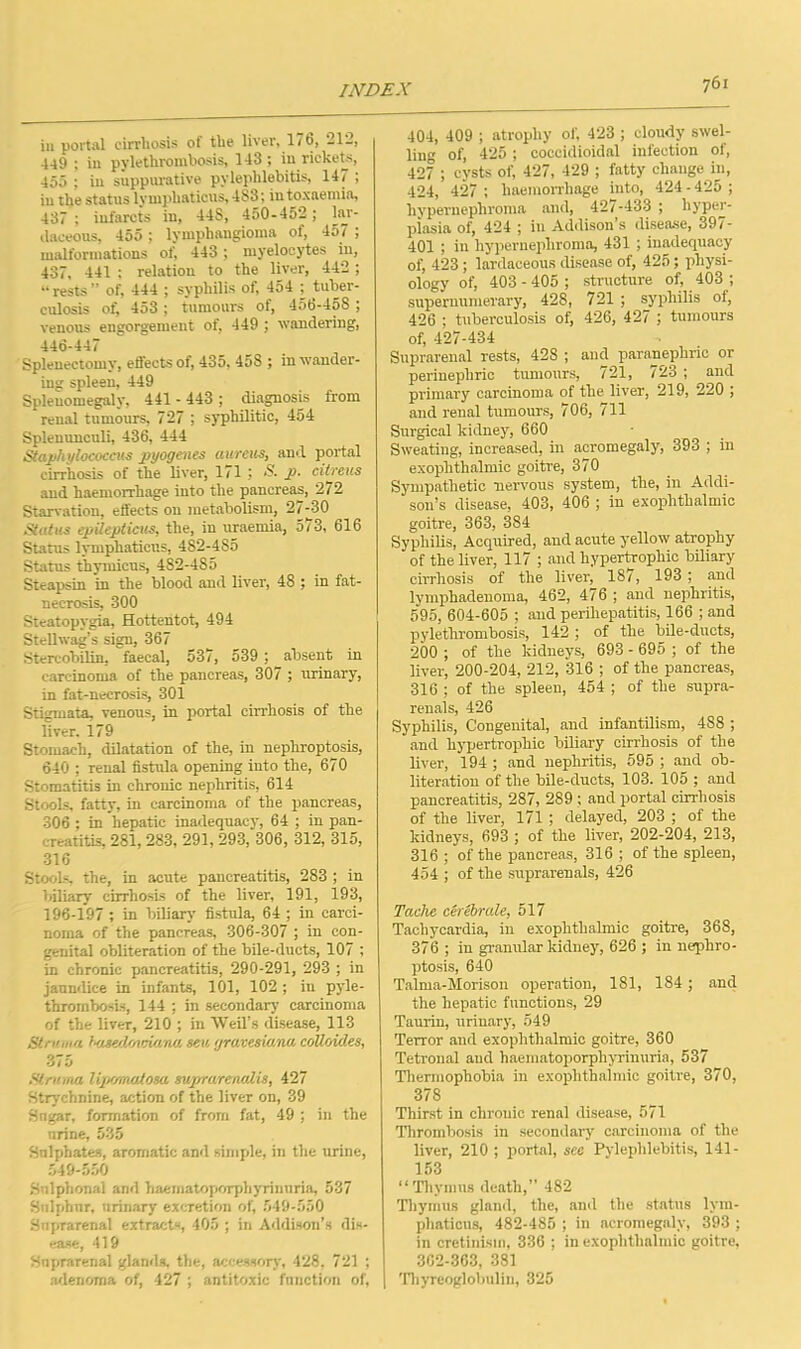 iu portal cirrhosis of the liver, 176, 212, 449 ; in pylethrombosis, 143; in rickets, 455 ; in suppurative pylephlebitis, 147 ; in the status ly mphaticus, 483; in toxaemia, 437 ; infarcts in, 44S, 450-452; lar- daceous, 455; lymphangioma of, 457 ; malformations of, 443 ; myelocytes in, 437, 441 ; relation to the liver, 442 ; “rests” of, 444 ; syphilis of, 454 ; tuber- culosis of, 453 ; tumours of, 45b-45S ; venous engorgement of, 449 ; wandering, 446-447 Splenectomy, effects of, 435. 458 ; in wander- ing spleen, 449 Splenomegaly, 441 - 443 ; diagnosis from renal tumours, 727 ; syphilitic, 454 Splenunculi, 436, 444 Staphylococcus ptyogenes aureus, and portal cirrhosis of the liver, 171 ; & P- citrous and haemorrhage into the pancreas, 272 Starvation, effects on metabolism, 27^30 Status epileptieus, the, in uraemia, 5/3, 616 Status lymphaticus, 482-485 Status thymicus, 482-485 Steapsin in the blood and liver, 48 ; in fat- necrosis, 300 Steatopygia, Hottentot, 494 Stellwag’s sign, 367 Stercobilin, faecal, 537, 539 ; absent in carcinoma of the pancreas, 307 ; urinary, in fat-necrosis, 301 Stigmata, venous, in portal cirrhosis of the liver. 179 Stomach, dilatation of the, in nephroptosis, 640 ; renal fistula opening into the, 670 Stomatitis in chronic nephritis, 614 Stools, fatty, in carcinoma of the pancreas, 306 ; in hepatic inadequacy, 64 ; in pan- creatitis, 281, 283, 291, 293, 306, 312, 315, 316 Stools, the, in acute pancreatitis, 283 ; in biliary cirrhosis of the liver, 191, 193, 196-197 ; in biliary fistula, 64 ; in carci- noma of the pancreas, 306-307 ; in con- genital obliteration of the bile-ducts, 107 ; in chronic pancreatitis, 290-291, 293 ; in jaundice in infants, 101, 102 ; in pyle- thrombosis, 144 ; in secondary carcinoma of the liver, 210 ; in Weil’s disease, 113 Struma huseOs/miana sen gravesio.no; colloiO.es, 375 Struma liptmuUosa. suprro.renalis, 427 Strychnine, action of the liver on, 39 Sngar, formation of from fat, 49 ; in the urine, 535 Sulphates, aromatic and simple, in the urine, 549-550 Snlphonal and baematoporphyrinuria, 537 Sulphur, urinary excretion of, 549-550 Suprarenal extracts, 405 ; in Addison’s dis- ease, 419 Suprarenal glands, the, accessory, 428, 721 ; adenoma of, 427 ; antitoxic function of, 761 404, 409 ; atrophy of, 423 ; cloudy swel- ling of, 425; coccidioidal infection of, 427 ; cysts of, 427, 429 ; fatty change in, 424, 427 ; haemorrhage into, 424 - 425 ; hypernephroma and, 427-433 ; hyper- piasia of, 424 ; in Addison’s disease, 397- 401 ; in hypernephroma, 431 ; inadequacy of, 423; lardaceous disease of, 425; physi- ology of, 403 - 405 ; structure of, 403 ; supernumerary, 428, 721 ; syphilis of, 426 ; tuberculosis of, 426, 427 ; tumours of, 427-434 Suprarenal rests, 428 ; and paranephric or perinephric tumours, 721, 723 ; and primary carcinoma of the liver, 219, 220 ; and renal tumours, 706, 711 Surgical kidney, 660 Sweating, increased, in acromegaly, 393 ; in exophthalmic goitre, 370 Sympathetic nervous system, the, in Addi- son’s disease, 403, 406 ; in exophthalmic goitre, 363, 384 Syphilis, Acquired, and acute yellow atrophy of the liver, 117 ; and hypertrophic biliary cirrhosis of the liver, 187, 193 ; and lymphadenoma, 462, 476 ; and nephritis, 595, 604-605 ; and perihepatitis, 166 ; and pylethrombosis, 142; of the bile-ducts, 200 ; of the kidneys, 693 - 695 ; of the liver, 200-204, 212, 316 ; of the pancreas, 316 ; of the spleen, 454 ; of the supra- renals, 426 Syphilis, Congenital, and infantilism, 488 ; and hypertrophic biliary cirrhosis of the liver, 194 ; and nephritis, 595 ; and ob- literation of the bile-ducts, 103. 105 ; and pancreatitis, 287, 289 ; and portal cirrhosis of the liver, 171 ; delayed, 203 ; of the kidneys, 693 ; of the liver, 202-204, 213, 316 ; of the pancreas, 316 ; of the spleen, 454 ; of the suprarenals, 426 Tache cerebrate, 517 Tachycardia, in exophthalmic goitre, 368, 376 ; in granular kidney, 626 ; in nephro- ptosis, 640 Talma-Morison operation, 181, 184; and the hepatic functions, 29 Taurin, urinary, 549 Terror and exophthalmic goitre, 360 Tetronal and haematoporphyrinuria, 537 Thermophobia in exophthalmic goitre, 370, 378 Thirst in chronic renal disease, 571 Thrombosis in secondary carcinoma of the liver, 210 ; portal, sec Pylephlebitis, 141- 153 “Thymus death,” 482 Thymus gland, the, and the status lym- phaticus, 482-485 ; in acromegaly, 393 ; in cretinism, 336 ; in exophthalmic goitre, 362-363, 381 Thyreoglobulin, 325