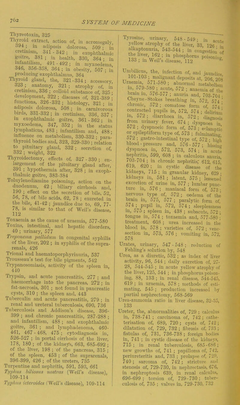 Thyreotoxin, 325 Tlijioiil extract, action of, in acromegaly, 394 ; in adiposis dolorosa, 509 ; ‘in cretinism, 341 - 342; in exophthalmic goitre, 381 ; in health, 330, 364; in infantilism, 491 - 492 ; in myxoedemn, 346, 356-358, 364 ; in obesity, 507 • in producing exophtlialmus, 364 Thyroid gland, the, 321-334; accessory, 323 _ anatomy, 321 ; atrophy of, in cretinism, 336 ; colloid substance of, 325 • development, 322 ; diseases of, 321-389 •’ functions, 326-332 ; histology, 321; in adiposis dolorosa, 508 ; in carnivorous birds, 331-332 ; in cretinism, 336, 337 ; iu exophthalmic goitre, 361 - 362; in myxoedema, 347, 352 ; in the status lympliaticus, 483; infantilism and, 488; influence on metabolism, 330-332 ; para- thyroid bodies and, 323, 329-330 ; relation to pituitary gland, 332 ; secretion of, 332 ; weight, 322 Thyroidectomy, effects of, 327 - 330 ; en- largement of the pituitary gland after, 391 ; hypothermia after, 328 ; in exoph- thalmic goitre, 383-384 Toluyleuedinmine poisoning, action on the duodenum, 42; biliary cirrhosis and, 190 j effect on the secretion of bile, 52, 56, /8, ot bile acids, 62, 78 ; excreted in the bile, 41-42 ; jaundice due to, 69, 77- / 8, is similar to that of Weil's disease, 112 Toxaemia as the cause of uraemia, 577-580 Toxins, intestinal, and hepatic disorders, 40 ; urinary, 577 Treponema pallidum in congenital syphilis of the liver, 202 ; iu syphilis of the supra- renals, 426 Trional and haematoporphyrinuria, 537 Trousseau’s test for bile pigments, 542 Trypanosomiasis, activity of the spleen in, 440 Trypsin, and acute pancreatitis, 277 ; and haemorrhage into the pancreas, 272 ; in fat-necrosis, 301 ; not found in pancreatic cysts, 310 ; the spleen and, 443 Tuberculin and acute pancreatitis, 279 ; iu renal and ureteral tuberculosis, 690, 736 Tuberculosis and Addison’s disease, 396- 399 ; and chronic pancreatitis, 287-288 ; and infantilism, 488 ; and exophthalmic goitre, 361 ; and lymphadenoma, 460- 461, 467 - 468, 475 ; cytodiognosis in, 526-527 ; in portal cirrhosis of the liver, 178, 180 ; of the kidneys, 663, 685-692 ; of the liver, 198 ; of the pancreas, 315 ; of the spleen, 453 ; of the suprarenals, 396-399, 426 ; of the ureters, 735 Turpentine and nephritis, 591, 593, 661 Typhus biliosus nostras (Weil’s disease), 109-114 Typhus icteroidcs (Weil’s disease), 109-114 Tyrosine, urinary, 548 - 549 ; i„ ^ yellow atrophy of the liver, 33, 126 • „ alkaptonuria, 543-544 ; in congestion’ UmWfcm the, infection of, „„1 UU-103 ; malignant deposits at, 206 208 Uraemia 571-580; abnormal metabolism 111. 579-580- nnn+o *70 T . chronic, 572 ; comatose form of’ 574 - contracted pupils in, 572, 574 ; delirium m, o/2 ; diarrhoea in, 572; diagnosis from urinary fever, 674 ; dyspnoea in 5/2; dyspnoeic form of, 573; eclamptic or epileptiform type of, 573 ; fulminating 5/2 ; gastro-intestinal type of, 572 • high blood - pressure and, 576- 577; hissing dyspnoea in, 572, 573, 574; in acute nephritis, 599, 608 ; in calculous anuria, 703-704 ; in chronic nephritisf 612, 61o! 619, 620 ; in cystic disease of the kidneys, 715 ; in granular kidney, 629 • kidneys in, 581; latent, 575 ; lessened excretion of_ urine in, 577 ; lumbar punc- ture in, 576 ; maniacal form of, 573; nervous type_ of, 572 ; oedema of the brain in, 575, 5/7 ; paralytic form of, 574 ; pupil in, 572, 574; sleeplessness in, 575 ; spleen in, 438 ; subacute, 572 ; tongue in, 574 ; toxaemia and, 577-580; treatment, 608 ; urea increased in the blood in, 578 ; varieties of, 572 ; vene- section iu, 573, 576 ; vomiting iu, 572, 578 Urates, urinary, 547 - 548 ; reduction of Feliling’s solution by, 548 Urea, as a diuretic, 532 ; as index of liver activity, 96, 544 ; daily excretion of, 27- 28, 544-545 ; in acute yellow atrophy of the liver, 125, 544 ; in phosphorus poison- ing, 88, 133 ; in renal disease, 544-545, 619 ; in uraemia, 578 ; methods of esti- mating, 545; production increased Im- partial nephrectomj-, 568-569 Urea-ammonia ratio in liver disease, 32-35, 133 Ureter, the, abnormalities of, 729 ; calculus iu, 738-741 ; carcinoma of, 742; cathe- terisation of, 689, 720 ; cysts of, 742; dilatation of, 729, 732 ; fibrosis of, 733 ; fistulas of, 731, 736-738 ; foreign bodies in, 741 ; in cystic disease of the kidneys, 715; in renal tuberculosis, 685-686; new growths of, 741 ; papilloma of, 742, periureteritis and, 733 ; prolapse of, 729, 740; sarcoma of, 742 ; stricture and stenosis of, 729-730, in nephrectasis, 676, in nephroptosis 639, in renal calculus, 696-699; torsion of, 729-730; tuber- culosis of, 735 ; valves in, 729-730. 732