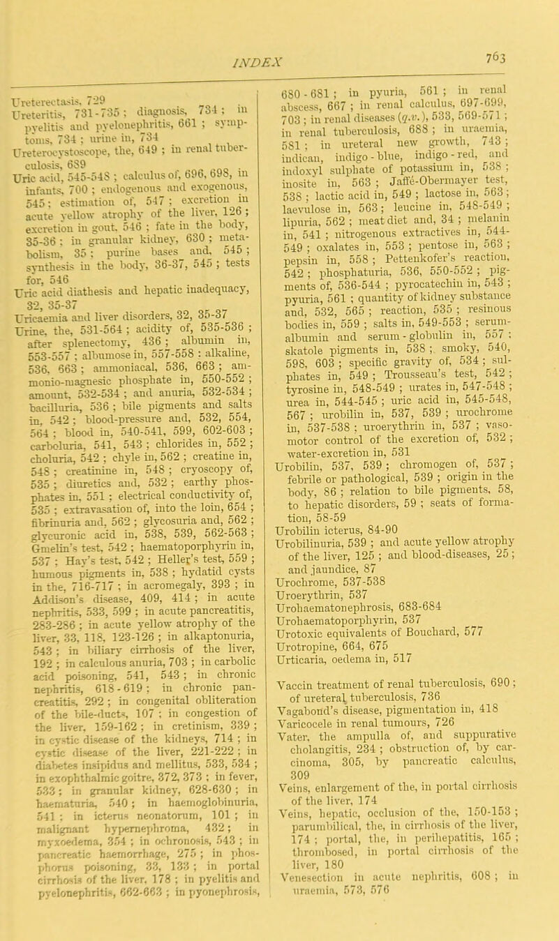 Ureterectasia, 729 Ureteritis, 731-735 ; diagnosis, 734 ; in pyelitis and pyelonephritis, 661 ; symp- toms, 734 ; urine in, 734 Ureterocystoseope, the, 649 ; in renal tuber- culosis, 6S9 % . Uric acid, 545-54S ; calculus 01, 696, 69S, m infants, 700 ; endogenous and exogenous, 545; estimation of, 547 ; excretion in acute yellow atrophy of the liver, 126 ; excretion in gout, 546 ; fate in the body, 35-36 ; in granular kidney, 630 ; meta- bolism, 35 : purine bases and, 545 ; synthesis in the body, 36-37, 545 ; tests for, 546 Uric acid diathesis and hepatic inadequacy, 32, 35-37 Uricaemia and liver disorders, 32, 3o-3/ Urine, the, 531-564 ; acidity of, 535-536 ; after splenectomy, 436 albumin in, 553-557 ; albumose in, 557-558 : alkaline, 536, 663; ammoniacal, 536, 663 ; am- monio-magnesic phosphate in, 550-552 ; amount. 532-534 ; and anuria, 532-534 ; bacilluria, 536 ; bile pigments and salts in, 542 ; blood-pressure and, 532, 554, 564 : blood in, 540-541, 599, 602-603 ; carbcluria, 541, 543 ; chlorides in, 552 ; choluria, 542 ; chyle in, 562 ; creatine in, 548 ; creatinine in, 548 ; cryoscopy of, 535 ; diuretics and, 532 ; earthy phos- phates in, 551 ; electrical conductivity of, 535 ; extravasation of, into the loin, 654 ; fibrinuria and, 562 ; glycosuria and, 562 ; glyeuronic acid in, 538, 539, 562-563 ; Gmelin’s test, 542 ; haematoporpliyriu in, 537 ; Hay’s test, 542 ; Hellej’s test, 559 ; humons pigments in, 538 ; hydatid cysts in the, 716-717; in acromegaly, 393 ; in Addison’s disease, 409, 414; in acute nephritis, 533, 599 ; in acute pancreatitis, 283-286 ; in acute yellow atrophy of the liver, 33, 118, 123-126 ; in alkaptonuria, 543 ; in biliary cirrhosis of the liver, 192 ; in calculous anuria, 703 ; in carbolic acid poisoning, 541, 543 ; in chronic nephritis, 618-619; in chronic pan- creatitis, 292 ; in congenital obliteration of the bile-ducts, 107 ; in congestion of the liver, 159-162; in cretinism, 339 ; in cystic disease of the kidneys, 714 ; in cystic disease of the liver, 221-222 ; in diabetes insipidus and mellitus, 533, 534 ; in exophthalmic goitre, 372, 373 ; in fever, 533; in granular kidney, 628-630 ; in haematuria, 540; in haemoglobinuria, 541 : in icterus neonatorum, 101 ; in malignant hypernephroma, 432; in myxoedema, 354 ; in ochronosis, 543 ; in pancreatic haemorrhage, 275 ; in phos- phorus poisoning, 33, 138; in portal cirrhosis of the liver, 178 ; in pyelitis and pyelonephritis, 662-663 ; in pyonephrosis, 680 - 681 ; in pyuria, 561 ; in renal abscess, 667 ; in renal calculus, 697-699, 703 ; in renal diseases (q.v.), 533, 569-571; in renal tuberculosis, 688 ; in uraemia, 581; in ureteral new growth, <43; indican, indigo-blue, indigo-red, and indoxyl sulphate of potassium in, 53S ; inosite in, 563 ; Jaffe-Obermayer test, 538 ; lactic acid in, 549 ; lactose in, 563 ; laevulose in, 563; leucine in, 548-549 ; lipuria, 562 ; meat diet and, 34 ; melanin in, 541 ; nitrogenous extractives in, 544- 549 ; oxalates in, 553 ; pentose ill, 563 ; pepsin in, 558 ; Pettenkofer s reaction, 542 ; phosphaturia, 536, 550-552 ; pig- ments of, 536-544 ; pyrocatechin in, 543 ; pyuria, 561 ; quantity of kidney substance and, 532, 565 ; reaction, 535 ; resinous bodies in, 559 ; salts in, 549-553 ; serum- albumin and serum - globulin in, 557 ; skatole pigments in, 538 smoky, 540, 598, 603 ; specific gravity of, 534 ; sul- phates in, 549 ; Trousseau’s test, 542 ; tyrosine in, 548-549 ; urates in, 547-548 ; urea in, 544-545 ; uric acid in, 545-548, 567 ; urobilin in, 537, 539 ; urochrome in, 537-538 ; uroerythrin in, 537 ; vaso- motor control of the excretion of, 532 ; water-excretion in, 531 Urobilin, 537, 539; chromogen of, 537 ; febrile or pathological, 539 ; origin in the body, 86 ; relation to bile pigments, 58, to hepatic disorders, 59 ; seats of forma- tion, 58-59 Urobilin icterus, 84-90 Urobilinuria, 539 ; and acute yellow atrophy of the liver, 125 ; and blood-diseases, 25; and jaundice, 87 Urochrome, 537-538 Uroerythrin, 537 Urohaematonephrosis, 683-684 Urohaematoporpliyrin, 537 Urotoxic equivalents of Bouchard, 5 / / Urotropine, 664, 675 Urticaria, oedema in, 517 Yaccin treatment of renal tuberculosis, 690 ; of ureteral tuberculosis, 736 Vagabond’s disease, pigmentation in, 418 Varicocele in renal tumours, 726 Vater, the ampulla of, and suppurative cholangitis, 234 ; obstruction of, by car- cinoma, 305, by pancreatic calculus, 309 Veins, enlargement of the, in portal cirrhosis of the liver, 174 ! Veins, hepatic, occlusion of the, 150-153 ; parumbilical, the, in cirrhosis of the liver, 174 ; portal, the, in perihepatitis, 165 ; thrombosed, in portal cirrhosis of the liver, 180 Venesection in acute nephritis, 608 ; in uraemia, 573, 576