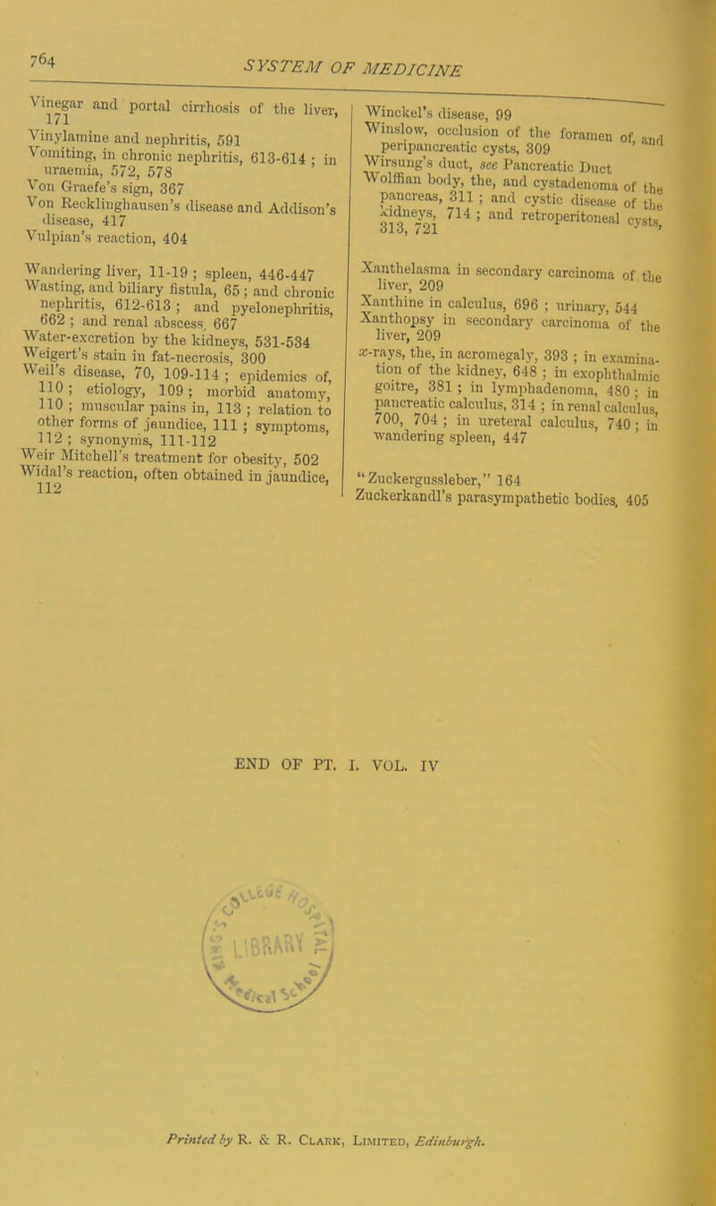 Vinegar and portal cirrhosis of the liver. 171 ’ Vinylamine and nephritis, 591 Vomiting, in chronic nephritis, 613-614 • in uraemia, 572, 578 Von Graefe’s sign, 367 Von Recklinghausen’s disease and Addison’s disease, 417 Vulpian’s reaction, 404 Wandering liver, 11-19 ; spleen, 446-447 Wasting, and biliary fistula, 65 ; and chronic nephritis, 612-613; and pyelonephritis, 662 ; and renal abscess, 667 Water-excretion by the kidneys, 531-534 Weigert’s stain in fat-necrosis, 300 Weil’s disease, 70, 109-114; epidemics of, 110; etiology, 109; morbid anatomy, 110 ; muscular pains in, 113 ; relation to other forms of jaundice, 111 ; symptoms, 112 ; synonyms, 111-112 Weir Mitchell’s treatment for obesity, 502 Widal’s reaction, often obtained in jaundice. 112 ’ Winckel’s disease, 99 Winslow, occlusion of the foramen of penpancreatic cysts, 309 Wirsung s duct, see Pancreatic Duct Wolffian body, the, and cystadenoma of the pancreas, 311 ; and cystic disease of the 714: and retroperitoneal cysts, Xanthelasma in secondary carcinoma of the liver, 209 Xanthine in calculus, 696 ; urinary, 544 Xanthopsy in secondary carcinoma of the liver, 209 arrays, the, in acromegaly, 393 ; in examina- tion of the kidney, 648 ; in exophthalmic goitre, 381 ; in lympliadenoma, 480 ; in pancreatic calculus, 314 ; in renal calculus, 700, 704; in ureteral calculus, 740; in wandering spleen, 447 “Zuckergussleber,” 164 Zuckerkandl’s parasympathetic bodies, 405 END OP PT. I. VOL. IV Printed by R. & R. Clark, Limited, Edinburgh.
