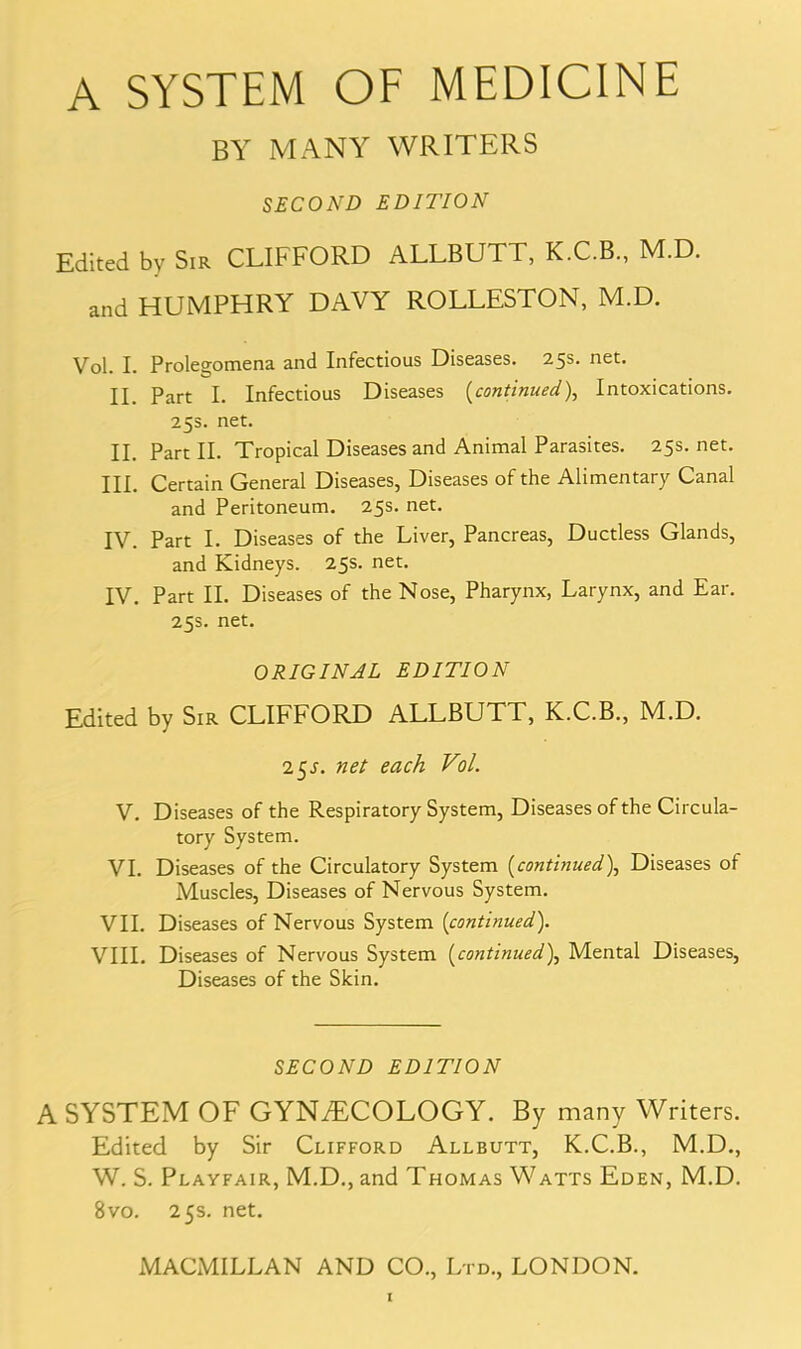 BY MANY WRITERS SECOND EDITION Edited by Sir CLIFFORD ALLBUTT, K.C.B., M.D. and HUMPHRY DAVY ROLLESTON, M.D. Vol. I. Prolegomena and Infectious Diseases. 25s. net. II part I. Infectious Diseases (continued), Intoxications. 253. net. II. Part II. Tropical Diseases and Animal Parasites. 25s. net. III. Certain General Diseases, Diseases of the Alimentary Canal and Peritoneum. 25s. net. IV. Part I. Diseases of the Liver, Pancreas, Ductless Glands, and Kidneys. 25s. net. IV. Part II. Diseases of the Nose, Pharynx, Larynx, and Ear. 25s. net. ORIGINAL EDITION Edited by Sir CLIFFORD ALLBUTT, K.C.B., M.D. 25^. net each Vol. V. Diseases of the Respiratory System, Diseases of the Circula- tory System. VI. Diseases of the Circulatory System (continued), Diseases of Muscles, Diseases of Nervous System. VII. Diseases of Nervous System (continued). VIII. Diseases of Nervous System (continued), Mental Diseases, Diseases of the Skin. SECOND EDITION A SYSTEM OF GYNAECOLOGY. By many Writers. Edited by Sir Clifford Allbutt, K.C.B., M.D., W. S. Playfair, M.D., and Thomas Watts Eden, M.D. 8vo. 25s. net. MACMILLAN AND CO., Ltd., LONDON.