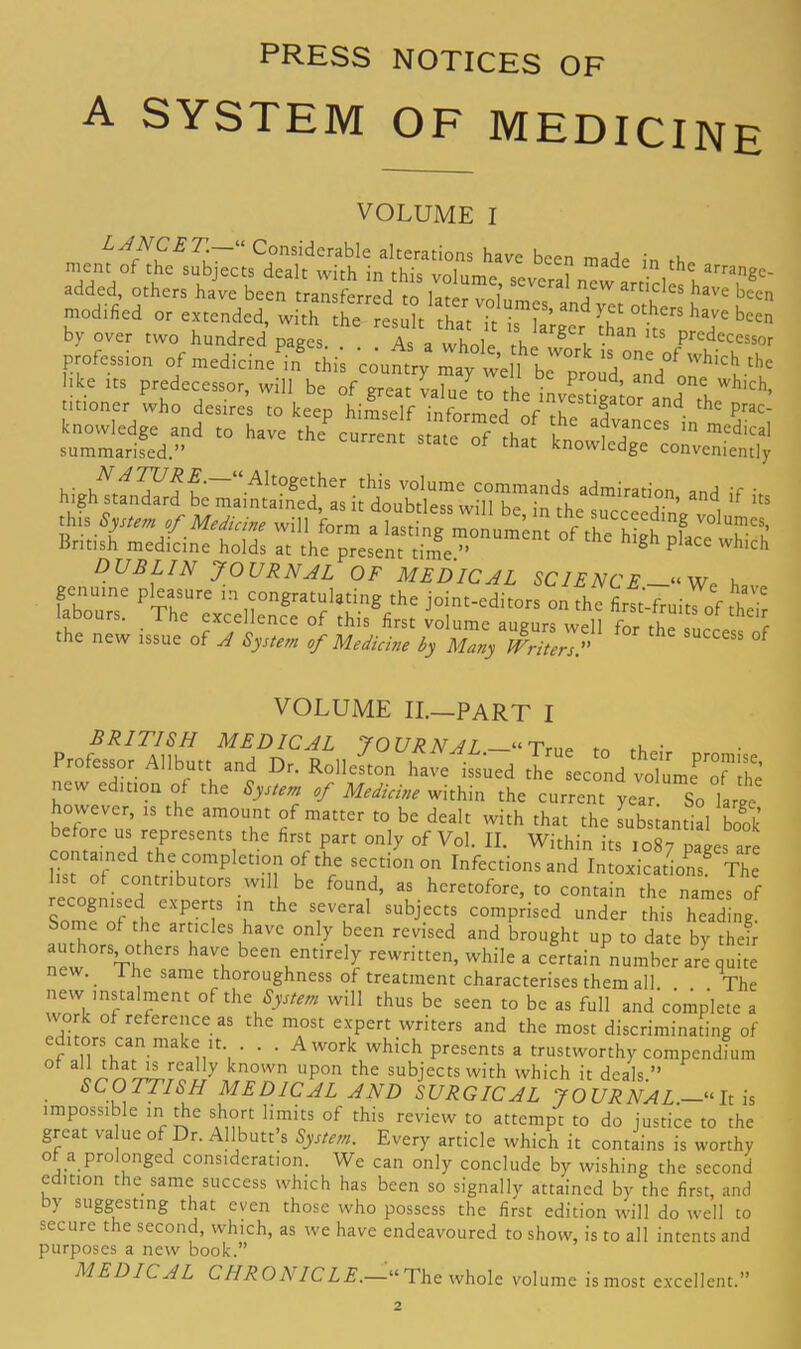 PRESS NOTICES OF A SYSTEM OF MEDICINE VOLUME I m«nf — in the arrMgc. added, others have been transferred to later vohml7’L7yetothl^ l1' S’ modified or extended, with the result that it is larger than thT bcen by over two hundred pages. . a whole rhe 8 i • S Predecessor profession of medicine^ this coumry b bke its predecessor, tvill be of great value to the invStinw, , J”,! Tch- titioner who desires to keeD himself c . , t0r and the Prac- knowledge and to have thecur„, ate oflh^ t in summarised.” tC °f that knowIedge conveniently high!™ *d,nil',i»,>* “d if i« this S,M„y win form a Iastirt^monument o TSh K'TS British medicine holds at the present time.” h gh P wJllch DUBLIN JOURNAL OF MEDICAL SCIENCE—“W? h genuine pleasure m congratulating the joint-editors on the first-fruits of thT abours. The excellence of this first iolume augurs „e^ for tt the new issue of A System of Medicine by Many Writers A f VOLUME II.—PART I BRITISH MEDICAL JOURNAL. “True to thP; Professor Allbutt and Dr. Rolleston have issued the second volume ™nhe new edition of the System of Medicine within the current year. So large however, is the amount of matter to be dealt with that the substantial book before us represents the first part only of Vol. II. Within its 1087 pages are contained the completion of the section on Infections and Intoxications8 The rero®f,CdntnbUt0rS-Wl Ii.be f°Und’ 35 heretofore> t0 contain the names of Somfoferh^Pter5S T thC SfVlral SUbj£CtS comPrised under this heading, borne of the articles have only been revised and brought up to date by their audiors others have been entirely rewritten, while a certain number are quite new. _ I he same thoroughness of treatment characterises them all The new instalment of the System will thus be seen to be as full and complete a work of reference as the most expert writers and the most discriminating of nf1»t|wwn-inaknlt’i ’ ■ ■ Awork which presents a trustworthy compendium of all that is really known upon the subjects with which it deals ” SCOTTISH MEDICAL AND SURGICAL JOURNAL.-- It is impossible in the short limits of this review to attempt to do justice to the great value of Dr. Allbutt’s System. Every article which it contains is worthy of a prolonged consideration. We can only conclude by wishing the second edition the same success which has been so signally attained by the first, and by suggesting that even those who possess the first edition will do well to secure the second, which, as we have endeavoured to show, is to all intents and purposes a new book.” MEDICAL CHRONICLE.—“The whole volume is most excellent.”