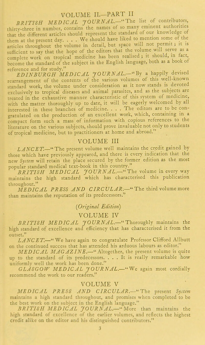 VOLUME II.—PART II BRITISH MEDICAL JOURNAL.— The list of contributors, thirtv-three in number, contains the names of so many eminent authorities that the different articles should represent the standard of our knowledge of them at the present day. ... We should have liked to mention some of the articles throughout the volume in detail, but space will not permit ; it is sufficient to say that the hope of the editors that the volume will serve as a complete work on tropical medicine has been realised; it should, in fact, become the standard of the subject in the English language, both as a book of reference and for study.” . EDINBURGH MEDICAL JO URNAL.—'“ By a happily devised rearrangement of the contents of the various volumes of this well-known standard work, the volume under consideration as it now stands is devoted exclusively to tropical diseases and animal parasites, and as the subjects are treated in the exhaustive manner characteristic of this system of medicine, with the matter thoroughly up to date, it will be eagerly welcomed by all interested in these branches of medicine. . . . The editors are to be con- gratulated on the production of an excellent work, which, containing in a compact form such a mass of information with copious references to the literature on the various subjects, should prove invaluable not only to students of tropical medicine, but to practitioners at home and abroad.” VOLUME III LANCET.—“The present volume well maintains the credit gained by those which have previously appeared, and there is every indication that the new System will retain the place secured by the former edition as the most popular standard medical text-book in this country.” BRITISH MEDICAL JOURNAL.—“The volume in every way maintains the high standard which has characterised this publication throughout.” MEDICAL PRESS AND CIRCULAR.—11 The third volume more than maintains the reputation of its predecessors.” (Original Edition) VOLUME IV BRITISH MEDICAL JOURNAL.—“Thoroughly maintains the high standard of excellence and efficiency that has characterised it from the outset.” LANCET.—“We have again to congratulate Professor Clifford Allbutt on the continued success that has attended his arduous labours as editor.” MEDICAL MAGAZINE.—“Altogether, the present volume is quite up to the standard of its predecessors. ... It is really remarkable how uniformly well the work has been done.” GLASGOW MEDICAL JOURNAL.—“We again most cordially recommend the work to our readers.” VOLUME V MEDICAL PRESS AND CIRCULAR.—11 The present System maintains a high standard throughout, and promises when completed to be the best work on the subject in the English language.” BRITISH MEDICAL JOURNAL.—“ More than maintains the high standard of excellence of the earlier volumes, and reflects the highest credit alike on the editor and his distinguished contributors.”