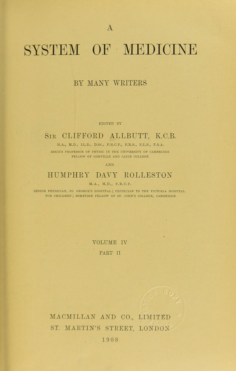 A SYSTEM OF MEDICINE BY MANY WRITERS EDITED BY Sir CLIFFORD ALLBUTT, K.C.B. M.A., M.D., LL.D., D.SC., F.R.C.P., F.R.S., F.L.S., F.S.A. REGIUS PROFESSOR OF PHYSIC IN THE UNIVERSITY OF CAMBRIDGE FELLOW OF GONVILLE AND CAIUS COLLEGE AND HUMPHRY DAVY ROLLESTON M.A., M.D., F.R.C.P. SENIOR PHYSICIAN, ST. GEORGE'S HOSPITAL ; PHYSICIAN TO THE VICTORIA HOSPITAL FOR CHILDREN J SOMETIME FELLOW OF ST. JOHN’S COLLEGE, CAMBRIDGE VOLUME IV PART II MACMILLAN AND CO., LIMITED ST. MARTIN’S STREET, LONDON 1908